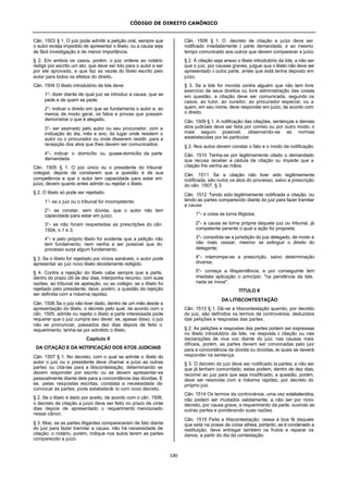CÓDIGO DE DIREITO CANÔNICO
100
Cân. 1503 § 1. O juiz pode admitir a petição oral, sempre que
o autor esteja impedido de apresentar o libelo, ou a causa seja
de fácil investigação e de menor importância.
§ 2. Em ambos os casos, porém, o juiz ordene ao notário
redigir por escrito um ato, que deve ser lido para o autor e ser
por ele aprovado, e que faz as vezes do libelo escrito pelo
autor para todos os efeitos do direito.
Cân. 1504 O libelo introdutório da lide deve:
1°- dizer diante de qual juiz se introduz a causa, que se
pede e de quem se pede;
2°- indicar o direito em que se fundamenta o autor e, ao
menos de modo geral, os fatos e provas que possam
demonstrar o que é alegado;
3°- ser assinado pelo autor ou seu procurador, com a
indicação do dia, mês e ano, do lugar onde residem o
autor ou o procurador ou onde disserem residir, para a
recepção dos atos que lhes devem ser comunicados;
4°- indicar o domicílio ou quase-domicílio da parte
demandada.
Cân. 1505 § 1. O juiz único ou o presidente do tribunal
colegial, depois de constarem que a questão é de sua
competência e que o autor tem capacidade para estar em
juízo, devem quanto antes admitir ou rejeitar o libelo.
§ 2. O libelo só pode ser rejeitado:
1°- se o juiz ou o tribunal for incompetente;
2°- se constar, sem dúvida, que o autor não tem
capacidade para estar em juízo;
3°- se não foram respeitadas as prescrições do cân.
1504, n.1 e 3;
4°- e pelo próprio libelo for evidente que a petição não
tem fundamento, nem venha a ser possível que do
processo surja algum fundamento.
§ 3. Se o libelo for rejeitado por vícios sanáveis, o autor pode
apresentar ao juiz novo libelo devidamente redigido.
§ 4. Contra a rejeição do libelo cabe sempre que a parte,
dentro do prazo útil de dez dias, interponha recurso, com suas
razões, ao tribunal de apelação, ou ao colégio, se o libelo foi
rejeitado pelo presidente; deve, porém, a questão da rejeição
ser definida com a máxima rapidez.
Cân. 1506 Se o juiz não tiver dado, dentro de um mês desde a
apresentação do libelo, o decreto pelo qual, de acordo com o
cân. 1505, admite ou rejeita o libelo a parte interessada pode
requerer que o juiz cumpra seu dever; se, apesar disso, o juiz
não se pronunciar, passados dez dias depois de feito o
requerimento, tenha-se por admitido o libelo.
Capítulo II
DA CITAÇÃO E DA NOTIFICAÇÃO DOS ATOS JUDICIAIS
Cân. 1507 § 1. No decreto, com o qual se admite o libelo do
autor o juiz ou o presidente deve chamar a juízo as outras
partes ou citá-las para a litiscontestação, determinando se
devem responder por escrito ou se devem apresentar-se
pessoalmente diante dele para a concordância das dúvidas. E
se, pelas respostas escritas, constata a necessidade de
convocar as partes, pode estabelecê- lo com novo decreto.
§ 2. Se o libelo é dado por aceito, de acordo com o cân. 1506,
o decreto de citação a juízo deve ser feito no prazo de vinte
dias depois de apresentado o requerimento mencionado
nesse cânon.
§ 3. Mas, se as partes litigantes comparecerem de fato diante
do juiz para fazer tramitar a causa, não há necessidade de
citação; o notário, porém, indique nos autos terem as partes
comparecido a juízo.
Cân. 1508 § 1. O decreto de citação a juízo deve ser
notificado imediatamente à parte demandada, e ao mesmo
tempo comunicado aos outros que devem comparecer a juízo.
§ 2. À citação seja anexo o libelo introdutório da lide, a não ser
que o juiz, por causas graves, julgue que o libelo não deve ser
apresentado à outra parte, antes que está tenha deposto em
juízo.
§ 3. Se a lide for movida contra alguém que não tem livre
exercício de seus direitos ou livre administração das coisas
em questão, a citação deve ser comunicada, segundo os
casos, ao tutor, ao curador, ao procurador especial, ou a
quem, em seu nome, deve responder em juízo, de acordo com
o direito.
Cân. 1509 § 1. A notificação das citações, sentenças e demais
atos judiciais deve ser feita por correio ou por outro modo, o
mais seguro possível, observando-se as normas
estabelecidas por lei particular.
§ 2. Nos autos devem constar o fato e o modo da notificação.
Cân. 1510 Tenha-se por legitimamente citado o demandado
que recusa receber a cédula de citação ou impede que a
citação lhe venha as mãos.
Cân. 1511 Se a citação não tiver sido legitimamente
notificada, são nulos os atos do processo, salvo a prescrição
do cân. 1507, § 3.
Cân. 1512 Tendo sido legitimamente notificada a citação, ou
tendo as partes comparecido diante do juiz para fazer tramitar
a causa:
1°- a coisa se torna litigiosa;
2°- a causa se torna própria daquele juiz ou tribunal, já
competente perante o qual a ação foi proposta;
3°- consolida-se a jurisdição do juiz delegado, de modo a
não mais cessar, mesmo se extinguir o direito do
delegante;
4°- interrompe-se a prescrição, salvo determinação
diversa;
5°- começa a litispendência, e por conseguinte tem
imediata aplicação o princípio: "na pendência da lide,
nada se inove".
TÍTULO II
DA LITISCONTESTAÇÃO
Cân. 1513 § 1. Dá-se a litiscontestação quando, por decreto
do juiz, são definidos os termos da controvérsia, deduzidos
das petições e respostas das partes.
§ 2. As petições e respostas das partes podem ser expressas
no libelo introdutório da lide, na resposta à citação ou nas
declarações de viva voz diante do juiz; nas causas mais
difíceis, porém, as partes devem ser convocadas pelo juiz
para a concordância da dúvida ou dúvidas, às quais se deverá
responder na sentença.
§ 3. O decreto do juiz deve ser notificado às partes; a não ser
que já tenham concordado, estas podem, dentro de dez dias,
recorrer ao juiz para que seja modificado; a questão, porém,
deve ser resolvida com a máxima rapidez, por decreto do
próprio juiz.
Cân. 1514 Os termos da controvérsia, uma vez estabelecidos,
não podem ser mudados validamente, a não ser por novo
decreto, por causa grave, a requerimento da parte, ouvindo as
outras partes e ponderando suas razões.
Cân. 1515 Feita a litiscontestação, cessa a boa fé daquele
que está na posse de coisa alheia, portanto, se é condenado a
restituição, deve entregar também os frutos e reparar os
danos, a partir do dia da contestação.
 
