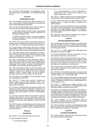 CÓDIGO DE DIREITO CANÔNICO
101
Cân. 1516 Feita a litiscontestação, o juiz estabeleça o tempo
conveniente para a apresentação e a complementação das
provas.
TÍTULO III
DA INSTÂNCIA DA LIDE
Cân. 1517 A instância começa com a citação; termina não só
com o pronunciar-se a sentença definitiva, mas também por
outros modos estabelecidos pelo direito.
Cân. 1518 Se uma parte litigante morre, muda de estado ou
cessa do ofício em razão do qual age judicialmente:
1°- não estando ainda concluída a causa, suspende-sea
instância, até que o herdeiro do defunto, o sucessor ou o
interessado reassuma a lide;
2°- estando concluída a causa, o juiz deve prosseguir,
citando o procurador, se houver, ou então o herdeiro ou
o sucessor do defunto.
Cân. 1519 § 1. Se o tutor, curador ou procurador cessarem do
encargo, sendo necessária sua presença, de acordo com o
cân. 1481, §§ 1 e 3, a instância é provisoriamente suspensa.
§ 2. O juiz constitua, quanto antes, outro tutor ou curador;
pode também constituir um procurador para a lide, se a parte
deixar de o fazer dentro de breve prazo estabelecido pelo juiz.
Cân. 1520 Não havendo nenhum impedimento, se nenhum
ato processual for praticado pelas partes durante seis meses,
dá-se a perempção da instância. A lei particular pode
estabelecer outros prazos de perempção.
Cân. 1521 A perempção se produz pelo próprio direito e
contra todos, mesmo menores ou outros a eles equiparados, e
deve ser declarada mesmo ex officio, salvo o direito de pedir
indenização contra tutores, curadores, administradores e
procuradores, que não provarem sua isenção de culpa.
Cân. 1522 A perempção extingue os atos do processo, mas
não os atos da causa; aliás, estes podem ter valor para outra
instância, contanto que a causa se dê entre as mesmas
pessoas e sobre o mesmo objeto; no que se refere a
estranhos, não têm outro valor, senão o de documentos.
Cân. 1523 Cada um dos litigantes, no juízo perempto, arque
com as despesas que tiver feito.
Cân. 1524 § 1. O autor pode renunciar a instância em
qualquer estado e grau do juízo; igualmente, tanto o autor
como a parte demandada podem renunciar a todos ou a
alguns atos do processo.
§ 2. Os tutores e administradores de pessoas jurídicas, para
poderem renunciar à instância, necessitam do parecer ou do
consentimento daqueles cuja participação é exigida, para a
prática de atos que excedem os limites da administração
ordinária.
§ 3. A renúncia, para ser válida, deve ser feita por escrito e
assinada pela parte ou por seu procurador, munido de
mandato especial; deve ser comunicada à outra parte e por
ela aceita ou, ao menos, não impugnada, e deve ser admitida
pelo juiz.
Cân. 1525 A renúncia, admitida pelo juiz para os atos a que se
renunciou, produz os mesmos efeitos da perempção da
instância; obriga o renunciante a pagar as despesas dos atos
aos quais renunciou.
TÍTULO IV
DAS PROVAS
Cân. 1526 § 1. O ônus da prova cabe a quem afirma.
§ 2. Não necessitam de provas:
1°- as presunções legais;
2°- os fatos afirmados por um dos contendentes e
admitidos pelo outro, a não ser que o direito ou o juiz
exijam, apesar disso, a prova.
Cân. 1527 § 1. Podem-se aduzir provas de qualquer gênero,
que parecerem úteis a cognição da causa e forem lícitas.
§ 2. Se a parte instar para que seja admitida uma prova
rejeitada pelo juiz, o próprio juiz defina a questão com a
máxima rapidez.
Cân. 1528 Se uma parte ou testemunha recusam apresentar-
se perante o juiz para responder, é lícito interrogá-las mesmo
por meio de um leigo designado pelo juiz ou requerer a
declaração delas perante público tabelião, ou por qualquer
outro modo legítimo.
Cân. 1529 O juiz não proceda à coleta de provas antes da
litiscontestação, a não ser por causa grave.
Capítulo I
DAS DECLARAÇÕES DAS PARTES
Cân. 1530 Para apurar melhor a verdade, o juiz pode sempre
interrogar as partes, e até o deve, a requerimento da parte ou
para provar um fato que é do interesse público que esteja
acima de qualquer dúvida.
Cân. 1531 § 1. A parte legitimamente interrogada deve
responder e dizer toda a verdade.
§ 2. Se recusa responder, cabe ao juiz ponderar o que se
possa deduzir disso para a prova dos fatos.
Cân. 1532 Nos casos em que está em causa o bem público, o
juiz imponha às partes juramento de dizer a verdade, ou pelo
menos juramento sobre a verdade do que foi dito, a não ser
que grave causa aconselhe o contrário; nos outros casos,
pode fazer isso, de acordo com sua prudência.
Cân. 1533 As partes, o promotor de justiça e o defensor do
vínculo podem apresentar ao juiz pontos, sobre os quais a
parte seja interrogada.
Cân. 1534 Para o interrogatório das partes, observe-se, com a
devida proporção, o que se estabelece sobre as testemunhas
nos cânn. 1548, § 2, n. 1, 1552 e 1558- 1565.
Cân. 1535 Confissão judicial é a afirmação de um fato, escrita
ou oral, perante juiz competente, por uma das partes contra si
mesma, a respeito da matéria do juízo, espontaneamente ou
no interrogatório do juiz.
Cân. 1536 § 1. Tratando-se de questão particular e não
estando em causa o bem público, a confissão judicial de uma
das partes isenta as outras do ônus da prova.
§ 2. Contudo, nas causas que interessam ao bem público, a
confissão judicial e as declarações das partes, que não sejam
confissões, podem ter força de prova, a ser ponderada pelo
juiz juntamente com as demais circunstâncias da causa; mas
não se pode atribuir a elas força probatória plena, a não ser
que haja outros elementos que as corroborem plenamente.
Cân. 1537 Compete ao juiz, ponderadas todas as
circunstâncias, determinar que valor se deve dar a confissão
extrajudicial das partes aduzidas em juízo.
Cân. 1538 A confissão ou qualquer outra declaração da parte
não tem nenhum valor, caso conste ter sido feita por erro de
fato ou extorquida por violência ou medo grave.
Capítulo II
DA PROVA DOCUMENTAL
Cân. 1539 Em qualquer espécie de juízo, admite-se prova por
documentos públicos ou particulares.
Art. 1
 