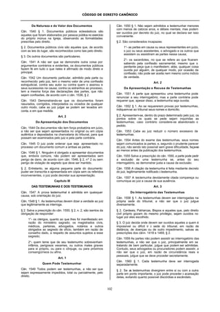 CÓDIGO DE DIREITO CANÔNICO
102
Da Natureza e do Valor dos Documentos
Cân. 1540 § 1. Documentos públicos eclesiásticos são
aqueles que foram elaborados por pessoa pública no exercício
do próprio múnus na Igreja, observando as formalidades
prescritas pelo direito.
§ 2. Documentos públicos civis são aqueles que, de acordo
com as leis do lugar, são reconhecidos como tais pelo direito.
§ 3. Os outros documentos são particulares.
Cân. 1541 A não ser que se demonstre outra coisa por
argumentos contrários e evidentes, os documentos públicos
fazem fé em tudo o que neles é afirmado de modo direto e
principal.
Cân. 1542 Um documento particular, admitido pela parte ou
reconhecido pelo juiz, tem o mesmo valor de uma confissão
extrajudicial, contra seu autor ou contra quem o assinou e
seus sucessores na causa; contra os estranhos ao processo,
tem a mesma força das declarações das partes, que não
sejam confissões, de acordo com o cân. 1536, § 2.
Cân. 1543 Demonstrando-se que os documentos foram
rasurados, corrigidos, interpolados ou viciados de qualquer
outro modo, cabe ao juiz julgar se podem ser levados em
conta, e em que medida.
Art. 2
Da Apresentação dos Documentos
Cân. 1544 Os documentos não tem força probatória em juízo,
a não ser que sejam apresentados no original ou em cópia
autêntica e depositados na chancelaria do tribunal, para que
possam ser examinados pelo juiz e pela parte contrária.
Cân. 1545 O juiz pode ordenar que seja apresentado no
processo um documento comum a ambas as partes.
Cân. 1546 § 1. Ninguém é obrigado a apresentar documentos
que, embora comuns, não podem ser apresentados sem
perigo de dano, de acordo com cân. 1548, § 2, nº 2 ou sem
perigo de violação de segredo que deve ser mantido.
§ 2. Entretanto, se alguma pequena parte do documento
puder ser transcrita e apresentada em cópia sem os referidos
inconvenientes, o juiz pode decretar sua apresentação.
Capítulo III
DAS TESTEMUNHAS E DOS TESTEMUNHOS
Cân. 1547 A prova testemunhal é admitida em quaisquer
causa, sob orientação do juiz.
Cân. 1548 § 1. As testemunhas devem dizer a verdade ao juiz
que legitimamente as interroga.
§ 2. Salva a prescrição do cân. 1550, § 2, n. 2, são isentos da
obrigação de responder:
1°- os clérigos, quanto ao que lhes foi manifestado em
razão do ministério sagrado; os magistrados civis,
médicos, parteiras, advogados, notários e outros
obrigados ao segredo de ofício, também em razão de
conselho dado, a respeito de assuntos sujeitos a esse
segredo;
2°- quem teme que de seu testemunho sobrevenham
infâmia, perigosos vexames, ou outros males graves
para si próprio, ou para o cônjuge, ou para próximos
consangüíneos ou afins.
Art. 1
Quem Pode Testemunhar
Cân. 1549 Todos podem ser testemunhas, a não ser que
sejam expressamente impedidos, total ou parcialmente, pelo
direito.
Cân. 1550 § 1. Não sejam admitidos a testemunhar menores
com menos de catorze anos, e débeis mentais; mas podem
ser ouvidos por decreto do juiz, no qual se declara ser isso
conveniente.
§ 2. São considerados incapazes:
1°- as partes em causa ou seus representantes em juízo,
o juiz ou seus assistentes, o advogado e os outros que
assistem ou assistiram as partes nessa causa;
2°- os sacerdotes, no que se refere ao que ficaram
sabendo pela confissão sacramental, mesmo que o
penitente peça que o manifestem; aliás, qualquer coisa
ouvida por alguém, de qualquer modo, por ocasião da
confissão, não pode ser aceita nem mesmo como indício
de verdade.
Art. 2
Da Apresentação e Recusa de Testemunhas
Cân. 1551 A parte que apresentou uma testemunha pode
renunciar a seu interrogatório; mas a parte contrária pode
requerer que, apesar disso, a testemunha seja ouvida.
Cân. 1552 § 1. Ao se requererem provas por testemunhas,
indiquem-se ao tribunal seus nomes e domicílio.
§ 2. Apresentem-se, dentro do prazo determinado pelo juiz, os
pontos sobre os quais se pede sejam inquiridas as
testemunhas; caso contrário considere-se abandonado o
pedido.
Cân. 1553 Cabe ao juiz reduzir o número excessivo de
testemunhas.
Cân. 1554 Antes do exame das testemunhas. seus nomes
sejam comunicados às partes; e, segundo o prudente parecer
do juiz, não sendo isto possível sem grave dificuldade, faça-se
ao menos antes da publicação dos testemunhos.
Cân. 1555 Salva a prescrição do cân. 1550, a parte pode pedir
a exclusão de uma testemunha se, antes do seu
interrogatório, se demonstrar justa a causa da exclusão.
Cân. 1556 A citação da testemunha é feita mediante decreto
do juiz, legitimamente notificado à testemunha.
Cân. 1557 A testemunha devidamente citada compareça ou
comunique ao juiz a causa de sua ausência.
Art. 3
Do Interrogatório das Testemunhas
Cân. 1558 § 1. As testemunhas devem ser interrogadas na
própria sede do tribunal, a não ser que o juiz julgue
diversamente.
§ 2. Cardeais, Patriarcas, Bispos e aqueles que, pelo direito
civil próprio gozam do mesmo privilégio, sejam ouvidos no
lugar por eles escolhido.
§ 3. O juiz decida onde devem ser ouvidos aqueles a quem é
impossível ou difícil ir à sede do tribunal, em razão de
distância, de doenças ou de outro impedimento, salvas as
prescrições dos cânn. 1418 e 1469, § 2.
Cân. 1559 As partes não podem assistir ao interrogatório das
testemunhas, a não ser que o juiz, principalmente em se
tratando de bem particular, julgue que podem ser admitidas.
Contudo, seus advogados ou procuradores podem assistir, a
não ser que o juiz, em razão de circunstância reais e
pessoais, julgue que se deve proceder secretamente.
Cân. 1560 § 1. Cada testemunha deve ser interrogada
separadamente.
§ 2. Se as testemunhas divergirem entre si ou com a outra
parte em ponto importante, o juiz pode proceder à acareação
delas, evitando quanto possível discórdias e escândalo.
 