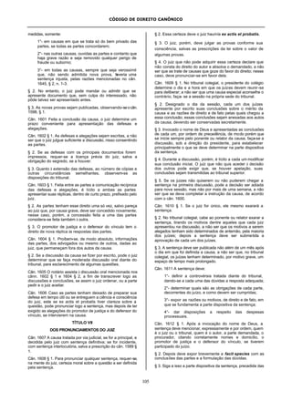 CÓDIGO DE DIREITO CANÔNICO
105
medidas, somente:
1°- em causas em que se trata só do bem privado das
partes, se todas as partes concordarem;
2°- nas outras causas, ouvidas as partes e contanto que
haja grave razão e seja removido qualquer perigo de
fraude ou suborno;
3°- em todas as causas, sempre que seja verossímil
que, não sendo admitida nova prova, haveria uma
sentença injusta, pelas razões mencionadas no cân.
1645, § 2, n. 1-3.
§ 2. No entanto, o juiz pode mandar ou admitir que se
apresente documento que, sem culpa do interessado, não
pôde talvez ser apresentado antes.
§ 3. As novas provas sejam publicadas, observando-seocân.
1598, § 1.
Cân. 1601 Feita a conclusão da causa, o juiz determine um
prazo conveniente para apresentação das defesas e
alegações.
Cân. 1602 § 1. As defesas e alegações sejam escritas, a não
ser que o juiz julgue suficiente a discussão, nisso consentindo
as partes.
§ 2. Se as defesas com os principais documentos forem
impressos, requer-se a licença prévia do juiz, salva a
obrigação do segredo, se a houver.
§ 3. Quanto à extensão das defesas, ao número de cópias e
outras circunstâncias semelhantes, observem-se as
disposições do tribunal.
Cân. 1603 § 1. Feita entre as partes a comunicação recíproca
das defesas e alegações, é lícito a ambas as partes
apresentar suas réplicas, dentro de curto prazo, prefixado pelo
juiz.
§ 2. As partes tenham esse direito uma só vez, salvo pareça
ao juiz que, por causa grave, deve ser concedido novamente;
nesse caso, porém, a concessão feita a uma das partes
considera-se feita também à outra.
§ 3. O promotor de justiça e o defensor do vínculo tem o
direito de nova réplica às respostas das partes.
Cân. 1604 § 1. Proíbem-se, de modo absoluto, informações
das partes, dos advogados ou mesmo de outros, dadas ao
juiz, que permaneçam fora dos autos da causa.
§ 2. Se a discussão da causa se fizer por escrito, pode o juiz
determinar que se faça moderada discussão oral diante do
tribunal, para esclarecimento de algumas questões.
Cân. 1605 O notário assista à discussão oral mencionada nos
cânn. 1602 § 1 e 1604 § 2, a fim de transcrever logo as
discussões e conclusões, se assim o juiz ordenar, ou a parte
pedir e o juiz aceitar.
Cân. 1606 Caso as partes tenham deixado de preparar sua
defesa em tempo útil ou se entreguem a ciência e consciência
do juiz, este se ex actis et probatis tiver clareza sobre a
questão, pode pronunciar logo a sentença, mas depois de ter
exigido as alegações do promotor de justiça e do defensor do
vínculo, se intervierem na causa.
TÍTULO VII
DOS PRONUNCIAMENTOS DO JUIZ
Cân. 1607 A causa tratada por via judicial, se for a principal, e
decidida pelo juiz com sentença definitiva; se for incidente,
com sentença interlocutória, salva a prescrição do cân. 1589 §
1.
Cân. 1608 § 1. Para pronunciar qualquer sentença, requer-se,
na mente do juiz, certeza moral sobre a questão a ser definida
pela sentença.
§ 2. Essa certeza deve o juiz hauri-la ex actis et probatis.
§ 3. O juiz, porém, deve julgar as provas conforme sua
consciência, salvas as prescrições da lei sobre o valor de
algumas provas.
§ 4. O juiz que não pode adquirir essa certeza declare que
não consta do direito do autor e absolva o demandado, a não
ser que se trate de causas que goze do favor do direito; nesse
caso, deve pronunciar-se em favor dela.
Cân. 1609 § 1. No tribunal colegial, o presidente do colégio
determine o dia e a hora em que os juízes devem reunir-se
para deliberar; a não ser que uma causa especial aconselhe o
contrário, faça- se a sessão na própria sede do tribunal.
§ 2. Designado o dia da sessão, cada um dos juízes
apresente por escrito suas conclusões sobre o mérito da
causa e as razões de direito e de fato pelas quais chegou a
essa conclusão; essas conclusões sejam anexadas aos autos
da causa, devendo ser conservadas secretamente.
§ 3. Invocado o nome de Deus e apresentadas as conclusões
de cada um, por ordem de precedência, de modo porém que
se inicie sempre pelo ponente ou relator da causa, faça-se a
discussão, sob a direção do presidente, para estabelecer
principalmente o que se deve determinar na parte dispositiva
da sentença.
§ 4. Durante a discussão, porém, é lícito a cada um modificar
sua conclusão inicial. O juiz que não quis aceder à decisão
dos outros pode exigir que, se houver apelação, suas
conclusões sejam transmitidas ao tribunal superior.
§ 5. Se os juizes não quiserem ou não puderem chegar a
sentença na primeira discussão, pode a decisão ser adiada
para nova sessão, mas não por mais de uma semana, a não
ser que se deva completar a instrução da causa, de acordo
com o cân. 1600.
Cân. 1610 § 1. Se o juiz for único, ele mesmo exarará a
sentença.
§ 2. No tribunal colegial, cabe ao ponente ou relator exarar a
sentença, tirando os motivos dentre aqueles que cada juiz
apresentou na discussão, a não ser que os motivos a serem
alegados tenham sido determinados de antemão, pela maioria
dos juízes; depois a sentença deve ser submetida a
aprovação de cada um dos juízes.
§ 3. A sentença deve ser publicada não além de um mês após
o dia em que foi definida a causa, a não ser que, no tribunal
colegial, os juízes tenham determinado, por motivo grave, um
espaço de tempo mais prolongado.
Cân. 1611 A sentença deve:
1°- definir a controvérsia tratada diante do tribunal,
dando-se a cada uma das dúvidas a resposta adequada;
2°- determinar quais são as obrigações de cada parte,
decorrentes do juízo, e como devem ser cumpridas;
3°- expor as razões ou motivos, de direito e de fato, em
que se fundamenta a parte dispositiva da sentença;
4°- dar disposições a respeito das despesas
processuais.
Cân. 1612 § 1. Após a invocação do nome de Deus, a
sentença deve mencionar, expressamente e por ordem, quem
é o juiz ou o tribunal, quem é o autor, a parte demandada, o
procurador, citando corretamente nomes e domicílio, o
promotor de justiça e o defensor do vínculo, se tiverem
participado do juízo.
§ 2. Depois deve expor brevemente a facit species com as
conclusões das partes e a formulação das dúvidas.
§ 3. Siga a isso a parte dispositiva da sentença, precedida das
 
