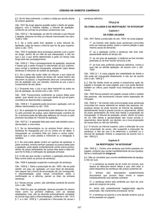 CÓDIGO DE DIREITO CANÔNICO
107
§ 2. Se for feita oralmente, o notário a redija por escrito diante
do próprio apelante.
Cân. 1631 Se surgir alguma questão sobre o direito de apelar,
julgue-a, com a máxima rapidez, o tribunal de apelação,
conforme as normas do processo contencioso oral.
Cân. 1632 § 1. Na apelação, se não for indicado a que tribunal
é dirigida, presume-se feita ao tribunal mencionado nos cânn.
1438 e 1439.
§ 2. Se a outra parte tiver apelado a outro tribunal de
apelação, julga da causa o tribunal que for de grau superior,
salvo o cân. 1415.
Cân. 1633 A apelação deve prosseguir perante o juiz a quem
se dirige, dentro de um mês de sua interposição, a não ser
que o juiz a quo tenha determinado a parte um tempo mais
longo para seu prosseguimento.
Cân. 1634 § 1. Para o prosseguimento da apelação, requer-se
e basta que a parte invoque a intervenção do juiz superior,
para corrigir a sentença impugnada, anexando cópia dessa
sentença e indicando as razões da apelação.
§ 2. Se a parte não puder obter do tribunal a quo cópia da
sentença impugnada, dentro do tempo útil, nesse ínterim não
decorrem os prazos; o impedimento deve ser comunicado ao
juiz de apelação que, por preceito, imponha ao juiz a quo o
cumprimento de seu dever.
§ 3. Enquanto isso, o juiz a quo deve transmitir os autos ao
juiz de apelação, de acordo com o cân. 1474.
Cân. 1635 Transcorridos inutilmente os prazos fatais para
apelar, quer diante do juiz a quo quer diante do juiz ad quem,
considera-se abandonada a apelação.
Cân. 1636 § 1. O apelante pode renunciar à apelação, com os
efeitos mencionados no cân. 1525.
§ 2. Se a apelação for apresentada pelo defensor do vínculo
ou pelo promotor de justiça, salvo determinação contrária da
lei, a renúncia pode ser feita pelo defensor do vínculo ou pelo
promotor de justiça do Tribunal de apelação.
Cân. 1637 § 1. A apelação feita pelo autor vale também para o
demandado, e vice-versa.
§ 2. Se os demandados ou os autores forem vários e a
sentença for impugnada por um ou contra um só deles, a
impugnação se considera feita por todos e contra todos,
sempre que a coisa pedida e indivisível ou a obrigação e
solidária.
§ 3. Se uma parte apelar contra um capítulo da sentença, a
parte contrária, embora tenham passado os prazos fatais para
a apelação, pode apelar incidentemente contra outros pontos,
dentro do prazo peremptório de quinze dias após a data em
que lhe foi feita a notificação da apelação principal.
§ 4. A não ser que conste o contrário, a apelação presume-se
feita contra todos os pontos da sentença.
Cân. 1638 A apelação suspende a execução da sentença.
Cân. 1639 § 1. Salva a prescrição do cân. 1683, não se pode
admitir, em grau de apelação, um novo título de demanda,
nem sequer sob a forma de acumulação útil; por conseguinte,
a litiscontestação pode versar unicamente sobre a
confirmação ou a reforma, parcial ou total, da primeira
sentença.
§ 2. Novas provas, porém, são admitidas somente de acordo
com o cân. 1600.
Cân. 1640 Em grau de apelação, deve-se proceder do mesmo
modo como na primeira instância, com as devidas
adaptações; mas, não se devendo eventualmente completar
as provas logo após a litiscontestação, conforme o cân. 1513
§ 1, e o cân. 1639 § 1, proceda-se à discussão da causa à
sentença definitiva.
TÍTULO IX
DA COISA JULGADA E DA RESTITUIÇÃO "IN INTEGRUM"
Capítulo I
DA COISA JULGADA
Cân. 1641 Salva a prescrição do cân. 1643, há coisa julgada:
1°- se tiverem sido dadas duas sentenças concordes
entre as mesmas partes, sobre a mesma petição e pela
mesma causa de demanda;
2°- se a apelação contra a sentença não tiver sido
apresentada dentro do tempo útil;
3°- se, em grau de apelação, a instância se tiver tornado
perempta ou se tiver havido renúncia a ela;
4°- se tiver sido proferida sentença definitiva, contra a
qual não se admite apelação, de acordo com o cân.
1629.
Cân. 1642 § 1. A coisa julgada tem estabilidade de direito e
não pode ser impugnada diretamente, a não ser de acordo
com o cân. 1645 § 1.
§ 2. Ela faz direito entre as partes e proporciona ação de
julgado e exceção de coisa julgada, que o juiz pode declarar
também ex officio, para impedir nova introdução da mesma
causa.
Cân. 1643 Nunca passam em julgado causas sobre o estado
das pessoas, não excetuando causas sobre separação de
cônjuges.
Cân. 1644 § 1. Se tiverem sido pronunciadas duas sentenças
concordes em causa referente ao estado das pessoas, em
qualquer tempo se pode recorrer ao tribunal de apelação,
apresentando novas e graves provas ou argumentos, dentro
do prazo peremptório de trinta dias desde a proposição da
impugnação. O tribunal de apelação, porém, dentro do prazo
de um mês desde a apresentação das novas provas e
argumentos, deve decidir, por decreto, se a nova proposição
da causa deve ou não ser admitida.
§ 2. O recurso ao tribunal superior, para a obtenção de uma
nova proposição da causa, não suspende a execução da
sentença, a não ser que a lei determine o contrário ou o
tribunal de apelação ordene a suspensão de acordo com o
cân. 1650 § 3.
Capítulo II
DA RESTITUIÇÃO "IN INTEGRUM"
Cân. 1645 § 1. Contra uma sentença que tenha passado em
julgado, contanto que conste manifestamente da sua injustiça,
dá-se a restituição in integrum.
§ 2. Não se considera que consta manifestamente da injustiça,
a não ser que:
1°- a sentença se baseie de tal modo em provas, que
depois se descubra serem falsas e que, sem elas, a
parte dispositiva da sentença não possa sustentar-se;
2°- tenham sido descobertos posteriormente
documentos que provem fatos novos e exijam
indubitavelmente uma decisão contrária;
3°- a sentença tenha sido proferida por dolo de uma
parte em prejuízo da outra;
4°- tenha sido evidentemente negligenciada alguma
prescrição, não meramente processual, da lei;
5°- a sentença se oponha a uma decisão anterior que já
tenha passado em julgado.
 