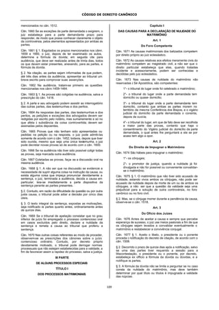 CÓDIGO DE DIREITO CANÔNICO
109
mencionados no cân. 1512.
Cân. 1660 Se as exceções da parte demandada o exigirem, o
juiz estabeleça para a parte demandante prazo para
responder, de modo que possa conhecer claramente o objeto
da controvérsia, pelos elementos apresentados por ambas as
partes.
Cân. 1661 § 1. Esgotados os prazos mencionados nos cânn.
1659 e 1660, o juiz, depois de ter examinado os autos,
determine a fórmula da dúvida; em seguida cite para
audiência, que deve ser realizada antes de trinta dias, todos
os que devem estar presentes, anexando, para as partes, a
fórmula da dúvida.
§ 2. Na citação, as partes sejam informadas de que podem,
até três dias antes da audiência, apresentar ao tribunal um
breve escrito para comprovar suas asserções.
Cân. 1662 Na audiência, tratam-se primeiro as questões
mencionadas nos cânn.1459-1464.
Cân. 1663 § 1. As provas são coligidas na audiência, salva a
prescrição do cân. 1418.
§ 2. A parte e seu advogado podem assistir ao interrogatório
das outras partes, das testemunhas e dos peritos.
Cân. 1664 As respostas das partes, das testemunhas e dos
peritos, as petições e exceções dos advogados devem ser
redigidas por escrito pelo notário, mas sumariamente e só no
que afeta à substância da coisa controvertida; devem ser
assinadas pelos depoentes.
Cân. 1665 Provas que não tenham sido apresentadas ou
pedidas na petição ou na resposta, o juiz pode admiti-las
somente de acordo com o cân. 1452; todavia, depois que tiver
sido ouvida, mesmo que seja uma única testemunha, o juiz
pode decretar novas provas só de acordo com o cân. 1600.
Cân. 1666 Se na audiência não tiver sido possível coligir todas
as provas, seja marcada outra audiência.
Cân. 1667 Coletadas as provas, faça- se a discussão oral na
mesma audiência.
Cân. 1668 § 1. A não ser que na discussão se evidencie a
necessidade de suprir alguma coisa na instrução da causa, ou
exista alguma coisa que impeça pronunciar devidamente a
sentença, o juiz, terminada a audiência, decida a causa em
particular; leia-se imediatamente a parte dispositiva da
sentença perante as partes presentes.
§ 2. Contudo, em razão da dificuldade da questão ou por outra
justa causa, o tribunal pode adiar a decisão por cinco dias
úteis.
§ 3. O texto integral da sentença, expostas as motivações,
seja notificado às partes quanto antes, ordinariamente antes
de quinze dias.
Cân. 1669 Se o tribunal de apelação constatar que no grau
inferior de juízo foi empregado o processo contencioso oral
em casos excluídos pelo direito, declare a nulidade da
sentença e remeta a causa ao tribunal que proferiu a
sentença.
Cân. 1670 Nas outras coisas referentes ao modo de proceder,
observem-se as prescrições dos cânones sobre o juízo
contencioso ordinário. Contudo, por decreto próprio
devidamente motivado, o tribunal pode derrogar normas
processuais que não estejam estabelecidas para a validade, a
fim de favorecer assim a rapidez do processo, salva a justiça.
III PARTE
DE ALGUNS PROCESSOS ESPECIAIS
TÍTULO I
DOS PROCESSOS MATRIMONIAIS
Capítulo I
DAS CAUSAS PARA A DECLARAÇÃO DE NULIDADE DO
MATRIMÔNIO
Art. 1
Do Foro Competente
Cân. 1671 As causas matrimoniais dos batizados competem
por direito próprio ao juiz eclesiástico.
Cân. 1672 As causas relativas aos efeitos meramente civis do
matrimônio competem ao magistrado civil, a não ser que o
direito particular estabeleça que elas, quando tratadas
incidente e acessoriamente, podem ser conhecidas e
decididas pelo juiz eclesiástico.
Cân. 1673 Nas causas de nulidade do matrimônio não
reservadas à Sé Apostólica, são competentes:
1°- o tribunal do lugar onde foi celebrado o matrimônio;
2°- o tribunal do lugar onde a parte demandada tem
domicílio ou quase- domicílio;
3°- o tribunal do lugar onde a parte demandante tem
domicílio, contanto que ambas as partes morem no
território da mesma Conferência dos Bispos, e o vigário
judicial do domicílio da parte demandada o consinta,
depois de ouvi-la;
4°- o tribunal do lugar, em que de fato deve ser recolhida
a maior parte das provas, contanto que haja o
consentimento do Vigário judicial do domicílio da parte
demandada, o qual antes lhe perguntará a ela se por
acaso tem algo a opor.
Art. 2
Do Direito de Impugnar o Matrimônio
Cân. 1674 São hábeis para impugnar o matrimônio:
1°- os cônjuges;
2°- o promotor de justiça, quando a nulidade já foi
divulgada e não for possível ou conveniente convalidar-
se o matrimônio.
Cân. 1675 § 1. O matrimônio que não tiver sido acusado de
nulidade, estando vivos ambos os cônjuges, não pode ser
acusado de nulidade depois da morte de um ou de ambos os
cônjuges, a não ser que a questão da validade seja uma
prejudicial para a solução de outra controvérsia, no foro
canônico ou no foro civil.
§ 2. Mas, se o cônjuge morrer durante a pendência da causa,
observe-se o cân. 1518.
Art. 3
Do Ofício dos Juízes
Cân. 1676 Antes de aceitar a causa e sempre que percebe
esperança de sucesso, o juiz use meios pastorais a fim de que
os cônjuges sejam levados a convalidar eventualmente o
matrimônio e restabelecer a convivência conjugal.
Cân. 1677 § 1. Aceito o libelo, o presidente ou o ponente
proceda à notificação do decreto de citação, de acordo com o
cân. 1508.
§ 2. Decorrido o prazo de quinze dias após a notificação, salvo
se uma das partes tiver requerido a sessão para a
litiscontestação, o presidente ou o ponente, por decreto,
estabeleça ex officio a fórmula da dúvida ou dúvidas, e a
notifique às partes.
§ 3. A fórmula da dúvida não se limite a perguntar se no caso
consta da nulidade do matrimônio, mas deve também
determinar por qual título ou títulos é impugnada a validade
das núpcias.
 
