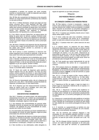 CÓDIGO DE DIREITO CANÔNICO
11
competência e também por aqueles aos quais compete,
explícita ou implicitamente, o poder de dispensar pelo próprio
direito ou por legítima delegação.
Cân. 86 Não são susceptíveis de dispensa as leis enquanto
definem as coisas essencialmente constitutivas dos institutos
ou dos atos jurídicos.
Cân. 87 § 1. O Bispo diocesano, sempre que julgar que isso
possa concorrer para o bem espiritual dos fiéis, pode
dispensá-los das leis disciplinares, universais ou particulares,
dadas pela suprema autoridade da Igreja para o seu território
ou para os seus súditos; não porém, das leis processuais ou
penais, nem daquelas cuja dispensa é reservada
especialmente à Sé Apostólica ou a outra autoridade.
§ 2. Se é difícil o recurso à Santa Sé e, ao mesmo tempo, há
perigo de grave dano na demora, qualquer Ordinário pode
dispensar dessas leis, mesmo se a dispensa for reservada à
Santa Sé, contanto que se trate de dispensa que ela própria
costuma conceder nessas circunstâncias, salva a prescrição
do cân. 291.
Cân. 88 Pode o Ordinário local dispensar das leis diocesanas
e, sempre que o julgar conveniente para o bem dos fiéis, das
leis dadas pelo Concílio plenário ou provincial ou pela
Conferência dos Bispos.
Cân. 89 O pároco e outros presbíteros ou diáconos não
podem dispensar de lei universal ou particular, a não ser que
esse poder lhes tenha sido expressamente concedido.
Cân. 90 § 1. Não se dispense de lei eclesiástica sem causa
justa e razoável, levando-se em conta as circunstâncias do
caso e a gravidade da lei da qual se dispensa; do contrário, a
dispensa é ilícita e, a não ser que tenha sido dada pelo próprio
legislador ou por seu superior, também inválida.
§ 2. A dispensa, em caso de dúvida sobre a suficiência da
causa, é concedida válida e licitamente.
Cân. 91 Quem tem poder de dispensar pode exercê-lo,
mesmo estando fora do seu território, em favor de seus
súditos, embora ausentes do território; e, salvo determinação
expressa em contrário, em favor também dos forasteiros que
se encontram de fato no território, bem como em favor de si
mesmo.
Cân. 92 Deve ter interpretação estrita, não só a dispensa de
acordo com o cân. 36 § 1, mas também a própria faculdade de
dispensar concedida para um caso determinado.
Cân. 93 A dispensa que tiver desenvolvimento sucessivo,
cessa do mesmo modo que o privilégio, bem como pela
cessação certa e total da causa motiva.
TÍTULO V
DOS ESTATUTOS E REGIMENTOS
Cân. 94 § 1. Estatutos, em sentido próprio, são determinações
estabelecidas de acordo com o direito nas universidades de
pessoas ou de coisas, e por meio das quais são definidos sua
finalidade, constituição, regime e modo de agir.
§ 2. Aos estatutos das universalidades de pessoas estão
obrigadas somente as pessoas que são legitimamente seus
membros; aos estatutos de uma universalidade de coisas,
aqueles que cuidam da sua direção.
§ 3. As prescrições dos estatutos que foram estabelecidas e
promulgadas em virtude de poder legislativo regem-se pelas
prescrições dos cânones sobre as leis.
Cân. 95 § 1. Regimentos são regras ou normas que se devem
observar nas reuniões de pessoas, marcadas pela autoridade
eclesiástica ou livremente convocadas pelos fiéis, como
também em outras celebrações, e pelas quais se determina o
que pertence à constituição, à direção e ao modo de agir.
§ 2. Nas reuniões ou nas celebrações, estão obrigados às
regras do regimento os que delas participam.
TÍTULO VI
DAS PESSOAS FÍSICAS E JURÍDICAS
Capítulo I
DA CONDIÇÃO CANÔNICA DAS PESSOAS FÍSICAS
Cân. 96 Pelo batismo o homem é incorporado à igreja de
Cristo e nela constituído pessoa, com os deveres e os direitos
que são próprios dos cristãos, tendo-se presente a condição
deles, enquanto se encontram na comunhão eclesiástica, a
não ser que se oponha uma sanção legitimamente infligida.
Cân. 97 § 1. A pessoa que completou dezoito anos é maior;
abaixo dessa idade, é menor.
§ 2. O menor, antes dos sete anos completos, chama-se
criança, e é considerado não senhor de si; completados,
porém, os sete anos, presume-se que tenha o uso da razão.
Cân. 98 § 1. A pessoa maior tem o pleno exercício de seus
direitos.
§ 2. A pessoa menor, no exercício de seus direitos,
permanece dependente do poder dos pais ou tutores, exceto
naquilo em que os menores estão isentos do poder deles por
lei divina ou pelo direito canônico; no que concerne à
constituição de tutores e ao seu poder, observem-se as
prescrições do direito civil, a não ser que haja determinação
diversa do direito canônico, ou que o Bispo diocesano em
determinados casos tenha julgado, por justa causa, dever-se
providenciar pela nomeação de outro tutor.
Cân. 99 Todo aquele que carece habitualmente do uso da
razão é considerado não senhor de si e equiparado às
crianças.
Cân. 100 A pessoa chama-se: morador, no lugar onde tem
seu domicílio; adventício, no lugar onde tem quase-domicílio;
forasteiro, se se encontra fora do domicílio e quase domicílio
que ainda conserva; vagante, se não tem domicílio ou quase-
domicílio em nenhum lugar.
Cân. 101 § 1. O lugar de origem do filho, mesmo neófito, é
aquele onde os pais tinham domicílio ou, na falta deste,
quase-domicílio, quando o filho nasceu; ou, se os pais não
tinham o mesmo domicílio ou quase-domicílio, onde a mãe o
tem.
§ 2. Tratando-se de filho de vagos, o lugar de origem é o
próprio lugar do nascimento; tratando-se de um exposto, é o
lugar onde foi encontrado.
Cân. 102 § 1. Adquire-se o domicílio pela residência no
território de uma paróquia ou, ao menos de uma diocese que,
ou esteja unida à intenção de aí permanecer perpetuamente
se nada afastar daí, ou se tenha prolongado por cinco anos
completos.
§ 2. Adquire-se o quase-domicílio pela residência no território
de uma paróquia, ou ao menos de uma diocese que, ou esteja
unida à intenção de aí permanecer ao menos por três meses
se nada afastar daí, ou se tenha prolongado de fato por três
meses.
§ 3. O domicílio ou quase-domicílio no território de uma
paróquia chama-se paroquial; no território de uma diocese,
embora não numa paróquia, diocesano.
Cân. 103 Os membros dos institutos religiosos e das
sociedades de vida apostólica adquirem domicílio, no lugar
onde se encontra a casa à qual estão adscritos; o quase-
domicílio, na casa em que moram, de acordo com o cân. 102
§ 2.
Cân. 104 Os cônjuges tenham domicílio ou quase-domicílio
comum; em razão de legítima separação ou de outra justa
causa, cada qual pode ter domicílio ou quase-domicílio
 