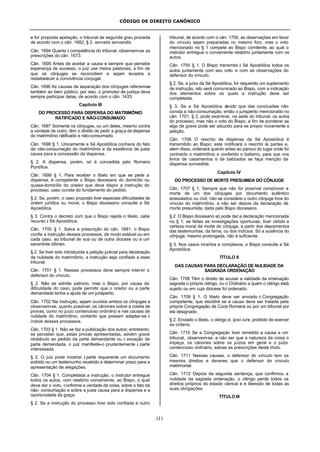 CÓDIGO DE DIREITO CANÔNICO
111
e for proposta apelação, o tribunal de segunda grau proceda
de acordo com o cân. 1682, § 2, servatis servandis.
Cân. 1694 Quanto à competência do tribunal, observem-se as
prescrições do cân. 1673.
Cân. 1695 Antes de aceitar a causa e sempre que percebe
esperança de sucesso, o juiz use meios pastorais, a fim de
que os cônjuges se reconciliem e sejam levados a
restabelecer a convivência conjugal.
Cân. 1696 As causas de separação dos cônjuges referem-se
também ao bem público; por isso, o promotor de justiça deve
sempre participar delas, de acordo com o cân. 1433.
Capítulo III
DO PROCESSO PARA DISPENSA DO MATRIMÔNIO
RATIFICADO E NÃO-CONSUMADO
Cân. 1697 Somente os cônjuges, ou um deles, mesmo contra
a vontade de outro, têm o direito de pedir a graça da dispensa
do matrimônio ratificado e não-consumado.
Cân. 1698 § 1. Unicamente a Sé Apostólica conhece do fato
da não-consumação do matrimônio e da existência de justa
causa para a concessão da dispensa.
§ 2. A dispensa, porém, só é concedida pelo Romano
Pontífice.
Cân. 1699 § 1. Para receber o libelo em que se pede a
dispensa, é competente o Bispo diocesano do domicílio ou
quase-domicílio do orador que deve dispor a instrução do
processo, caso conste do fundamento do pedido.
§ 2. Se, porém, o caso proposto tiver especiais dificuldades de
ordem jurídica ou moral, o Bispo diocesano consulte a Sé
Apostólica.
§ 3. Contra o decreto com que o Bispo rejeita o libelo, cabe
recurso à Sé Apostólica.
Cân. 1700 § 1. Salva a prescrição do cân. 1681, o Bispo
confie a instrução desses processos, de modo estável ou em
cada caso, ao tribunal de sua ou de outra diocese ou a um
sacerdote idôneo.
§ 2. Se tiver sido introduzida a petição judicial para declaração
da nulidade do matrimônio, a instrução seja confiada a esse
tribunal.
Cân. 1701 § 1. Nesses processos deve sempre intervir o
defensor do vínculo.
§ 2. Não se admite patrono, mas o Bispo, por causa da
dificuldade do caso, pode permitir que o orador ou a parte
demandada tenha a ajuda de um jurisperito.
Cân. 1702 Na instrução, sejam ouvidos ambos os cônjuges e
observem-se, quanto possível, os cânones sobre a coleta de
provas, como no juízo contencioso ordinário e nas causas de
nulidade do matrimônio, contanto que possam adaptar-se à
índole desses processos.
Cân. 1703 § 1. Não se faz a publicação dos autos; entretanto,
se perceber que, pelas provas apresentadas, advém grave
obstáculo ao pedido da parte demandante ou à exceção da
parte demandada, o juiz manifeste-o prudentemente à parte
interessada.
§ 2. O juiz pode mostrar à parte requerente um documento
exibido ou um testemunho recebido e determinar prazo para a
apresentação de alegações.
Cân. 1704 § 1. Completada a instrução, o instrutor entregue
todos os autos, com relatório conveniente, ao Bispo, o qual
deve dar o voto, conforme a verdade da coisa, sobre o fato da
não- consumação e sobre a justa causa para a dispensa e a
oportunidade da graça.
§ 2. Se a instrução do processo tiver sido confiada a outro
tribunal, de acordo com o cân. 1700, as observações em favor
do vínculo sejam preparadas no mesmo foro, mas o voto
mencionado no § 1 compete ao Bispo comitente, ao qual o
instrutor entregue o conveniente relatório juntamente com os
autos.
Cân. 1705 § 1. O Bispo transmita à Sé Apostólica todos os
autos juntamente com seu voto e com as observações do
defensor do vínculo.
§ 2. Se, a juízo da Sé Apostólica, for requerido um suplemento
de instrução, isto será comunicado ao Bispo, com a indicação
dos elementos sobre os quais a instrução deve ser
completada.
§ 3. Se a Sé Apostólica decidir que das conclusões não
consta a não-consumação, então o jurisperito mencionado no
cân. 1701, § 2, pode examinar, na sede do tribunal, os autos
do processo, mas não o voto do Bispo, a fim de ponderar se
algo de grave pode ser aduzido para se propor novamente a
petição.
Cân. 1706 O rescrito de dispensa da Sé Apostólica é
transmitido ao Bispo; este notificará o rescrito às partes e,
além disso, ordenará quanto antes ao pároco do lugar onde foi
contraído o matrimônio e conferido o batismo, para que nos
livros de casamentos e de batizados se faça menção da
dispensa concedida.
Capítulo IV
DO PROCESSO DE MORTE PRESUMIDA DO CÔNJUGE
Cân. 1707 § 1. Sempre que não for possível comprovar a
morte de um dos cônjuges por documento autêntico
eclesiástico ou civil, não se considere o outro cônjuge livre do
vínculo do matrimônio, a não ser depois da declaração de
morte presumida, dada pelo Bispo diocesano.
§ 2. O Bispo diocesano só pode dar a declaração mencionada
no § 1, se feitas as investigações oportunas, tiver obtido a
certeza moral da morte do cônjuge, a partir dos depoimentos
das testemunhas, da fama, ou dos indícios. Só a ausência do
cônjuge, mesmo prolongada, não é suficiente.
§ 3. Nos casos incertos e complexos, o Bispo consulte a Sé
Apostólica.
TÍTULO II
DAS CAUSAS PARA DECLARAÇÃO DE NULIDADE DA
SAGRADA ORDENAÇÃO
Cân. 1708 Têm o direito de acusar a validade da ordenação
sagrada o próprio clérigo, ou o Ordinário a quem o clérigo está
sujeito ou em cuja diocese foi ordenado.
Cân. 1709 § 1. O libelo deve ser enviado à Congregação
competente, que decidirá se a causa deve ser tratada pela
própria Congregação da Cúria Romana ou por um tribunal por
ela designado.
§ 2. Enviado o libelo, o clérigo é, ipso iure, proibido de exercer
as ordens.
Cân. 1710 Se a Congregação tiver remetido a causa a um
tribunal, observem-se, a não ser que a natureza da coisa o
impeça, os cânones sobre os juízos em geral e o juízo
contencioso ordinário, salvas as prescrições deste título.
Cân. 1711 Nessas causas, o defensor do vínculo tem os
mesmos direitos e deveres que o defensor do vínculo
matrimonial.
Cân. 1712 Depois da segunda sentença, que confirmou a
nulidade da sagrada ordenação, o clérigo perde todos os
direitos próprios do estado clerical e é liberado de todas as
suas obrigações.
TÍTULO III
 
