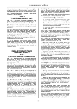 CÓDIGO DE DIREITO CANÔNICO
113
natureza da coisa o impeça, os cânones referentes aos juízos
em geral e ao juízo contencioso ordinário, observando-se as
normas especiais sobre as causas que afetam o bem público.
§ 2. O acusado não é obrigado a confessar o delito nem se
pode impor a ele um juramento.
Capítulo III
DA AÇÃO PARA A REPARAÇÃO DE DANOS
Cân. 1729 § 1. No próprio juízo penal, a parte lesada pode
mover ação contenciosa para reparação dos danos que lhe
foram causados pelo delito, de acordo com o cân. 1596.
§ 2. Já não se admite mais a intervenção da parte lesada,
mencionada no § 1, se não tiver sido feita no primeiro grau do
juízo penal.
§ 3. Numa causa sobre danos, a apelação se faz de acordo
com os cânn. 1628-1640, mesmo não sendo possível fazer a
apelação no juízo penal; se forem propostas ambas as
apelações, mesmo por partes diversas, faça-se um único juízo
de apelação, salva a prescrição do cân. 1730.
Cân. 1730 § 1. Para evitar atrasos excessivos no juízo penal o
juiz pode adiar o juízo sobre danos, até que tenha proferido a
sentença definitiva no juízo penal.
§ 2. O juiz que assim tiver procedido, depois que tiver
proferido a sentença no juízo penal, deve conhecer dos
danos, mesmo que o juízo penal, em razão da impugnação
proposta, ainda esteja pendente, ou que o réu tenha sido
absolvido por uma causa que não o exima da obrigação de
reparar os danos.
V PARTE
DO MODO DE PROCEDER NOS RECURSOS
ADMINISTRATIVOS E NA DESTITUIÇÃO E
TRANSFERÊNCIA DE PÁROCOS
SEÇÃO I
DO RECURSO CONTRA DECRETOS ADMINISTRATIVOS
Cân. 1731 A sentença proferida em juízo penal, mesmo que
tenha passado em julgado, de nenhum modo faz direito em
favor da parte lesada, a não ser que esta tenha intervindo, de
acordo com o cân. 1729.
Cân. 1732 O que se estabelece nos cânones desta secção
sobre decretos deve ser igualmente aplicado a todos os atos
administrativos singulares dados no foro externo fora dejuízo,
exceto os que forem dados pelo próprio Romano Pontífice ou
pelo próprio Concílio Ecumênico.
Cân. 1733 § 1. Sempre que alguém se julgar prejudicado por
um decreto, é sumamente desejável que se evite contenda
entre ele e o autor do decreto, e que se procure de comum
acordo uma adequada solução entre ambos, aproveitando-se
inclusive da mediação e do esforço de pessoas ponderadas,
de modo que seja evitada ou dirimida a controvérsia por
caminho idôneo.
§ 2. A Conferência dos Bispos pode determinar que se
constitua estavelmente em cada diocese, um departamento ou
conselho, ao qual, de acordo com normas estabelecidas pela
própria Conferência, caiba a função de procurar e sugerir
soluções adequadas; se a Conferência não o tiver
determinado, o Bispo pode constituir esse departamento ou
conselho.
§ 3. O departamento ou conselho, mencionado do § 2, se
empenha principalmente quando a revogação do decreto foi
pedida, de acordo com o cân. 1734, e não terminaram os
prazos para recorrer; se tiver sido proposto recurso contra o
decreto, o próprio superior que julga o recurso, sempre que
percebe esperança de sucesso, exorte o recorrente e o autor
do decreto a procurar soluções assim.
Cân. 1734 § 1. Antes de alguém apresentar o recurso, deve
pedir por escrito a revogação ou a correção do decreto ao
próprio autor dele; proposto o pedido, entende-se também
pedida, por isso mesmo, a suspensão da execução.
§ 2. A petição deve ser feita dentro do prazo peremptório de
dez dias úteis desde a intimação legítima do decreto.
§ 3. As normas contidas nos §§ 1 e 2 não valem:
1° - quando se trata de propor recurso ao Bispo contra
decretos dados por autoridades que lhe estão sujeitas;
2° - quando se trata de propor recurso contra decreto
que decida sobre um recurso hierárquico, a não ser que
a decisão tenha sido dada pelo Bispo;
3° - quando se trata de propor recursos de acordo com
os cânn. 57 e 1735.
Cân. 1735 Se o autor do decreto, dentro de trinta dias desde
que lhe chegou a petição mencionada no cân. 1734, intimar
novo decreto corrigindo o anterior ou decidindo rejeitar a
petição, os prazos para recorrer decorrem da intimação do
novo decreto; mas, se nada decidir dentro de trinta dias, os
prazos decorrem do trigésimo dia.
Cân. 1736 § 1. Nas matérias em que o recurso hierárquico
suspende a execução do decreto, produz o mesmo efeito
também a petição mencionada no cân. 1734.
§ 2. Nos outros casos, a não ser que, dentro de dez dias
desde que chegou ao próprio autor do decreto a petição
mencionada no cân. 1734, ele tenha decretado a suspensão
da execução, pode-se pedir a suspensão provisória a seu
Superior hierárquico, que pode decretá-la somente por causas
graves e tomando sempre cautela para que não sofra nenhum
prejuízo a salvação das almas.
§ 3. Suspensa a execução do decreto de acordo como§2,se
depois for proposto recurso, quem deve julgar o recurso, de
acordo com o cân. 1737, § 3, decida se a suspensão deve ser
confirmada ou revogada.
§ 4. Se dentro do prazo estabelecido não for apresentado
nenhum recurso contra o decreto, cessa por isso mesmo a
suspensão da execução, feita provisoriamente de acordo com
o § 1 ou o § 2.
Cân. 1737 § 1. Quem pretende ter sido prejudicado por um
decreto pode recorrer, por qualquer motivo justo, ao Superior
hierárquico daquele que deu o decreto; o recurso pode ser
proposto perante o próprio autor do decreto que deve
transmiti-lo imediatamente ao competente Superior
hierárquico.
§ 2. O recurso deve ser proposto dentro do prazo peremptório
de quinze dias úteis que, nos casos mencionados no cân.
1734, § 3, decorrem a partir do dia em que foi intimado o
decreto; nos outros casos, porém, decorrem de acordo como
cân. 1735.
§ 3. Mesmo nos casos em que o recurso não suspendeu ipso
iure a execução do decreto e foi decretada a suspensão de
acordo com o cân. 1736, § 2, todavia o Superior, por causa
grave, pode ordenar e suspensão da execução, tomando,
porém, cautelas para que não sofra nenhum prejuízo a
salvação das almas.
Cân. 1738 Evitando-se atrasos inúteis, o recorrente tem
sempre o direito de empregar advogado ou procurador; ainda
mais, seja constituído um patrono ex officio, se o recorrente
não tiver patrono e o Superior o julgar necessário; o Superior,
porém, pode sempre ordenar ao recorrente que compareça
para ser interrogado.
Cân. 1739 É lícito ao Superior que julga o recurso, conforme o
comporte o caso, não só confirmar ou declarar nulo o decreto,
como também rescindi-lo, revogá-lo ou, se isso parecer
melhor ao Superior, corrigi-lo, sub-rogá-lo ou ob-rogá-lo.
 