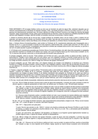 CÓDIGO DE DIREITO CANÔNICO
115
JOÃO PAULO II
Carta Apostólica sob a forma de Motu Proprio
AD TUENDAM FIDEM,
com a qual são inseridas algumas normas no
Código de Direito Canónico
e no Código dos Cânones das Igrejas Orientais
PARA DEFENDER A FÉ da Igreja Católica contra os erros que se levantam da parte de alguns fiéis, sobretudo daqueles que se
dedicam propositadamente às disciplinas da sagrada Teologia, a Nós, cuja tarefa principal é confirmar os irmãos na fé (cf. Lc 22, 32),
pareceu-nos absolutamente necessário que, nos textos vigentes do Código de Direito Canónico e do Código dos Cânones das Igrejas
Orientais, sejam acrescentadas normas, pelas quais expressamente se imponha o dever de observar as verdades propostas de modo
definitivo pelo Magistério da Igreja, referindo também as sanções canónicas concernentes à mesma matéria.
1. Desde os primeiros séculos até ao dia de hoje, a Igreja professa as verdades sobre a fé em Cristo e sobre o mistério da sua
redenção, que depois foram recolhidas nos Símbolos da fé; com efeito, hoje elas são comummente conhecidas e proclamadas pelos
fiéis na celebração solene e festiva das Missas como Símbolo dos Apóstolos ou Símbolo Niceno-Constantinopolitano.
Este, o Símbolo Niceno-Constantinopolitano, está contido na Profissão de Fé, recentemente elaborada pela Congregação para a
Doutrina da Fé (1), e cuja enunciação é imposta de modo especial a determinados fiéis, quando estes assumem um ofício que diz
respeito, directa ou indirectamente, à investigação mais profunda no âmbito das verdades acerca da fé e dos costumes, ou que tem a
ver com um poder peculiar no governo da Igreja (2).
2. A Profissão de fé, devidamente precedida pelo Símbolo Niceno-Constantinopolitano, tem além disso três proposições ou parágrafos
que pretendem explicitar as verdades da fé católica que a Igreja, sob a guia do Espírito Santo que lhe "ensina toda a verdade" (Jo 16,
13), no decurso dos séculos, perscrutou ou há-de perscrutar de maneira mais profunda (3).
O primeiro parágrafo, onde se enuncia: "Creio também com fé firme em tudo o que está contido na palavra de Deus, escrita ou
transmitida por Tradição, e que a Igreja, quer com juízo solene, quer com magistério ordinário e universal, propõe para se crer como
divinamente revelado" (4), está convenientemente reconhecido e tem a sua disposição na legislação universal da Igreja nos cânn. 750
do Código de Direito Canónico (5) e 598 do Código dos Cânones das Igrejas Orientais (6).
O terceiro parágrafo, que diz: "Adiro além disso, com religioso obséquio da vontade e da inteligência, às doutrinas que o Romano
Pontífice ou o Colégio dos Bispos propõem, quando exercem o seu magistério autêntico, mesmo que não as entendam proclamar com
um acto definitivo" (7), encontra o seu lugar nos cânn. 752 do Código de Direito Canónico (8) e 599 do Código dos Cânones das Igrejas
Orientais (9).
3. Todavia, o segundo parágrafo, no qual se afirma: "Firmemente aceito e creio também em todas e cada uma das verdadesquedizem
respeito à doutrina em matéria de fé ou costumes, propostas pela Igreja de modo definitivo" (10), não tem cânone algum
correspondente nos Códigos da Igreja Católica. É de máxima importância este parágrafo da Profissão de fé, dado que indica as
verdades necessariamente conexas com a revelação divina. Estas verdades, que na perscrutação da doutrina católica exprimem uma
particular inspiração do Espírito de Deus para a compreensão mais profunda da Igreja de alguma verdade em matéria de fé ou
costumes, estão conexas com a revelação divina, quer por razões históricas, quer como consequência lógica.
4. Por isso, movido pela referida necessidade, deliberamos oportunamente preencher esta lacuna da lei universal, do seguinte modo:
A) O cân. 750 do Código de Direito Canónico terá a partir de agora dois parágrafos, o primeiro dos quais consistirá no texto do
cânone vigente e o segundo apresentará um texto novo, de maneira que, no conjunto, o cân. 750 será assim expresso:
Cân. 750 – § 1. Deve-se crer com fé divina e católica em tudo o que se contém na palavra de Deus escrita ou transmitida
por Tradição, ou seja, no único depósito da fé confiado à Igreja, quando ao mesmo tempo é proposto como divinamente
revelado quer pelo magistério solene da Igreja, quer pelo seu magistério ordinário e universal; isto é, o que se manifesta na
adesão comum dos fiéis sob a condução do sagrado magistério; por conseguinte, todos têm a obrigação de evitar quaisquer
doutrinas contrárias.
§ 2. Deve-se ainda firmemente aceitar e acreditar também em tudo o que é proposto de maneira definitiva pelo magistério
da Igreja em matéria de fé e costumes, isto é, tudo o que se requer para conservar santamente e expor fielmente o depósito
da fé; opõe-se, portanto, à doutrina da Igreja Católica quem rejeitar tais proposições consideradas definitivas.
No cân. 1371, § 1 do Código de Direito Canónico, seja congruentemente acrescentada a citação do cân. 750 § 2, de tal maneira
que o cân. 1371, a partir de agora, no conjunto, será assim expresso:
Cân. 1371 — Seja punido com justa pena:
1) quem, fora do caso previsto no cân. 1364 § 1, ensinar uma doutrina condenada pelo Romano Pontífice ou pelo Concílio
Ecuménico, ou rejeitar com pertinácia a doutrina referida no cân. 750 § 2 ou no cân. 752, e, admoestado pela Sé Apostólica
ou pelo Ordinário, não se retratar;
2) quem, por outra forma, não obedecer à Sé Apostólica, ao Ordinário ou ao Superior quando legitimamente mandam ou
proíbem alguma coisa, e, depois de avisado, persistir na desobediência.
B) O cân. 598 do Código dos Cânones das Igrejas Orientais, a partir de agora, terá dois parágrafos, o primeiro dos quais
consistirá no texto do cânone vigente e o segundo apresentará um texto novo, de tal maneira que no conjunto o cân. 598 será
assim expresso:
Cân. 598 – § 1. Deve-se crer com fé divina e católica em tudo o que se contém na palavra de Deus, escrita ou transmitida
por Tradição, ou seja, no único depósito da fé confiado à Igreja, quando ao mesmo tempo é proposto como divinamente
 