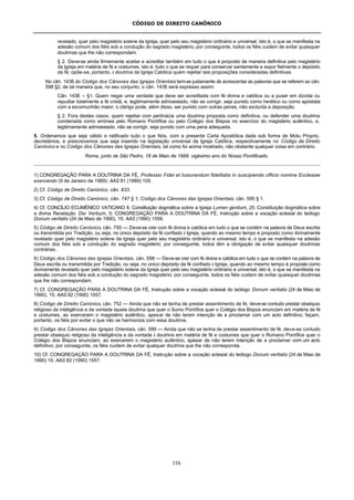 CÓDIGO DE DIREITO CANÔNICO
116
revelado, quer pelo magistério solene da Igreja, quer pelo seu magistério ordinário e universal; isto é, o que se manifesta na
adesão comum dos fiéis sob a condução do sagrado magistério; por conseguinte, todos os fiéis cuidem de evitar quaisquer
doutrinas que lhe não correspondam.
§ 2. Deve-se ainda firmemente aceitar e acreditar também em tudo o que é porposto de maneira definitiva pelo magistério
da Igreja em matéria de fé e costumes, isto é, tudo o que se requer para conservar santamente e expor fielmente o depósito
da fé; opõe-se, portanto, à doutrina da Igreja Católica quem rejeitar tais proposições consideradas definitivas.
No cân. 1436 do Código dos Cânones das Igrejas Orientais tem-se justamente de acrescentar as palavras que se referem ao cân.
598 §2, de tal maneira que, no seu conjunto, o cân. 1436 será expresso assim:
Cân. 1436 – §1. Quem negar uma verdade que deve ser acreditada com fé divina e católica ou a puser em dúvida ou
repudiar totalmente a fé cristã, e, legitimamente admoestado, não se corrigir, seja punido como herético ou como apóstata
com a excomunhão maior; o clérigo pode, além disso, ser punido com outras penas, não excluída a deposição.
§ 2. Fora destes casos, quem rejeitar com pertinácia uma doutrina proposta como definitiva, ou defender uma doutrina
condenada como errónea pelo Romano Pontífice ou pelo Colégio dos Bispos no exercício do magistério autêntico, e,
legitimamente admoestado, não se corrigir, seja punido com uma pena adequada.
5. Ordenamos que seja válido e ratificado tudo o que Nós, com a presente Carta Apostólica dada sob forma de Motu Proprio,
decretámos, e prescrevemos que seja inserido na legislação universal da Igreja Católica, respectivamente no Código de Direito
Canónico e no Código dos Cânones das Igrejas Orientais, tal como foi acima mostrado, não obstante qualquer coisa em contrário.
Roma, junto de São Pedro, 18 de Maio de 1998, vigésimo ano do Nosso Pontificado.
1) CONGREGAÇÃO PARA A DOUTRINA DA FÉ, Professio Fidei et Iusiurandum fidelitatis in suscipiendo officio nomine Ecclesiae
exercendo (9 de Janeiro de 1989): AAS 81 (1989) 105.
2) Cf. Código de Direito Canónico, cân. 833.
3) Cf. Código de Direito Canónico, cân. 747 § 1; Código dos Cânones das Igrejas Orientais, cân. 595 § 1.
4) Cf. CONCÍLIO ECUMÉNICO VATICANO II, Constituição dogmática sobre a Igreja Lumen gentium, 25; Constituição dogmática sobre
a divina Revelação Dei Verbum, 5; CONGREGAÇÃO PARA A DOUTRINA DA FÉ, Instrução sobre a vocação eclesial do teólogo
Donum veritatis (24 de Maio de 1990), 15: AAS (1990) 1556.
5) Código de Direito Canónico, cân. 750 — Deve-se crer com fé divina e católica em tudo o que se contém na palavra de Deus escrita
ou transmitida por Tradição, ou seja, no único depósito da fé confiado à Igreja, quando ao mesmo tempo é proposto como divinamente
revelado quer pelo magistério solene da Igreja quer pelo seu magistério ordinário e universal; isto é, o que se manifesta na adesão
comum dos fiéis sob a condução do sagrado magistério; por conseguinte, todos têm a obrigação de evitar quaisquer doutrinas
contrárias.
6) Código dos Cânones das Igrejas Orientais, cân. 598 — Deve-se crer com fé divina e católica em tudo o que se contém na palavra de
Deus escrita ou transmitida por Tradição, ou seja, no único depósito da fé confiado à Igreja, quando ao mesmo tempo é proposto como
divinamente revelado quer pelo magistério solene da Igreja quer pelo seu magistério ordinário e universal; isto é, o que se manifesta na
adesão comum dos fiéis sob a condução do sagrado magistério; por conseguinte, todos os fiéis cuidem de evitar quaisquer doutrinas
que lhe não correspondam.
7) Cf. CONGREGAÇÃO PARA A DOUTRINA DA FÉ, Instrução sobre a vocação eclesial do teólogo Donum veritatis (24 de Maio de
1990), 15: AAS 82 (1990) 1557.
8) Código de Direito Canónico, cân. 752 — Ainda que não se tenha de prestar assentimento de fé, deve-se contudo prestar obséquio
religioso da inteligência e da vontade àquela doutrina que quer o Sumo Pontífice quer o Colégio dos Bispos enunciam em matéria de fé
e costumes, ao exercerem o magistério autêntico, apesar de não terem intenção de a proclamar com um acto definitivo; façam,
portanto, os fiéis por evitar o que não se harmoniza com essa doutrina.
9) Código dos Cânones das Igrejas Orientais, cân. 599 — Ainda que não se tenha de prestar assentimento de fé, deve-se contudo
prestar obséquio religioso da inteligência e da vontade à doutrina em matéria de fé e costumes que quer o Romano Pontífice quer o
Colégio dos Bispos enunciam, ao exercerem o magistério autêntico, apesar de não terem intenção de a proclamar com um acto
definitivo; por conseguinte, os fiéis cuidem de evitar qualquer doutrina que lhe não corresponda.
10) Cf. CONGREGAÇÃO PARA A DOUTRINA DA FÉ, Instrução sobre a vocação eclesial do teólogo Donum veritatis (24 de Maio de
1990) 15: AAS 82 (1990) 1557.
 