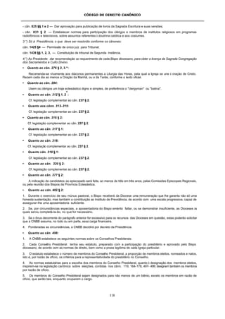 CÓDIGO DE DIREITO CANÔNICO
118
- cân. 825 §§ 1 e 2 — Dar aprovação para publicação de livros da Sagrada Escritura e suas versões;
- cân. 831 § 2 — Estabelecer normas para participação dos clérigos e membros de institutos religiosos em programas
radiofônicos e televisivos, sobre assuntos referentes à doutrina católica e aos costumes.
3.°) Só à Presidência, o que deve ser resolvido conforme os cânones:
cân. 1425 §4 — Permissão de único juiz para Tribunal;
cân. 1439 §§ 1, 2, 3, — Constituição de tribunal de Segunda instância.
4.°) Ao Presidente: dar recomendação ao requerimento de cada Bispo diocesano, para obter a licença da Sagrada Congregação
dos Sacramentos e Culto Divino.
• Quanto ao cân. 276 § 2, 3.º:
Recomenda-se vivamente aos diáconos permanentes a Liturgia das Horas, pela qual a Igreja se une à oração de Cristo.
Rezem cada dia ao menos a Oração da Manhã, ou a da Tarde, conforme o texto oficial.
• Quanto ao cân. 284:
Usem os clérigos um traje eclesiástico digno e simples, de preferência o "clergyman" ou "batina".
• Quanto ao cân. 312 § 1, 2
º
:
Cf. legislação complementar ao cân. 237 § 2.
• Quanto aos cânn. 313–315:
Cf. legislação complementar ao cân. 237 § 2.
• Quanto ao cân. 316 § 2:
Cf. legislação complementar ao cân. 237 § 2.
• Quanto ao cân. 317 § 1:
Cf. legislação complementar ao cân. 237 § 2.
• Quanto ao cân. 318:
Cf. legislação complementar ao cân. 237 § 2.
• Quanto cân. 319 § 1:
Cf. legislação complementar ao cân. 237 § 2.
• Quanto ao cân. 320 § 2:
Cf. legislação complementar ao cân. 237 § 2.
• Quanto ao cân. 377 § 2:
A indicação de candidatos ao episcopado será feita, ao menos de três em três anos, pelas Comissões Episcopais Regionais,
ou pela reunião dos Bispos da Província Eclesiástica.
• Quanto ao cân. 402 § 2:
1. Durante o exercício de seu múnus pastoral, o Bispo receberá da Diocese uma remuneração que lhe garanta não só uma
honesta sustentação, mas também a contribuição ao Instituto de Previdência, de acordo com uma escala progressiva, capaz de
assegurar-lhe uma aposentadoria suficiente.
2. Se, por circunstâncias especiais, a aposentadoria do Bispo emérito faltar, ou se demonstrar insuficiente, as Dioceses às
quais serviu completá-la-ão, no que for necessário.
3. Se o ônus decorrente do parágrafo anterior for excessivo para os recursos das Dioceses em questão, estas poderão solicitar
que a CNBB assuma, no todo ou em parte, essa carga financeira.
4. Ponderadas as circunstâncias, a CNBB decidirá por decreto da Presidência.
• Quanto ao cân. 496:
1. A CNBB estabelece as seguintes normas sobre os Conselhos Presbiterais:
2. Cada Conselho Presbiteral tenha seu estatuto, preparado com a participação do presbitério e aprovado pelo Bispo
diocesano, de acordo com as normas de direito, bem como a praxe legítima de cada Igreja particular.
3. O estatuto estabelece o número de membros do Conselho Presbiteral, a proporção de membros eleitos, nomeados e natos,
isto é, por razão de ofício, os critérios para a representatividade do presbitério no Conselho.
4. As normas estatutárias para a escolha dos membros do Conselho Presbiteral, quanto à designação dos membros eleitos,
inspirem-se na legislação canônica sobre eleições, contidas nos cânn. 119, 164-178, 497- 499; designem também os membros
por razão de ofício.
5. Os membros do Conselho Presbiteral sejam designados para não menos de um biênio, exceto os membros em razão de
ofício, que serão tais, enquanto ocuparem o cargo.
 