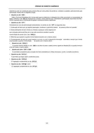 CÓDIGO DE DIREITO CANÔNICO
122
abstinência pode ser substituída pelos próprios fiéis por outra prática de penitência, caridade ou piedade, particularmente pela
participação nesses dias na Sagrada Liturgia.
• Quanto ao cân. 1262:
Cabe à Província Eclesiástica dar normas pela quais se determine a obrigação de os fiéis socorrerem às necessidades da
Igreja, conforme o cân. 222, § 1. Busquem-se, contudo, outros sistemas que – fomentando a participação responsável dos fiéis –
tornem superada para a manutenção da Igreja a cobrança de taxas e espórtulas.
• Quanto ao cân. 1277:
Consideram-se como de administração extraordinária, no sentido do cân. 1277, os seguintes atos:
1. A alienação de bens que, por legítima destinação, constituem o patrimônio estável da pessoa jurídica em questão;
2. Outras alienações de bens móveis ou imóveis e quaisquer outros negócios em
que a situação patrimonial ficar pior e cujo valor econômico exceder a quantia
mínima fixada de acordo com o cân. 1292 § 1;
3. Reformas que superam a quantia mínima fixada de acordo com o mesmo cânon;
4. O arrendamento de bens por prazo superior a um ano, ou com a cláusula de renovação automática, sempre que a renda
anual exceder a quantia mínima fixada de acordo com o mesmo cânon.
• Quanto ao cân. 1292 § 1:
A quantia máxima referida no cân. 1292 é a de três mil vezes o salário mínimo vigente em Brasília DF e a quantia mínima é
a de cem vezes o mesmo salário.
• Quanto aos cânn. 1297 e 1298:
A autoridade competente para a locação dos bens eclesiásticos é o Bispo diocesano, ouvido o conselho econômico.
• Quanto ao cân. 1421 § 1:
É permitido que leigos sejam constituídos juízes.
• Quanto ao cân. 1425 § 4:
Cf. legislação complementar ao cân. 237 § 2.
• Quanto ao cân. 1439 §§ 1, 2, 3:
Cf. legislação complementar ao cân. 237 § 2.
 