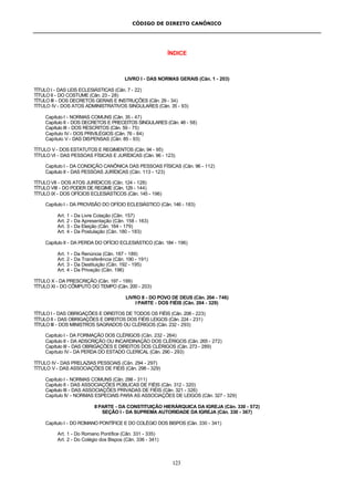 CÓDIGO DE DIREITO CANÔNICO
123
ÍNDICE
LIVRO I - DAS NORMAS GERAIS (Cân. 1 - 203)
TÍTULO I - DAS LEIS ECLESIÁSTICAS (Cân. 7 - 22)
TÍTULO II - DO COSTUME (Cân. 23 - 28)
TÍTULO III - DOS DECRETOS GERAIS E INSTRUÇÕES (Cân. 29 - 34)
TÍTULO IV - DOS ATOS ADMINISTRATIVOS SINGULARES (Cân. 35 - 93)
Capítulo I - NORMAS COMUNS (Cân. 35 - 47)
Capítulo II - DOS DECRETOS E PRECEITOS SINGULARES (Cân. 48 - 58)
Capítulo III - DOS RESCRITOS (Cân. 59 - 75)
Capítulo IV - DOS PRIVILÉGIOS (Cân. 76 - 84)
Capítulo V - DAS DISPENSAS (Cân. 85 - 93)
TÍTULO V - DOS ESTATUTOS E REGIMENTOS (Cân. 94 - 95)
TÍTULO VI - DAS PESSOAS FÍSICAS E JURÍDICAS (Cân. 96 - 123)
Capítulo I - DA CONDIÇÃO CANÔNICA DAS PESSOAS FÍSICAS (Cân. 96 - 112)
Capítulo II - DAS PESSOAS JURÍDICAS (Cân. 113 - 123)
TÍTULO VII - DOS ATOS JURÍDICOS (Cân. 124 - 128)
TÍTULO VIII - DO PODER DE REGIME (Cân. 129 - 144)
TÍTULO IX - DOS OFÍCIOS ECLESIÁSTICOS (Cân. 145 - 196)
Capítulo I - DA PROVISÃO DO OFÍCIO ECLESIÁSTICO (Cân. 146 - 183)
Art. 1 - Da Livre Colação (Cân. 157)
Art. 2 - Da Apresentação (Cân. 158 - 163)
Art. 3 - Da Eleição (Cân. 164 - 179)
Art. 4 - Da Postulação (Cân. 180 - 183)
Capítulo II - DA PERDA DO OFÍCIO ECLESIÁSTICO (Cân. 184 - 196)
Art. 1 - Da Renúncia (Cân. 187 - 189)
Art. 2 - Da Transferência (Cân. 190 - 191)
Art. 3 - Da Destituição (Cân. 192 - 195)
Art. 4 - Da Privação (Cân. 196)
TÍTULO X - DA PRESCRIÇÃO (Cân. 197 - 199)
TÍTULO XI - DO CÔMPUTO DO TEMPO (Cân. 200 - 203)
LIVRO II - DO POVO DE DEUS (Cân. 204 - 746)
I PARTE - DOS FIÉIS (Cân. 204 - 329)
TÍTULO I - DAS OBRIGAÇÕES E DIREITOS DE TODOS OS FIÉIS (Cân. 208 - 223)
TÍTULO II - DAS OBRIGAÇÕES E DIREITOS DOS FIÉIS LEIGOS (Cân. 224 - 231)
TÍTULO III - DOS MINISTROS SAGRADOS OU CLÉRIGOS (Cân. 232 - 293)
Capítulo I - DA FORMAÇÃO DOS CLÉRIGOS (Cân. 232 - 264)
Capítulo II - DA ADSCRIÇÃO OU INCARDINAÇÃO DOS CLÉRIGOS (Cân. 265 - 272)
Capítulo III - DAS OBRIGAÇÕES E DIREITOS DOS CLÉRIGOS (Cân. 273 - 289)
Capítulo IV - DA PERDA DO ESTADO CLERICAL (Cân. 290 - 293)
TÍTULO IV - DAS PRELAZIAS PESSOAIS (Cân. 294 - 297)
TÍTULO V - DAS ASSOCIAÇÕES DE FIÉIS (Cân. 298 - 329)
Capítulo I - NORMAS COMUNS (Cân. 298 - 311)
Capítulo II - DAS ASSOCIAÇÕES PÚBLICAS DE FIÉIS (Cân. 312 - 320)
Capítulo III - DAS ASSOCIAÇÕES PRIVADAS DE FIÉIS (Cân. 321 - 326)
Capítulo IV - NORMAS ESPECIAIS PARA AS ASSOCIAÇÕES DE LEIGOS (Cân. 327 - 329)
II PARTE - DA CONSTITUIÇÃO HIERÁRQUICA DA IGREJA (Cân. 330 - 572)
SEÇÃO I - DA SUPREMA AUTORIDADE DA IGREJA (Cân. 330 - 367)
Capítulo I - DO ROMANO PONTÍFICE E DO COLÉGIO DOS BISPOS (Cân. 330 - 341)
Art. 1 - Do Romano Pontífice (Cân. 331 - 335)
Art. 2 - Do Colégio dos Bispos (Cân. 336 - 341)
 