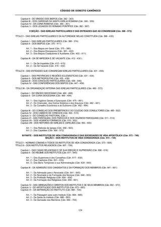 CÓDIGO DE DIREITO CANÔNICO
124
Capítulo II - DO SÍNODO DOS BISPOS (Cân. 342 - 343)
Capítulo III - DOS CARDEAIS DA SANTA IGREJA ROMANA (Cân. 349 - 359)
Capítulo IV - DA CÚRIA ROMANA (Cân. 360 - 361)
Capítulo V - DOS LEGADOS DO ROMANO PONTÍFICE (Cân. 362 - 367)
II SEÇÃO - DAS IGREJAS PARTICULARES E DAS ENTIDADES QUE AS CONGREGAM (Cân. 368 - 572)
TÍTULO I - DAS IGREJAS PARTICULARES E DA AUTORIDADE NELAS CONSTITUÍDA (Cân. 368 - 430)
Capítulo I - DAS IGREJAS PARTICULARES (Cân. 368 - 374)
Capítulo II - DOS BISPOS (Cân. 375 - 411)
Art. 1 - Dos Bispos em Geral (Cân. 375 - 380)
Art. 2 - Dos Bispos Diocesanos (Cân. 381 - 402)
Art. 3 - Dos Bispos Coadjutores e Auxiliares (Cân. 403 - 411)
Capítulo III - DA SÉ IMPEDIDA E SÉ VACANTE (Cân. 412 - 430 )
Art. 1 - Da Sé Impedida (Cân. 412 - 415)
Art. 2 - Da Sé Vacante (Cân. 416 - 430)
TÍTULO II - DAS ENTIDADES QUE CONGREGAM IGREJAS PARTICULARES (Cân. 431 - 459)
Capítulo I - DAS PROVÍNCIAS E REGIÕES ECLESIÁSTICAS (Cân. 431 - 434)
Capítulo II - DOS METROPOLITAS (Cân. 435 - 438)
Capítulo III - DOS CONCÍLIOS PARTICULARES (Cân. 439 - 446)
Capítulo IV - DAS CONFERÊNCIAS DOS BISPOS (Cân. 447 - 459)
TÍTULO III - DA ORGANIZAÇÃO INTERNA DAS IGREJAS PARTICULARES (Cân. 460 - 572)
Capítulo I - DO SÍNODO DIOCESANO (Cân. 460 - 468)
Capítulo II - DA CÚRIA DIOCESANA (Cân. 469 - 494)
Art. 1 - Dos Vigários Gerais e Episcopais (Cân. 475 - 481)
Art. 2 - Do Chanceler, dos Outros Notários e dos Arquivos (Cân. 482 - 491)
Art. 3 - Do Conselho Econômico e do Ecônomo (Cân. 492 - 494)
Capítulo III - DO CONSELHO DOS PRESBÍTEROS E DO COLÉGIO DOS CONSULTORES (Cân. 495 - 502)
Capítulo IV - DOS CABIDOS DE CÔNEGOS (Cân. 503 - 510)
Capítulo V - DO CONSELHO PASTORAL (Cân. )
Capítulo VI - DAS PARÓQUIAS, DOS PÁROCOS E DOS VIGÁRIOS PAROQUIAIS (Cân. 511 - 514)
Capítulo VII - DOS VIGÁRIOS FORÂNEOS (Cân. 515 - 552)
Capítulo VIII - DOS REITORES DE IGREJAS E CAPELÃES (Cân. 553 - 555)
Art. 1 - Dos Reitores de Igrejas (Cân. 556 - 563)
Art. 2 - Dos Capelães (Cân. 564 - 572)
III PARTE - DOS INSTITUTOS DE VIDA CONSAGRADA E DAS SOCIEDADES DE VIDA APOSTÓLICA (Cân. 573 - 746)
SEÇÃO I - DOS INSTITUTOS DE VIDA CONSAGRADA (Cân. 573 - 730)
TÍTULO I - NORMAS COMUNS A TODOS OS INSTITUTOS DE VIDA CONSAGRADA (Cân. 573 - 606)
TÍTULO II - DOS INSTITUTOS RELIGIOSOS (Cân. 607 - 709)
Capítulo I - DAS CASAS RELIGIOSAS E DE SUA EREÇÃO E SUPRESSÃO (Cân. 608 - 616)
Capítulo II - DO REGIME DOS INSTITUTOS (Cân. 617 - 640)
Art. 1 - Dos Superiores e dos Conselhos (Cân. 617 - 630)
Art. 2 - Dos Capítulos (Cân. 631 - 633)
Art. 3 - Dos Bens Temporais e sua Administração (Cân. 634 - 640)
Capítulo III - DA ADMISSÃO DOS CANDIDATOS E DA FORMAÇÃO DOS MEMBROS (Cân. 641 - 661)
Art. 1 - Da Admissão para o Noviciado (Cân. 641 - 645)
Art. 2 - Do Noviciado e da Formação dos Noviços (Cân. 646 - 653)
Art. 3 - Da Profissão Religiosa (Cân. 654 - 658)
Art. 4 - Da Formação dos Religiosos (Cân. 659 - 661)
Capítulo IV - DAS OBRIGAÇÕES E DIREITOS DOS INSTITUTOS E DE SEUS MEMBROS (Cân. 662 - 672)
Capítulo V - DO APOSTOLADO DOS INSTITUTOS (Cân. 673 - 683)
Capítulo VI - DA SEPARAÇÃO DO INSTITUTO (Cân. 684 - 704)
Art. 1 - Da Passagem para outro Instituto (Cân. 684 - 685)
Art. 2 - Da Saída do Instituto (Cân. 686 - 693)
Art. 3 - Da Demissão dos Membros (Cân. 694 - 704)
 