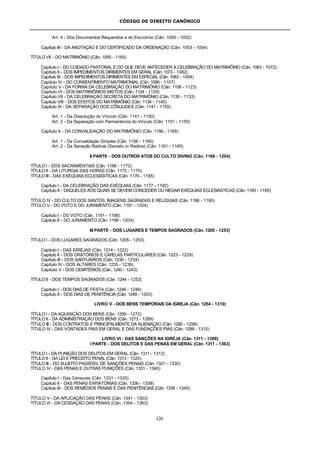CÓDIGO DE DIREITO CANÔNICO
126
Art. 4 - Dos Documentos Requeridos e do Escrutínio (Cân. 1050 - 1052)
Capítulo III - DA ANOTAÇÃO E DO CERTIFICADO DA ORDENAÇÃO (Cân. 1053 - 1054)
TÍTULO VII - DO MATRIMÔNIO (Cân. 1055 - 1165)
Capítulo I - DO CUIDADO PASTORAL E DO QUE DEVE ANTECEDER A CELEBRAÇÃO DO MATRIMÔNIO (Cân. 1063 - 1072)
Capítulo II - DOS IMPEDIMENTOS DIRIMENTES EM GERAL (Cân. 1073 - 1082)
Capítulo III - DOS IMPEDIMENTOS DIRIMENTES EM ESPECIAL (Cân. 1083 - 1094)
Capítulo IV - DO CONSENTIMENTO MATRIMONIAL (Cân. 1095 - 1107)
Capítulo V - DA FORMA DA CELEBRAÇÃO DO MATRIMÔNIO (Cân. 1108 - 1123)
Capítulo VI - DOS MATRIMÔNIOS MISTOS (Cân. 1124 - 1129)
Capítulo VII - DA CELEBRAÇÃO SECRETA DO MATRIMÔNIO (Cân. 1130 - 1133)
Capítulo VIII - DOS EFEITOS DO MATRIMÔNIO (Cân. 1134 - 1140)
Capítulo IX - DA SEPARAÇÃO DOS CÔNJUGES (Cân. 1141 - 1155)
Art. 1 - Da Dissolução do Vínculo (Cân. 1141 - 1150)
Art. 2 - Da Separação com Permanência do Vínculo (Cân. 1151 - 1155)
Capítulo X - DA CONVALIDAÇÃO DO MATRIMÔNIO (Cân. 1156 - 1165)
Art. 1 - Da Convalidação Simples (Cân. 1156 - 1160)
Art. 2 - Da Sanação Radical (Sanatio in Radice) (Cân. 1161 - 1165)
II PARTE - DOS OUTROS ATOS DO CULTO DIVINO (Cân. 1166 - 1204)
TÍTULO I - DOS SACRAMENTAIS (Cân. 1166 - 1172)
TÍTULO II - DA LITURGIA DAS HORAS (Cân. 1173 - 1175)
TÍTULO III - DAS EXÉQUIAS ECLESIÁSTICAS (Cân. 1176 - 1185)
Capítulo I - DA CELEBRAÇÃO DAS EXÉQUIAS (Cân. 1177 - 1182)
Capítulo II - DAQUELES AOS QUAIS SE DEVEM CONCEDER OU NEGAR EXÉQUIAS ECLESIÁSTICAS (Cân. 1183 - 1185)
TÍTULO IV - DO CULTO DOS SANTOS, IMAGENS SAGRADAS E RELÍQUIAS (Cân. 1186 - 1190)
TÍTULO V - DO VOTO E DO JURAMENTO (Cân. 1191 - 1204)
Capítulo I - DO VOTO (Cân. 1191 - 1198)
Capítulo II - DO JURAMENTO (Cân. 1199 - 1204)
III PARTE - DOS LUGARES E TEMPOS SAGRADOS (Cân. 1205 - 1253)
TÍTULO I - DOS LUGARES SAGRADOS (Cân. 1205 - 1253)
Capítulo I - DAS IGREJAS (Cân. 1214 - 1222)
Capítulo II - DOS ORATÓRIOS E CAPELAS PARTICULARES (Cân. 1223 - 1229)
Capítulo III - DOS SANTUÁRIOS (Cân. 1230 - 1234)
Capítulo IV - DOS ALTARES (Cân. 1235 - 1239)
Capítulo V - DOS CEMITÉRIOS (Cân. 1240 - 1243)
TÍTULO II - DOS TEMPOS SAGRADOS (Cân. 1244 - 1253)
Capítulo I - DOS DIAS DE FESTA (Cân. 1246 - 1248)
Capítulo II - DOS DIAS DE PENITÊNCIA (Cân. 1249 - 1253)
LIVRO V - DOS BENS TEMPORAIS DA IGREJA (Cân. 1254 - 1310)
TÍTULO I - DA AQUISIÇÃO DOS BENS (Cân. 1259 - 1272)
TÍTULO II - DA ADMINISTRAÇÃO DOS BENS (Cân. 1273 - 1289)
TÍTULO III - DOS CONTRATOS E PRINCIPALMENTE DA ALIENAÇÃO (Cân. 1290 - 1298)
TÍTULO IV - DAS VONTADES PIAS EM GERAL E DAS FUNDAÇÕES PIAS (Cân. 1299 - 1310)
LIVRO VI - DAS SANÇÕES NA IGREJA (Cân. 1311 - 1399)
I PARTE - DOS DELITOS E DAS PENAS EM GERAL (Cân. 1311 - 1363)
TÍTULO I - DA PUNIÇÃO DOS DELITOS EM GERAL (Cân. 1311 - 1312)
TÍTULO II - DA LEI E PRECEITO PENAL (Cân. 1313 - 1320)
TÍTULO III - DO SUJEITO PASSÍVEL DE SANÇÕES PENAIS (Cân. 1321 - 1330)
TÍTULO IV - DAS PENAS E OUTRAS PUNIÇÕES (Cân. 1331 - 1340)
Capítulo I - Das Censuras (Cân. 1331 - 1335)
Capítulo II - DAS PENAS EXPIATÓRIAS (Cân. 1336 - 1338)
Capítulo III - DOS REMÉDIOS PENAIS E DAS PENITÊNCIAS (Cân. 1339 - 1340)
TÍTULO V - DA APLICAÇÃO DAS PENAS (Cân. 1341 - 1353)
TÍTULO VI - DA CESSAÇÃO DAS PENAS (Cân. 1354 - 1363)
 