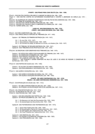 CÓDIGO DE DIREITO CANÔNICO
127
II PARTE - DAS PENAS PARA CADA DELITO (Cân. 1364 - 1399)
TÍTULO I - DOS DELITOS CONTRA A RELIGIÃO E A UNIDADE DA IGREJA (Cân. 1364 - 1369)
TÍTULO II - DOS DELITOS CONTRA AS AUTORIDADES ECLESIÁSTICAS E CONTRA A LIBERDADE DA IGREJA (Cân. 1370 -
1377)
TÍTULO III - DA USURPAÇÃO DE CARGOS ECLESIÁSTICOS E DOS DELITOS NO SEU EXERCÍCIO (Cân. 1378 - 1389)
TÍTULO IV - DO CRIME DE FALSIDADE (Cân. 1390 - 1391)
TÍTULO V - DOS DELITOS CONTRA DEVERES ESPECIAIS (Cân. 1392 - 1396)
TÍTULO VI - DOS DELITOS CONTRA A VIDA E A LIBERDADE DO HOMEM (Cân. 1397 - 1398)
TÍTULO VII - NORMA GERAL (Cân. 1399)
LIVRO VII - DOS PROCESSOS (Cân. 1400 - 1752)
I PARTE - DOS JUÍZOS EM GERAL (Cân. 1400 -1500)
TÍTULO I - DO FORO COMPETENTE (Cân. 1404 - 1416)
TÍTULO II - DOS VÁRIOS GRAUS E ESPÉCIES DE TRIBUNAIS (Cân. 1417 - 1445)
Capítulo I - DO TRIBUNAL DE PRIMEIRA INSTÂNCIA (Cân. 1419 - 1437)
Art. 1 - Do Juiz (Cân. 1419 - 1427)
Art. 2 - Dos Auditores e Relatores (Cân. 1428 - 1429)
Art. 3 - Do Promotor de Justiça, do Defensor do Vínculo, e do Notário (Cân. 1430 - 1437)
Capítulo II - DO TRIBUNAL DE SEGUNDA INSTÂNCIA (Cân. 1438 - 1441)
Capítulo III - DOS TRIBUNAIS DA SÉ APOSTÓLICA (Cân. 1442 - 1445)
TÍTULO III - DA DISCIPLINA A SER OBSERVADA NOS TRIBUNAIS (Cân. 1446 - 1475)
Capítulo I - DO OFÍCIO DOS JUÍZES E DOS AUXILIARES DO TRIBUNAL (Cân. 1446 - 1457)
Capítulo II - DA ORDEM DAS COGNIÇÕES (Cân. 1458 - 1464)
Capítulo III - DOS PRAZOS E DILAÇÕES (Cân. 1465 - 1467)
Capítulo IV - DO LUGAR DO JUÍZO (Cân. 1468 - 1469)
Capítulo V - DAS PESSOAS A SEREM ADMITIDAS NA SALA DO JUÍZO E DO MODO DE REDIGIR E CONSERVAR OS
AUTOS (Cân. 1470 - 1475)
TÍTULO IV - DAS PARTES EM CAUSA (Cân. 1476 - 1490)
Capítulo I - DO AUTOR E DA PARTE DEMANDADA (Cân. 1476 - 1480)
Capítulo II - DOS PROCURADORES E ADVOGADOS (Cân. 1481 - 1490)
TÍTULO V - DAS AÇÕES E EXCEÇÕES (Cân. 1491 - 1500)
Capítulo I - DAS AÇÕES E EXCEÇÕES EM GERAL (Cân. 1491 - 1495)
Capítulo II - DAS AÇÕES E EXCEÇÕES EM ESPECIAL (Cân. 1496 - 1500)
II PARTE - DO JUÍZO CONTENCIOSO (Cân. 1501 - 1670)
SEÇÃO I - DO JUÍZO CONTENCIOSO ORDINÁRIO (Cân. 1501 - 1655)
TÍTULO I - DA INTRODUÇÃO DA CAUSA (Cân. 1501 - 1512)
Capítulo I - DO LIBELO INTRODUTÓRIO DA LIDE (Cân. 1501 - 1506)
Capítulo II - DA CITAÇÃO E DA NOTIFICAÇÃO DOS ATOS JUDICIAIS (Cân. 1507 - 1512)
TÍTULO II - DA LITISCONTESTAÇÃO (Cân. 1513 - 1516)
TÍTULO III - DA INSTÂNCIA DA LIDE (Cân. 1517 - 1525)
TÍTULO IV - DAS PROVAS (Cân. 1526 - 1586)
Capítulo I - DAS DECLARAÇÕES DAS PARTES (Cân. 1530 - 1538)
Capítulo II - DA PROVA DOCUMENTAL (Cân. 1539 - 1546)
Art. 1 - Da Natureza e do Valor dos Documentos (Cân. 1540 - 1543)
Art. 2 - Da Apresentação dos Documentos (Cân. 1544 - 1546)
Capítulo III - DAS TESTEMUNHAS E DOS TESTEMUNHOS (Cân. 1547 - 1573)
Art. 1 - Quem Pode Testemunhar (Cân. 1549 - 1550)
Art. 2 - Da Apresentação e Recusa de Testemunhas (Cân. 1551 - 1557)
Art. 3 - Do Interrogatório das Testemunhas (Cân. 1558 - 1571)
Art. 4 - Da Força Probatória dos Testemunhos (Cân. 1572 - 1573)
Capítulo IV - DOS PERITOS (Cân. 1574 - 1581)
Capítulo V - DO ACESSO E DA INSPEÇÃO JUDICIÁRIA (Cân. 1582 - 1583)
Capítulo VI - DAS PRESUNÇÕES (Cân. 1584 - 1586)
 