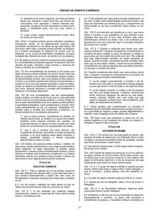 CÓDIGO DE DIREITO CANÔNICO
13
2°- tratando-se de outros negócios, tem força de direito
aquilo que, presente a maior parte dos que devem ser
convocados, tiver agradado à maioria absoluta dos
presentes; se depois de dois escrutínios os votos forem
iguais, o presidente pode, com seu voto, dirimir a
paridade;
3°- o que, porém, atinge individualmente a todos, deve
por todos ser aprovado.
Cân. 120 § 1. A pessoa jurídica, por sua natureza, é perpétua;
extingue-se, porém, se for legitimamente surpresa pela
autoridade competente ou se deixar de agir pelo espaço de
cem anos; além disso, a pessoa jurídica privada, se extingue,
se a própria associação se dissolver de acordo com os
estatutos, ou se, a juízo da autoridade competente, a própria
fundação tiver deixado de existir, de acordo com os estatutos.
§ 2. Se restar um só dos membros da pessoa jurídica colegial,
e a universalidade de pessoas segundo os estatutos não tiver
deixado de existir, compete a esse membro o exercício de
todos os direitos da universalidade.
Cân. 121 Se universalidades de pessoas ou de coisas, que
sejam pessoas jurídicas públicas, se unirem de tal modo que
delas se constitua uma única universalidade dotada também
de personalidade jurídica, esta nova pessoa jurídica adquire
os bens e os direitos patrimoniais próprios da precedentes e
recebe os ônus com que estavam gravadas; no que se refere,
porém, ao destino principalmente dos bens, e ao cumprimento
dos ônus, deve-se ressalvar a vontade dos fundadores e
doadores e os direitos adquiridos.
Cân. 122 Se uma universalidade, que tem personalidade
jurídica pública, se dividir de tal modo que ou uma parte dela
venha a unir-se a outra pessoa jurídica, ou venha a erigir-se
com a parte desmembrada uma nova pessoa jurídica pública,
a autoridade eclesiástica, à qual compete fazer a divisão, deve
cuidar pessoalmente ou por um executor, respeitados em
primeiro lugar a vontade dos fundadores e doadores, os
direitos adquiridos e os estatutos aprovados:
1°- que os bens comuns, susceptíveis de divisão, os
direitos patrimoniais, as dívidas e os outros ônus sejam
divididos entre pessoas jurídicas em questão, na
proporção devida ex aequo et bono, levando em conta
todas as circunstâncias e as necessidades de ambas;
2°- que o uso e usufruto dos bens comuns, não
susceptíveis de divisão, aproveitem a ambas as pessoas
jurídicas, e os ônus próprios deles sejam impostos a
ambas, respeitada também a devida proporção
determinada ex aequo et bono.
Cân. 123 Extinta uma pessoa jurídica pública, o destino de
seus bens, direitos patrimoniais e ônus rege-se pelo direito e
pelos estatutos; se estes silenciarem a respeito, serão
adjudicados à pessoa jurídica imediatamente superior, salvos
sempre a vontade dos fundadores e doadores e os direitos
adquiridos; extinta uma pessoa jurídica privada, o destino de
seus bens e ônus rege-se pelos próprios estatutos.
TÍTULO VII
DOS ATOS JURÍDICOS
Cân. 124 § 1. Para a validade de um ato jurídico requer-se
que seja realizado por pessoa hábil, e que nele haja tudo o
que constitui essencialmente o próprio ato, bem como as
formalidades e requisitos impostos pelo direito para a validade
do ato.
§ 2. Um ato jurídico, realizado de modo devido no que se
refere aos seus elementos externos, presume-se válido.
Cân. 125 § 1. O ato praticado por violência infligida
externamente à pessoa, e à qual esta de modo nenhum pode
resistir, considera-se nulo.
§ 2. O ato praticado por medo grave incutido injustamente, ou
por dolo, é válido, salvo determinação contrária do direito; mas
pode ser rescindido por sentença do juiz, a requerimento da
parte lesada ou de seus sucessores nesse direito, ou de
ofício.
Cân. 126 O ato praticado por ignorância ou erro, que verse
sobre o constitui a sua substância ou que redunde numa
condição sine qua non, é nulo; caso contrário, vale, salvo
determinação contrária do direito; mas o ato praticado por
ignorância ou por erro, pode dar lugar a uma ação rescisória,
de acordo com o direito.
Cân. 127 § 1. Quando é estatuído pelo direito que, para
praticar certos atos, o Superior necessita do consentimento ou
conselho de algum colégio ou grupo de pessoas, o colégio ou
grupo deve ser convocado de acordo com cân. 166, a nãoser
que haja determinação contrária do direito particular ou
próprio, quando se tratar unicamente de pedir conselho. Mas,
para que os atos sejam válidos, requer-se que se obtenha o
consentimento da maioria absoluta dos que estão presentes,
ou se peça o conselho de todos.
§ 2. Quando é estatuído pelo direito que, para praticar certos
atos, o Superior necessita do consentimento ou conselho de
algumas pessoas tomadas individualmente:
1°- se for exigido consentimento, é inválido o ato do
Superior que não pedir o consentimento dessas pessoas
ou que agir contra o voto de todas ou de algumas delas;
2°- se for exigido conselho, é inválido o ato do Superior
que não ouvir essas pessoas; o Superior, embora não
tenha nenhuma obrigação de ater-se ao voto delas,
mesmo unânime, todavia, sem uma razão que seja
superior, segundo o próprio juízo, não se afaste do voto
delas, principalmente se unânime.
§ 3. Todos aqueles cujo consentimento ou conselho é
requerido devem manifestar sinceramente a própria opinião e,
se a gravidade do negócio o exige, guardar diligentemente o
segredo; essa obrigação pode ser urgida pelo Superior.
Cân. 128 Quem quer que prejudique a outros por um ato
jurídico ilegítimo ou por qualquer ato doloso ou culposo, é
obrigado a reparar o dano causado.
TÍTULO VIII
DO PODER DE REGIME
Cân. 129 § 1. De acordo com as prescrições do direito, são
capazes do poder de regime que, por instituição divina, existe
na Igreja e se denomina também poder de jurisdição, aqueles
que foram promovidos à ordem sacra.
§ 2. No exercício desse poder, os fiéis leigos podem cooperar,
de acordo com o direito.
Cân. 130 O poder de regime se exerce por si no foro externo;
às vezes, contudo, só no foro interno, de tal modo, porém, que
os efeitos que o seu exercício possa ter no foro externo não
sejam reconhecidos neste foro, a não ser enquanto isto seja
estabelecido pelo direito em casos determinados.
Cân. 131 § 1. O poder de regime ordinário é aquele que pelo
próprio direito está anexo a algum ofício; poder delegado, o
que se concede à própria pessoa, mas não mediante um
ofício.
§ 2. O poder de regime ordinário pode ser próprio ou vicário.
§ 3. Aquele que se diz delegado, cabe o ônus de provar a
delegação.
Cân. 132 § 1. As faculdades habituais regem-se pelas
prescrições sobre o poder delegado.
§ 2. Entretanto, a não ser que na sua concessão se determine
expressamente o contrário, ou tenha sido escolhida a
competência da pessoa, a faculdade habitual concedida ao
 
