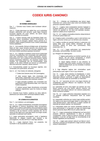 CÓDIGO DE DIREITO CANÔNICO
133
CODEX IURIS CANONICI
LIBER I
DE NORMIS GENERALIBUS
Can. 1. – Canones huius Codicis unam Ecclesiam latinam
respiciunt.
Can. 2. – Codex plerumque non definit ritus, qui in actionibus
liturgicis celebrandis sunt servandi; quare leges liturgicae
hucusque vigentes vim suam retinent, nisi earum aliqua
Codicis canonibus sit contraria.
Can. 3. – Codicis canones initas ab Apostolica Sede cum
nationibus aliisve societatibus politicis conventiones non
abrogant neque iis derogant; eaedem idcirco perinde ac in
praesens vigere pergent,contrariis huius Codicis praescriptis
minime obstantibus.
Can. 4. – Iura quaesita, itemque privilegia quae, ab Apostolica
Sede ad haec usque tempora personis sive physicis sive
iuridicisconcessa, in usu sunt nec revocata, integra manent,
nisi huius Codicis canonibus expresse revocentur.
Can. 5. – § 1. Vigentes in praesens contra horum praescripta
canonum consuetudines sive universales sive particulares,
quae ipsis canonibus huius Codicis reprobantur, prorsus
suppressae sunt, nec in posterum reviviscere sinantur; ceterae
quoque suppressae habeantur, nisi expresse Codice aliud
caveatur, aut centenariae sint vel immemorabiles, quae
quidem, si de iudicio Ordinarii pro locorum ac personarum
adiunctis submoveri nequeant, tolerari possunt.
§ 2. Consuetudines praeter ius hucusque vigentes, sive
universales sive particulares, servantur.
Can. 6. – § 1. Hoc Codice vim obtinente, abrogantur:
1° Codex Iuris Canonici anno 1917 promulgatus;
2° aliae quoque leges, sive universales sive
particulares, praescriptis huius Codicis contrariae,
nisi de particularibus aliud expresse caveatur;
3° leges poenales quaelibet, sive universales sive
particulares a Sede Apostolica latae, nisi in ipso hoc
Codice recipiantur;
4° ceterae quoque leges disciplinares universales
materiam respicientes, quae hoc Codice ex integro
ordinatur.
§ 2. Canones huius Codicis, quatenus ius vetus referunt,
aestimandi sunt ratione etiam canonicae traditionis habita.
TITULUS I
DE LEGIBUS ECCLESIASTICIS
Can. 7. – Lex instituitur cum promulgatur.
Can. 8. – § 1. Leges ecclesiasticae universales promulgantur
per editionem in Actorum Apostolicae Sedis commentario
officiali, nisi in casibus particularibus alius promulgandi modus
fuerit praescriptus, et vim suam exserunt tantum expletis tribus
mensibus a die qui Actorum numero appositus est, nisi ex
natura rei illico ligent aut in ipsa lege brevior aut longior vacatio
specialiter et expresse fuerit statuta.
§ 2. Leges particulares promulgantur modo a legislatore
determinato et obligare incipiunt post mensem a die
promulgationis, nisi alius terminus in ipsa lege statuatur.
Can. 9. – Leges respiciunt futura, non praeterita, nisi
nominatim in eis de praeteritis caveatur.
Can. 10. – Irritantes aut inhabilitantes eae tantum leges
habendae sunt, quibus actum esse nullum aut inhabilem esse
personam expresse statuitur.
Can. 11. – Legibus mere ecclesiasticis tenentur baptizati in
Ecclesia catholica vel in eandem recepti, quique sufficienti
rationis usu gaudent et, nisi aliud iure expresse caveatur,
septimum aetatis annum expleverunt.
Can. 12. – § 1. Legibus universalibus tenentur ubique terrarum
omnes pro quibus latae sunt.
§ 2. A legibus autem universalibus, quae in certo territorio non
vigent, eximuntur omnes qui in eo territorio actu versantur.
§ 3. Legibus conditis pro peculiari territorio ii subiciuntur pro
quibus latae sunt, quique ibidem domicilium vel quasi-
domicilium habent et simul actu commorantur, firmo
praescripto Can. 13.
Can. 13. – § 1. Leges particulares non praesumuntur
personales, sed territoriales, nisi aliud constet.
§ 2. Peregrini non adstringuntur:
1° legibus particularibus sui territorii quamdiu ab eo
absunt, nisi aut earum transgressio in proprio
territorio noceat, aut leges sint personales;
2° neque legibus territorii in quo versantur, iis
exceptis quae ordini publico consulunt, aut actuum
sollemnia determinant, aut res immobiles in territorio
sitas respiciunt.
§ 3. Vagi obligantur legibus tam universalibus quam
particularibus quae vigent in loco in quo versantur.
Can. 14. – Leges, etiam irritantes et inhabilitantes, in dubio
iuris non urgent; in dubio autem facti Ordinarii ab eis
dispensare possunt, dummodo, si agatur de dispensatione
reservata, concedi soleat ab auctoritate cui reservatur.
Can. 15. – § 1. Ignorantia vel error circa leges irritantes vel
inhabilitantes earundem effectum non impediunt, nisi aliud
expresse statuatur.
§ 2. Ignorantia vel error circa legem aut poenam aut circa
factum proprium aut circa factum alienum notorium non
praesumitur; circa factum alienum non notorium praesumitur,
donec contrarium probetur.
Can. 16. – § 1. Leges authentice interpretatur legislator et is
cui potestas authentice interpretandi fuerit ab eodem
commissa.
§ 2. Interpretatio authentica per modum legis exhibita eandem
vim habet ac lex ipsa et promulgari debet; si verba legis in se
certa declaret tantum, valet retrorsum; si legem coarctet vel
extendat aut dubiam explicet, non retrotrahitur.
§ 3. Interpretatio autem per modum sententiae iudicialis aut
actus administrativi in re peculiari, vim legis non habet et ligat
tantum personas atque afficit res pro quibus data est.
Can. 17. – Leges ecclesiasticae intellegendae sunt secundum
propriam verborum significationem in textu et contextu
consideratam; quae si dubia et obscura manserit, ad locos
parallelos, si qui sint, ad legis finem ac circumstantias et ad
mentem legislatoris est recurrendum.
Can. 18. – Leges quae poenam statuunt aut liberum iurium
exercitium coarctant aut exceptionem a lege continent, strictae
subsunt interpretationi.
 