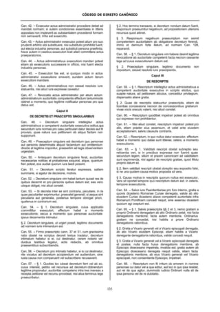 CÓDIGO DE DIREITO CANÔNICO
135
Can. 42. – Exsecutor actus administrativi procedere debet ad
mandati normam; si autem condiciones essentiales in litteris
appositas non impleverit ac substantialem procedendi formam
non servaverit, irrita est exsecutio.
Can. 43. – Actus administrativi exsecutor potest alium pro suo
prudenti arbitrio sibi substituere, nisi substitutio prohibita fuerit,
aut electa industria personae, aut substituti persona praefinita;
hisce autem in casibus exsecutori licet alteri committere actus
praeparatorios.
Can. 44. – Actus administrativus exsecutioni mandari potest
etiam ab exsecutoris successore in officio, nisi fuerit electa
industria personae.
Can. 45. – Exsecutori fas est, si quoquo modo in actus
administrativi exsecutione erraverit, eundem actum iterum
exsecutioni mandare.
Can. 46. – Actus administrativus non cessat resoluto iure
statuentis, nisi aliud iure expresse caveatur.
Can. 47. – Revocatio actus administrativi per alium actum
administrativum auctoritatis competentis effectum tantummodo
obtinet a momento, quo legitime notificatur personae pro qua
datus est.
Caput II
DE DECRETIS ET PRAECEPTIS SINGULARIBUS
Can. 48. – Decretum singulare intellegitur actus
administrativus a competenti auctoritate exsecutiva editus,quo
secundum iuris normas pro casu particulari datur decisio aut fit
provisio, quae natura sua petitionem ab aliquo factam non
supponunt.
Can. 49. – Praeceptum singulare est decretum quo personae
aut personis determinatis aliquid faciendum aut omittendum
directe et legitime imponitur, praesertim ad legis observantiam
urgendam.
Can. 50. – Antequam decretum singulare ferat, auctoritas
necessarias notitias et probationes exquirat, atque, quantum
fieri potest, eos audiat quorum iura laedi possint.
Can. 51. – Decretum scripto feratur expressis, saltem
summarie, si agatur de decisione, motivis.
Can. 52. – Decretum singulare vim habet tantum quoad res de
quibus decernit et pro personis quibus datum est; eas vero
ubique obligat, nisi aliud constet.
Can. 53. – Si decreta inter se sint contraria, peculiare, in iis
quae peculiariter exprimuntur, praevalet generali; si aeque sint
peculiaria aut generalia, posterius tempore obrogat priori,
quatenus ei contrarium est.
Can. 54. – § 1. Decretum singulare, cuius applicatio
committitur exsecutori, effectum habet a momento
exsecutionis; secus a momento quo personae auctoritate
ipsius decernentis intimatur.
§ 2. Decretum singulare, ut urgeri possit, legitimo documento
ad normam iuris intimandum est.
Can. 55. – Firmo praescripto cann. 37 et 51, cum gravissima
ratio obstet ne scriptus decreti textus tradatur, decretum
intimatum habetur si ei, cui destinatur, coram notario vel
duobus testibus legatur, actis redactis, ab omnibus
praesentibus subscribendis.
Can. 56. – Decretum pro intimato habetur, si is cui destinatur,
rite vocatus ad decretum accipiendum vel audiendum, sine
iusta causa non comparuerit vel subscribere recusaverit.
Can. 57. – § 1. Quoties lex iubeat decretum ferri vel ab eo,
cuius interest, petitio vel recursus ad decretum obtinendum
legitime proponatur, auctoritas competens intra tres menses a
recepta petitione vel recursu provideat, nisi alius terminus lege
praescribatur.
§ 2. Hoc termino transacto, si decretum nondum datum fuerit,
responsum praesumitur negativum, ad propositionem ulterioris
recursus quod attinet.
§ 3. Responsum negativum praesumptum non eximit
competentem auctoritatem ab obligatione decretum ferendi,
immo et damnum forte illatum, ad normam Can. 128,
reparandi.
Can. 58. – § 1. Decretum singulare vim habere desinit legitima
revocatione ab auctoritate competenti facta necnon cessante
lege ad cuius exsecutionem datum est.
§ 2. Praeceptum singulare, legitimo documento non
impositum, cessat resoluto iure praecipientis.
Caput III
DE RESCRIPTIS
Can. 59. – § 1. Rescriptum intellegitur actus administrativus a
competenti auctoritate exsecutiva in scriptis elicitus, quo
suapte natura, ad petitionem alicuius, conceditur privilegium,
dispensatio aliave gratia.
§ 2. Quae de rescriptis statuuntur praescripta, etiam de
licentiae concessione necnon de concessionibus gratiarum
vivae vocis oraculo valent, nisi aliud constet.
Can. 60. – Rescriptum quodlibet impetrari potest ab omnibus
qui expresse non prohibentur.
Can. 61. – Nisi aliud constet, rescriptum impetrari potest pro
alio, etiam praeter eius assensum, et vaIet ante eiusdem
acceptationem, salvis clausulis contrariis.
Can. 62. – Rescriptum, in quo nullus datur exsecutor, effectum
habet a momento quo datae sunt litterae; cetera, a momento
exsecutionis.
Can. 63. – § 1. Validitati rescripti obstat subreptio seu
reticentia veri, si in precibus expressa non fuerint quae
secundum legem, stilum et praxim canonicam ad validitatem
sunt exprimenda, nisi agatur de rescripto gratiae, quod Motu
proprio datum sit.
§ 2. Item validitati rescripti obstat obreptio seu expositio falsi,
si ne una quidem causa motiva proposita sit vera.
§ 3. Causa motiva in rescriptis quorum nullus est exsecutor,
vera sit oportet tempore quo rescriptum datum est; in ceteris,
tempore exsecutionis.
Can. 64. – Salvo iure Paenitentiariae pro foro interno, gratia a
quovis dicasterio Romanae Curiae denegata, valide ab alio
eiusdem Curiae dicasterio aliave competenti auctoritate infra
Romanum Pontificem concedi nequit, sine assensu dicasterii
quocum agi coeptum est.
Can. 65. – § 1. Salvis praescriptis §§ 2 et 3, nemo gratiam a
proprio Ordinario denegatam ab alio Ordinario petat, nisi facta
denegationis mentione; facta autem mentione, Ordinarius
gratiam ne concedat, nisi habitis a priore Ordinario
denegationis rationibus.
§ 2. Gratia a Vicario generali vel a Vicario episcopali denegata,
ab alio Vicario eiusdem Episcopi, etiam habitis a Vicario
denegante denegationis rationibus, valide concedi nequit.
§ 3. Gratia a Vicario generali vel a Vicario episcopali denegata
et postea, nulla facta huius denegationis mentione, ab
Episcopo dioecesano impetrata, invalida est; gratia autem ab
Episcopo dioecesano denegata nequit valide, etiam facta
denegationis mentione, ab eius Vicario generali vel Vicario
episcopali, non consentiente Episcopo, impetrari.
Can. 66. – Rescriptum non fit irritum ob errorem in nomine
personae cui datur vel a qua editur, aut loci in quo ipsa residet,
aut rei de qua agitur, dummodo iudicio Ordinarii nulla sit de
ipsa persona vel de re dubitatio.
 