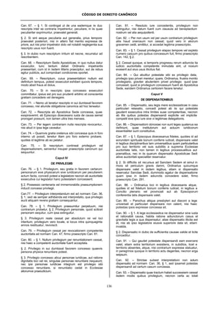 CÓDIGO DE DIREITO CANÔNICO
136
Can. 67. – § 1. Si contingat ut de una eademque re duo
rescripta inter se contraria impetrentur, peculiare, in iis quae
peculiariter exprimuntur, praevalet generali.
§ 2. Si sint aeque peculiaria aut generalia, prius tempore
praevalet posteriori, nisi in altero fiat mentio expressa de
priore, aut nisi prior impetrator dolo vel notabili neglegentia sua
rescripto usus non fuerit.
§ 3. In dubio num rescriptum irritum sit necne, recurratur ad
rescribentem.
Can. 68. – Rescriptum Sedis Apostolicae, in quo nullus datur
exsecutor, tunc tantum debet Ordinario impetrantis
praesentari, cum id in iisdem litteris praecipitur, aut de rebus
agitur publicis, aut comprobari condiciones oportet.
Can. 69. – Rescriptum, cuius praesentationi nullum est
definitum tempus, potest exsecutori exhiberi quovis tempore,
modo absit fraus et dolus.
Can. 70. – Si in rescripto ipsa concessio exsecutori
committatur, ipsius est pro suo prudenti arbitrio et conscientia
gratiam concedere vel denegare.
Can. 71. – Nemo uti tenetur rescripto in sui dumtaxat favorem
concesso, nisi aliunde obligatione canonica ad hoc teneatur.
Can. 72. – Rescripta ab Apostolica Sede concessa, quae
exspiraverint, ab Episcopo dioecesano iusta de causa semel
prorogari possunt, non tamen ultra tres menses.
Can. 73. – Per legem contrariam nulla rescripta revocantur,
nisi aliud in ipsa lege caveatur.
Can. 74. – Quamvis gratia oretenus sibi concessa quis in foro
interno uti possit, tenetur illam pro foro externo probare,
quoties id legitime ab eo petatur.
Can. 75. – Si rescriptum contineat privilegium vel
dispensationem, serventur insuper praescripta canonum qui
sequuntur.
Caput IV
DE PRIVILEGIIS
Can. 76. – § 1. Privilegium, seu gratia in favorem certarum
personarum sive physicarum sive iuridicarum per peculiarem
actum facta, concedi potest a legislatore necnon ab auctoritate
exsecutiva cui legislator hanc potestatem concesserit.
§ 2. Possessio centenaria vel immemorabilis praesumptionem
inducit concessi privilegii.
Can.77. – Privilegium interpretandum est ad normam Can. 36,
§ 1; sed ea semper adhibenda est interpretatio, qua privilegio
aucti aliquam revera gratiam consequantur.
Can. 78. – § 1. Privilegium praesumitur perpetuum, nisi
contrarium probetur, § 2. Privilegium personale, quod scilicet
personam sequitur, cum ipsa extinguitur.
§ 3. Privilegium reale cessat per absolutum rei vel loci
interitum; privilegium vero locale, si locus intra quinquaginta
annos restituatur, reviviscit.
Can. 79. – Privilegium cessat per revocationem competentis
auctoritatis ad normam Can. 47, firmo praescripto Can. 81.
Can. 80. – § 1. Nullum privilegium per renuntiationem cessat,
nisi haec a competenti auctoritate fuerit acceptata.
§ 2. Privilegio in sui dumtaxat favorem concesso quaevis
persona physica renuntiare potest.
§ 3. Privilegio concesso alicui personae iuridicae, aut ratione
dignitatis loci vel rei, singulae personae renuntiare nequeunt;
nec ipsi personae iuridicae integrum est privilegio sibi
concesso renuntiare, si renuntiatio cedat in Ecclesiae
aliorumve praeiudicium.
Can. 81. – Resoluto iure concedentis, privilegium non
extinguitur, nisi datum fuerit cum clausula ad beneplacitum
nostrum vel alia aequipollenti.
Can. 82. – Per non usum vel per usum contrarium privilegium
aliis haud onerosum non cessat; quod vero in aliorum
gravamen cedit, amittitur, si accedat legitima praescriptio.
Can. 83. – § 1. Cessat privilegium elapso tempore vel expleto
numero casuum pro quibus concessum fuit, firmo praescripto
Can. 142, § 2.
§ 2. Cessat quoque, si temporis progressu rerum adiuncta ita
iudicio auctoritatis competentis immutata sint, ut noxium
evaserit aut eius usus illicitus fiat.
Can. 84. – Qui abutitur potestate sibi ex privilegio data,
privilegio ipso privari meretur; quare, Ordinarius, frustra monito
privilegiario, graviter abutentem privet privilegio quod ipse
concessit; quod si privilegium concessum fuerit ab Apostolica
Sede, eandem Ordinarius certiorem facere tenetur.
Caput V
DE DISPENSATIONIBUS
Can. 85. – Dispensatio, seu legis mere ecclesiasticae in casu
particulari relaxatio, concedi potest ab iis qui potestate
gaudent exsecutiva intra limites suae competentiae, necnon
ab illis quibus potestas dispensandi explicite vel implicite
competit sive ipso iure sive vi legitimae delegationis.
Can. 86. – Dispensationi obnoxiae non sunt leges quatenus ea
definiunt, quae institutorum aut actuum iuridicorum
essentialiter sunt constitutiva.
Can. 87. – § 1. Episcopus dioecesanus fideles, quoties id ad
eorundem spirituale bonum conferre iudicet, dispensare valet
in legibus disciplinaribus tam universalibus quam particularibus
pro suo territorio vel suis subditis a suprema Ecclesiae
auctoritate latis, non tamen in legibus processualibus aut
poenalibus, nec in iis quarum dispensatio Apostolicae Sedi
aliive auctoritati specialiter reservatur.
§ 2. Si difficilis sit recursus ad Sanctam Sedem et simul in
mora sit periculum gravis damni, Ordinarius quicumque
dispensare valet in iisdem legibus, etiam si dispensatio
reservatur Sanctae Sedi, dummodo agatur de dispensatione
quam ipsa in iisdem adiunctis concedere solet, firmo
praescripto Can. 291.
Can. 88. – Ordinarius loci in legibus dioecesanis atque,
quoties id ad fidelium bonum conferre iudicet, in legibus a
Concilio plenario vel provinciali aut ab Episcoporum
conferentia latis dispensare valet.
Can. 89. – Parochus aliique presbyteri aut diaconi a lege
universali et particulari dispensare non valent, nisi haec
potestas ipsis expresse concessa sit.
Can. 90. – § 1. A lege ecclesiastica ne dispensetur sine iusta
et rationabili causa, habita ratione adiunctorum casus et
gravitatis legis a qua dispensatur; alias dispensatio illicita est
et, nisi ab ipso legislatore eiusve superiore data sit, etiam
invalida.
§ 2. Dispensatio in dubio de sufficientia causae valide et licite
conceditur.
Can. 91. – Qui gaudet potestate dispensandi eam exercere
valet, etiam extra territorium exsistens, in subditos, licet e
territorio absentes, atque, nisi contrarium expresse statuatur,
in peregrinos quoque in territorio actu degentes, necnon erga
seipsum.
Can. 92. – Strictae subest interpretationi non solum
dispensatio ad normam Can. 36, § 1, sed ipsamet potestas
dispensandi ad certum casum concessa.
Can. 93. – Dispensatio quae tractum habet successiwm cessat
iisdem modis quibus privilegium, necnon certa ac totali
 