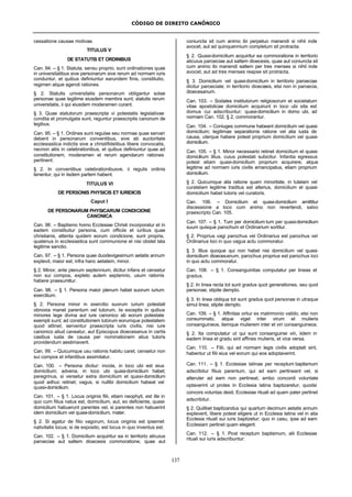 CÓDIGO DE DIREITO CANÔNICO
137
cessatione causae motivae.
TITULUS V
DE STATUTIS ET ORDINIBUS
Can. 94. – § 1. Statuta, sensu proprio, sunt ordinationes quae
in universitatibus sive personarum sive rerum ad normam iuris
conduntur, et quibus definiuntur earundem finis, constitutio,
regimen atque agendi rationes.
§ 2. Statutis universitatis personarum obligantur solae
personae quae legitime eiusdem membra sunt; statutis rerum
universitatis, ii qui eiusdem moderamen curant.
§ 3. Quae statutorum praescripta vi potestatis legislativae
condita et promulgata sunt, reguntur praescriptis canonum de
legibus.
Can. 95. – § 1. Ordines sunt regulae seu normae quae servari
debent in personarum conventibus, sive ab auctoritate
ecclesiastica indictis sive a christifidelibus libere convocatis,
necnon aliis in celebrationibus, et quibus definiuntur quae ad
constitutionem, moderamen et rerum agendarum rationes
pertinent.
§ 2. In conventibus celebrationibusve, ii regulis ordinis
tenentur, qui in iisdem partem habent.
TITULUS VI
DE PERSONIS PHYSICIS ET IURIDICIS
Caput I
DE PERSONARUM PHYSICARUM CONDICIONE
CANONICA
Can. 96. – Baptismo homo Ecclesiae Christi incorporatur et in
eadem constituitur persona, cum officiis et iuribus quae
christianis, attenta quidem eorum condicione, sunt propria,
quatenus in ecclesiastica sunt communione et nisi obstet lata
legitime sanctio.
Can. 97. – § 1. Persona quae duodevigesimum aetatis annum
explevit, maior est; infra hanc aetatem, minor.
§ 2. Minor, ante plenum septennium, dicitur infans et censetur
non sui compos, expleto autem septennio, usum rationis
habere praesumitur.
Can. 98. – § 1. Persona maior plenum habet suorum iurium
exercitium.
§ 2. Persona minor in exercitio suorum iurium potestati
obnoxia manet parentum vel tutorum, iis exceptis in quibus
minores lege divina aut iure canonico ab eorum potestate
exempti sunt; ad constitutionem tutorum eorumque potestatem
quod attinet, serventur praescripta iuris civilis, nisi iure
canonico aliud caveatur, aut Episcopus dioecesanus in certis
casibus iusta de causa per nominationem alius tutoris
providendum aestimaverit.
Can. 99. – Quicumque usu rationis habitu caret, censetur non
sui compos et infantibus assimilatur.
Can. 100. – Persona dicitur: incola, in loco ubi est eius
domicilium; advena, in loco ubi quasi-domicilium habet;
peregrinus, si versetur extra domicilium et quasi-domicilium
quod adhuc retinet; vagus, si nullibi domicilium habeat vel
quasi-domicilium.
Can. 101. – § 1. Locus originis filii, etiam neophyti, est ille in
quo cum filius natus est, domicilium, aut, eo deficiente, quasi-
domicilium habuerunt parentes vel, si parentes non habuerint
idem domicilium vel quasi-domicilium, mater.
§ 2. Si agatur de filio vagorum, locus originis est ipsemet
nativitatis locus; si de exposito, est locus in quo inventus est.
Can. 102. – § 1. Domicilium acquiritur ea in territorio alicuius
paroeciae aut saltem dioecesis commoratione, quae aut
coniuncta sit cum animo ibi perpetuo manendi si nihil inde
avocet, aut ad quinquennium completum sit protracta.
§ 2. Quasi-domicilium acquiritur ea commoratione in territorio
alicuius paroeciae aut saltem dioecesis, quae aut coniuncta sit
cum animo ibi manendi saltem per tres menses si nihil inde
avocet, aut ad tres menses reapse sit protracta.
§ 3. Domicilium vel quasi-domicilium in territorio paroeciae
dicitur paroeciale; in territorio dioecesis, etsi non in paroecia,
dioecesanum.
Can. 103. – Sodales institutorum religiosorum et societatum
vitae apostolicae domicilium acquirunt in loco ubi sita est
domus cui adscribuntur; quasi-domicilium in domo ubi, ad
normam Can. 102, § 2, commorantur.
Can. 104. – Coniuges commune habeant domicilium vel quasi-
domicilium; legitimae separationis ratione vel alia iusta de
causa, uterque habere potest proprium domicilium vel quasi-
domicilium.
Can. 105. – § 1. Minor necessario retinet domicilium et quasi-
domicilium illius, cuius potestati subicitur. Infantia egressus
potest etiam quasi-domicilium proprium acquirere; atque
legitime ad normam iuris civilis emancipatus, etiam proprium
domicilium.
§ 2. Quicumque alia ratione quam minoritate, in tutelam vel
curatelam legitime traditus est alterius, domicilium et quasi-
domicilium habet tutoris vel curatoris.
Can. 106. – Domicilium et quasi-domicilium amittitur
discessione a loco cum animo non revertendi, salvo
praescripto Can. 105.
Can. 107. – § 1. Tum per domicilium tum per quasi-domicilium
suum quisque parochum et Ordinarium sortitur.
§ 2. Proprius vagi parochus vel Ordinarius est parochus vel
Ordinarius loci in quo vagus actu commoratur.
§ 3. Illius quoque qui non habet nisi domicilium vel quasi-
domicilium dioecesanum, parochus proprius est parochus loci
in quo actu commoratur.
Can. 108. – § 1. Consanguinitas computatur per lineas et
gradus.
§ 2. In linea recta tot sunt gradus quot generationes, seu quot
personae, stipite dempto.
§ 3. In linea obliqua tot sunt gradus quot personae in utraque
simul linea, stipite dempto.
Can. 109. – § 1. Affinitas oritur ex matrimonio valido, etsi non
consummato, atque viget inter virum et mulieris
consanguineos, itemque mulierem inter et viri consanguineos.
§ 2. Ita computatur ut qui sunt consanguinei viri, iidem in
eadem linea et gradu sint affines mulieris, et vice versa.
Can. 110. – Filii, qui ad normam legis civilis adoptati sint,
habentur ut filii eius vel eorum qui eos adoptaverint.
Can. 111. – § 1. Ecclesiae latinae per receptum baptismum
adscribitur filius parentum, qui ad eam pertineant vel, si
alteruter ad eam non pertineat, ambo concordi voluntate
optaverint ut proles in Ecclesia latina baptizaretur; quodsi
concors voluntas desit, Ecclesiae rituali ad quam pater pertinet
adscribitur.
§ 2. Quilibet baptizandus qui quartum decimum aetatis annum
expleverit, libere potest eligere ut in Ecclesia latina vel in alia
Ecclesia rituali sui iuris baptizetur; quo in casu, ipse ad eam
Ecclesiam pertinet quam elegerit.
Can. 112. – § 1. Post receptum baptismum, alii Ecclesiae
rituali sui iuris adscribuntur:
 