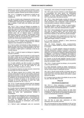 CÓDIGO DE DIREITO CANÔNICO
14
Ordinário não cessa ao cessar o direito do Ordinário a quem
foi concedida, mesmo que ele tenha começado a executá- la,
mas passa a qualquer Ordinário que lhe sucede no governo.
Cân. 133 § 1. O delegado que ultrapassa os limites de seu
mandato, no tocante às coisas ou às pessoas, age
invalidamente.
§ 2. Não se considera estar ultrapassando os limites de seu
mandato o delegado que efetuar, de modo diverso do que lhe
foi determinado, aquilo para que foi delegado, a não ser que
para a validade o modo tenha sido prescrito pelo próprio
delegante.
Cân. 134 § 1. Com o nome de Ordinário se entendem, no
direito, além do Romano Pontífice, os Bispos diocesanos e os
outros que, mesmo só interinamente, são prepostos a alguma
Igreja particular ou a uma comunidade a ela equiparada, de
acordo como cân. 368; os que nelas têm poder executivo
ordinário geral, isto os Vigários gerais e episcopais;
igualmente, para os seus confrades, os Superiores maiores
dos institutos religiosos clericais de direto pontifício e das
sociedades clericais de vida apostólica de direito pontifício,
que têm pelo menos poder executivo ordinário.
§ 2. Com o nome de Ordinário local se entendem todos os
mencionados no § 1, exceto os Superiores dos institutos
religiosos e das sociedades de vida apostólica.
§ 3. O que se atribui nominalmente ao Bispo diocesano, no
âmbito do poder executivo, entende-se competir somente ao
Bispo diocesano e aos outros a ele equiparados no cân. 381,
§ 2, excluídos o Vigário geral e o episcopal, a não ser por
mandato especial.
Cân. 135 § 1. O poder de regime se distingue em legislativo,
executivo e judiciário.
§ 2. O poder legislativo deve ser exercido no modo prescrito
pelo direito; o poder que tem na Igreja um legislador inferior à
autoridade suprema não pode ser delegado, salvo explícita
determinação contrária do direito; por um legislador inferior
não pode ser dada lei contrária ao direito superior.
§ 3. O poder judiciário, que têm os juízes e os colégios
judiciais, deve ser exercido no modo prescrito pelo direito; não
pode ser delegado, a não ser para realizar os atos
preparatórios de algum decreto ou sentença.
§ 4. No tocante ao exercício do poder executivo, observem-se
as prescrições dos cânones seguintes.
Cân. 136 Mesmo estando fora do território, pode alguém
exercer o poder executivo para com seus súditos, mesmo que
ausentes do território, a não ser que conste diversamente,
pela natureza da coisa ou por prescrição do direito; para com
os forasteiros que se encontrem de fato no território, se se
tratar de concessão de favores ou de execução de leis
universais ou de leis particulares, às quais eles estão
obrigados, de acordo com cân. 13, § 2, n.2.
Cân. 137 § 1. O poder executivo ordinário pode ser delegado
para um ato ou para a universidade dos casos, salvo expressa
determinação contrária do direito.
§ 2. O poder executivo delegado pela Sé Apostólica pode ser
subdelegado, para um ato ou para a universalidade dos
casos, a não ser que tenha sido escolhida a competência da
pessoa ou tenha sido expressamente proibida a
subdelegação.
§ 3. O poder executivo delegado por outra autoridade que tem
poder ordinário, se foi delegado para a universalidade dos
casos, pode ser subdelegado somente em casos singulares;
se, porém, foi delegado para um ou vários casos
determinados, não pode ser subdelegado, salvo expressa
concessão do delegante.
§ 4. Nenhum poder subdelegado pode ser novamente
subdelegado, salvo expressa concessão do delegante.
Cân. 138 O poder executivo ordinário e o poder delegado para
a universalidade dos casos devem ser interpretados
largamente; todos os outros, estritamente; mas, a quem foi
delegado um poder, entende-se concedido também aquilo
sem o que esse poder não pode ser exercido.
Cân. 139 § 1. Salvo determinação contrária do direito, pelo
fato de alguém recorrer a alguma autoridade competente,
ainda que superior, não se suspende o poder executivo da
outra autoridade competente, ordinário ou delegado.
§ 2. Não se imiscua, porém, o inferior na causa levada à
autoridade superior, a não ser por motivo grave e urgente;
neste caso, porém, avise disso imediatamente ao superior.
Cân. 140 § 1. Sendo delegadas várias pessoas solidariamente
para tratar do mesmo negócio, quem por primeiro tiver
começado a tratá-lo exclui os outros, a não ser que depois
tenha ficado impedido ou não tenha mais querido prosseguir.
§ 2. Sendo delegados vários colegialmente para tratar de um
negócio, devem todos proceder de acordo com o cân. 119,
salvo determinação contrária no mandato.
§ 3. O poder executivo delegado a vários presume-se
delegado a eles solidariamente.
Cân. 141 Sendo delegados vários sucessivamente,
encaminhará o negócio aquele cujo mandato é anterior e não
foi revogado.
Cân. 142 § 1. O poder delegado extingue-se terminado o
mandato; transcorrido o tempo ou concluído o número de
casos para os quais foi concedido; cessando a causa final da
delegação; por revogação do delegante notificada diretamente
ao delegado, e por renúncia do delegado comunicada ao
delegante e por ele aceita; não, porém, cessado o direito do
delegante, a não ser que isso apareça das cláusulas postas.
§ 2. Contudo, um ato de poder delegado, exercido só para o
foro interno e praticado por inadvertência, após transcorrido o
tempo de concessão, é válido.
Cân. 143 § 1. O poder ordinário se extingue, uma vez perdido
o ofício ao qual está anexo.
§ 2. Salvo disposição contrária do direito, suspende-se o
poder ordinário, caso se apele legitimamente ou se interponha
recurso contra privação ou destituição de ofício.
Cân. 144 § 1. No erro comum de fato ou de direito, bem como
na dúvida positiva e provável, seja de direito, seja de fato, a
Igreja supre, para o foro tanto externo como interno, o poder
executivo de regime.
§ 2. A mesma norma se aplica às faculdades de que se trata
nos cânn. 882, 883, 966 e 1111, § 1.
TÍTULO IX
DOS OFÍCIOS ECLESIÁSTICOS
Cân. 145 § 1. Ofício eclesiástico é qualquer encargo
constituído estavelmente por disposição divina ou eclesiástica,
a ser exercido para uma finalidade espiritual.
§ 2. As obrigações e direitos próprios de cada ofício
eclesiástico são definidos pelo próprio direito pelo qual o ofício
é constituído, ou pelo decreto da autoridade competente com
o qual é simultaneamente constituído e conferido.
Capítulo I
DA PROVISÃO DO OFÍCIO ECLESIÁSTICO
Cân. 146 Não se pode obter validamente um ofício
eclesiástico sem a provisão canônica.
Cân. 147 A provisão de um ofício eclesiástico se faz: por livre
colação da competente autoridade eclesiástica; por instituição
 