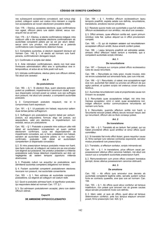 CÓDIGO DE DIREITO CANÔNICO
142
nec subsequenti acceptatione convalescit, sed rursus eligi
potest; collegium autem aut coetus intra mensem a cognita
non-acceptatione ad novam electionem procedere debet.
Can. 178. – Electus, acceptata electione, quae confirmatione
non egeat, officium pleno iure statim obtinet; secus non
acquirit nisi ius ad rem.
Can. 179. – § 1. Electus, si electio confirmatione indigeat, intra
octiduum utile a die acceptatae electionis confirmationem ab
auctoritate competenti petere per se vel per alium debet;
secus omni iure privatur, nisi probaverit se a petenda
confirmatione iusto impedimento detentum fuisse.
§ 2. Competens auctoritas, si electum reppererit idoneum ad
normam Can. 149, § 1, et electio ad normam iuris fuerit
peracta, confirmationem denegare nequit.
§ 3. Confirmatio in scriptis dari debet.
§ 4. Ante intimatam confirmationem, electo non licet sese
immiscere administrationi officii sive in spiritualibus sive in
temporalibus, et actus ab eo forte positi nulli sunt.
§ 5. Intimata confirmatione, electus pleno iure officium obtinet,
nisi aliud iure caveatur.
Art. 4
De postulatione
Can. 180. – § 1. Si electioni illius, quem electores aptiorem
putent ac praeferant, impedimentum canonicum obstet, super
quo dispensatio concedi possit ac soleat, suis ipsi suffragiis
eum possunt, nisi aliud iure caveatur, a competenti auctoritate
postulare.
§ 2. Compromissarii postulare nequeunt, nisi id in
compromisso fuerit expressum.
Can. 181. – § 1. Ut postulatio vim habeat, requiruntur saltem
duae tertiae partes suffragiorum.
§ 2. Suffragium pro postulatione exprimi debet per verbum:
postulo, aut aequivalens; formula: eligo vel postulo, aut
aequipollens, valet pro electione, si impedimentum non
exsistat, secus pro postulatione.
Can. 182. – § 1. Postulatio a praeside intra octiduum utile mitti
debet ad auctoritatem competentem ad quam pertinet
electionem confirmare, cuius est dispensationem de
impedimento concedere, aut, si hanc potestatem non habeat,
eandem ab auctoritate superiore petere; si non requiritur
confirmatio, postulatio mitti debet ad auctoritatem
competentem ut dispensatio concedatur.
§ 2. Si intra praescriptum tempus postulatio missa non fuerit,
ipso facto nulla est, et collegium vel coetus pro ea vice privatur
iure eligendi aut postulandi, nisi probetur praesidem a mittenda
postulatione iusto fuisse detentum impedimento aut dolo vel
neglegentia ab eadem tempore opportuno mittenda
abstinuisse.
§ 3. Postulato nullum ius acquiritur ex postulatione; eam
admittendi auctoritas competens obligatione non tenetur.
§ 4. Factam auctoritati competenti postulationem electores
revocare non possunt, nisi auctoritate consentiente.
Can. 183. – § 1. Non admissa ab auctoritate competenti
postulatione, ius eligendi ad collegium vel coetum redit.
§ 2. Quod si postulatio admissa fuerit, id significetur postulato,
qui respondere debet ad normam Can. 177, § 1.
§ 3. Qui admissam postulationem acceptat, pleno iure statim
officium obtinet.
Caput II
DE AMISSIONE OFFICII ECCLESIASTICI
Can. 184. – § 1. Amittitur officium ecclesiasticum lapsu
temporis praefiniti, expleta aetate iure definita, renuntiatione,
translatione, amotione necnon privatione.
§ 2. Resoluto quovis modo iure auctoritatis a qua fuit collatum,
officium ecclesiasticum non amittitur, nisi aliud iure caveatur.
§ 3. Officii amissio, quae effectum sortita est, quam primum
omnibus nota fiat, quibus aliquod ius in officii provisionem
competit.
Can. 185. – Ei, qui ob impletam aetatem aut renuntiationem
acceptatam officium amittit, titulus emeriti conferri potest.
Can. 186. – Lapsu temporis praefiniti vel adimpleta aetate,
amissio officii effectum habet tantum a momento, quo a
competenti auctoritate scripto intimatur.
Art. 1
De renuntiatione
Can. 187. – Quisquis sui compos potest officio ecclesiastico
iusta de causa renuntiare.
Can. 188. – Renuntiatio ex metu gravi, iniuste incusso, dolo
vel errore substantiali aut simoniace facta, ipso iure irrita est.
Can. 189. – § 1. Renuntiatio, ut valeat, sive acceptatione eget
sive non, auctoritati fieri debet cui provisio ad officium de quo
agitur pertinet, et quidem scripto vel oretenus coram duobus
testibus.
§ 2. Auctoritas renuntiationem iusta et proportionata causa non
innixam ne acceptet.
§ 3. Renuntiatio quae acceptatione indiget, nisi intra tres
menses acceptetur, omni vi caret; quae acceptatione non
indiget effectum sortitur communicatione renuntiantis ad
normam iuris facta.
§ 4. Renuntiatio, quamdiu effectum sortita non fuerit, a
renuntiante revocari potest; effectu secuto revocari nequit, sed
qui renuntiavit, officium alio ex titulo consequi potest.
Art. 2
De translatione
Can. 190. – § 1. Translatio ab eo tantum fieri potest, qui ius
habet providendi officio quod amittitur et simul officio quod
committitur.
§ 2. Si translatio fiat invito officii titulari, gravis requiritur causa
et, firmo semper iure rationes contrarias exponendi, servetur
modus procedendi iure praescriptus.
§ 3. Translatio, ut effectum sortiatur, scripto intimanda est.
Can. 191. – § 1. In translatione, prius officium vacat per
possessionem alterius officii canonice habitam, nisi aliud iure
cautum aut a competenti auctoritate praescriptum fuerit.
§ 2. Remunerationem cum priore officio conexam translatus
percipit, donec alterius possessionem canonice obtinuerit.
Art. 3
De amotione
Can. 192. – Ab officio quis amovetur sive decreto ab
auctoritate competenti legitime edito, servatis quidem iuribus
forte ex contractu quaesitis, sive ipso iure ad normam Can.
194.
Can. 193. – § 1. Ab officio quod alicui confertur ad tempus
indefinitum, non potest quis amoveri nisi ob graves causas
atque servato procedendi modo iure definito.
§ 2. Idem valet, ut quis ab officio, quod alicui ad tempus
determinatum confertur, ante hoc tempus elapsum amoveri
possit, firmo praescripto Can. 624, § 3.
 