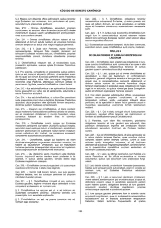 CÓDIGO DE DIREITO CANÔNICO
144
§ 2. Magna cum diligentia officia adimpleant, quibus tenentur
erga Ecclesiam tum universam, tum particularem ad quam,
secundum iuris praescripta, pertinent.
Can. 210. – Omnes christifideles, secundum propriam
condicionem, ad sanctam vitam ducendam atque ad Ecclesiae
incrementum eiusque iugem sanctificationem promovendam
vires suas conferre debent.
Can. 211. – Omnes christifideles officium habent et ius
allaborandi ut divinum salutis nuntium ad universos homines
omnium temporum ac totius orbis magis magisque perveniat.
Can. 212. – § 1. Quae sacri Pastores, utpote Christum
repraesentantes, tamquam fidei magistri declarant aut
tamquam Ecclesiae rectores statuunt, christifideles, propriae
responsabilitatis conscii, christiana oboedientia prosequi
tenentur.
§ 2. Christifidelibus integrum est, ut necessitates suas,
praesertim spirituales, suaque optata Ecclesiae Pastoribus
patefaciant.
§ 3. Pro scientia, competentia et praestantia quibus pollent,
ipsis ius est, immo et aliquando officium, ut sententiam suam
de his quae ad bonum Ecclesiae pertinent sacris Pastoribus
manifestent eamque, salva fidei morumque integritate ac
reverentia erga Pastores, attentisque communi utilitate et
personarum dignitate, ceteris christifidelibus notam faciant.
Can. 213. – Ius est christifidelibus ut ex spiritualibus Ecclesiae
bonis, praesertim ex verbo Dei et sacramentis, adiumenta a
sacris Pastoribus accipiant.
Can. 214. – Ius est christifidelibus, ut cultum Deo persolvant
iuxta praescripta proprii ritus a legitimis Ecclesiae Pastoribus
approbati, utque propriam vitae spiritualis formam sequantur,
doctrinae quidem Ecclesiae consentaneam.
Can. 215. – Integrum est christifidelibus, ut libere condant
atque moderentur consociationes ad fines caritatis vel pietatis,
aut ad vocationem christianam in mundo fovendam, utque
conventus habeant ad eosdem fines in communi
persequendos.
Can. 216. – Christifideles cuncti, quippe qui Ecclesiae
missionem participent, ius habent ut propriis quoque inceptis,
secundum suum quisque statum et condicionem, apostolicam
actionem promoveant vel sustineant; nullum tamen inceptum
nomen catholicum sibi vindicet, nisi consensus accesserit
competentis auctoritatis ecclesiasticae.
Can. 217. – Christifideles, quippe qui baptismo ad vitam
doctrinae evangelicae congruentem ducendam vocentur, ius
habent ad educationem christianam, qua ad maturitatem
humanae personae prosequendam atque simul ad mysterium
salutis cognoscendum et vivendum rite instruantur.
Can. 218. – Qui disciplinis sacris incumbunt iusta libertate
fruuntur inquirendi necnon mentem suam prudenter in iis
aperiedi, in quibus peritia gaudent, servato debito erga
Ecclesiae magisterium obsequio.
Can. 219. – Christifideles omnes iure gaudent ut a quacumque
coactione sint immunes in statu vitae eligendo.
Can. 220. – Nemini licet bonam famam, qua quis gaudet,
illegitime laedere, nec ius cuiusque personae ad propriam
intimitatem tuendam violare.
Can. 221. – § 1. Christifidelibus competit ut iura, quibus in
Ecclesia gaudent, legitime vindicent atque defendant in foro
competenti ecclesiastico ad normam iuris.
§ 2. Christifidelibus ius quoque est ut, si ad iudicium ab
auctoritate competenti vocentur, iudicentur servatis iuris
praescriptis, cum aequitate applicandis.
§ 3. Christifidelibus ius est, ne poenis canonicis nisi ad
normam legis plectantur.
Can. 222. – § 1. Christifideles obligatione tenentur
necessitatibus subveniendi Ecclesiae, ut eidem praesto sint
quae ad cultum divinum, ad opera apostolatus et caritatis
atque ad honestam ministrorum sustentationem necessaria
sunt.
Can. 223. – § 1. In iuribus suis exercendis christifideles tum
singuli tum in consociationibus adunati rationem habere
debent boni communis Ecclesiae necnon iurium aliorum atque
suorum erga alios officiorum.
§ 2. Ecclesiasticae auctoritati competit, intuitu boni communis,
exercitium iurium, quae christifidelibus sunt propria, moderari.
TITULUS II
DE OBLIGATIONIBUS ET IURIBUS CHRISTIFIDELIUM
LAICORUM
Can. 224. – Christifideles laici, praeter eas obligationes et iura,
quae cunctis christifidelibus sunt communia et ea quae in aliis
canonibus statuuntur, obligationibus tenentur et iuribus
gaudent quae in canonibus huius tituli recensentur.
Can. 225. – § 1. Laici, quippe qui uti omnes christifideles ad
apostolatum a Deo per baptismum et confirmationem
deputentur, generali obligatione tenentur et iure gaudent, sive
singuli sive in consociationibus coniuncti, allaborandi ut
divinum salutis nuntum ab universis hominibus ubique
terrarum cognoscatur et accipiatur; quae obligatio eo vel magis
urget iis in adiunctis, in quibus nonnisi per ipsos Evangelium
audire et Christum cognoscere homines possunt.
§ 2. Hoc etiam peculiari adstringuntur officio, unusquisque
quidem secundum propriam condicionem, ut rerum
temporalium ordinem spiritu evangelico imbuant atque
perficiant, et ita specialiter in iisdem rebus gerendis atque in
muneribus saecularibus exercendis Christi testimonium
reddant.
Can. 226. – § 1. Qui in statu coniugali vivunt, iuxta propriam
vocationem, peculiari officio tenentur per matrimonium et
familiam ad aedificationem populi Dei allaborandi.
§ 2. Parentes, cum vitam filiis contulerint, gravissima
obligatione tenentur et iure gaudent eos educandi; ideo
parentum christianorum imprimis est christianam filiorum
educationem secundum doctrinam ab Ecclesia traditam
curare.
Can. 227. – Ius est christifidelibus laicis, ut ipsis agnoscatur ea
in rebus civitatis terrenae libertas, quae omnibus civibus
competit; eadem tamen libertate utentes, curent ut suae
actiones spiritu evangelico imbuantur, et ad doctrinam
attendant ab Ecclesiae magisterio propositam, caventes tamen
ne in quaestionibus opinabilibus propriam sententiam uti
doctrinam Ecclesiae proponant.
Can. 228. – § 1. Laici, qui idonei reperiantur, sunt habiles ut a
sacris Pastoribus ad illa officia ecclesiastica et munera
assumantur, quibus ipsi secundum iuris praescripta fungi
valent.
§ 2. Laici debita scientia, prudentia et honestate praestantes,
habiles sunt tamquam periti aut consiliarii, etiam in consiliis ad
normam iuris, ad Ecclesiae Pastoribus adiutorium
praebendum.
Can. 229. – § 1. Laici, ut secundum doctrinam christianam
vivere valeant, eandemque et ipsi enuntiare atque, si opus sit,
defendere possint, utque in apostolatu exercendo partem
suam habere queant, obligatione tenentur et iure gaudent
acquirendi eiusdem doctrinae cognitionem, propriae
uniuscuiusque capacitati et condicioni aptatam.
§ 2. Iure quoque gaudent pleniorem illam in scientiis sacris
acquirendi cognitionem, quae in ecclesiasticis universitatibus
facultatibusve aut in institutis scientiarum religiosarum
traduntur, ibidem lectiones frequentando et gradus
 
