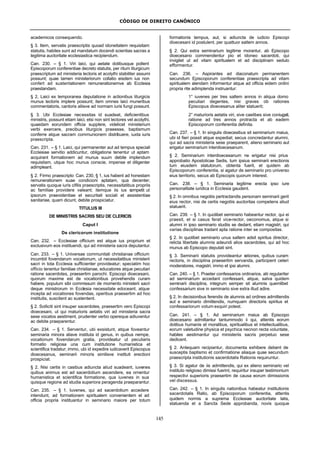 CÓDIGO DE DIREITO CANÔNICO
145
academicos consequendo.
§ 3. Item, servatis praescriptis quoad idoneitatem requisitam
statutis, habiles sunt ad mandatum docendi scientias sacras a
legitima auctoritate ecclesiastica recipiendum.
Can. 230. – § 1. Viri laici, qui aetate dotibusque pollent
Episcoporum conferentiae decreto statutis, per ritum liturgicum
praescriptum ad ministeria lectoris et acolythi stabiliter assumi
possunt; quae tamen ministeriorum collatio eisdem ius non
confert ad sustentationem remunerationemve ab Ecclesia
praestandam.
§ 2, Laici ex temporanea deputatione in actionibus liturgicis
munus lectoris implere possunt; item omnes laici muneribus
commentatoris, cantoris aliisve ad normam iuris fungi possunt.
§ 3. Ubi Ecclesiae necessitas id suadeat, deficientibus
ministris, possunt etiam laici, etsi non sint lectores vel acolythi,
quaedam eorundem officia supplere, videlicet ministerium
verbi exercere, precibus liturgicis praeesse, baptismum
conferre atque sacram communionem distribuere, iuxta iuris
praescripta.
Can. 231. – § 1. Laici, qui permanenter aut ad tempus speciali
Ecclesiae servitio addicuntur, obligatione tenentur ut aptam
acquirant formationem ad munus suum debite implendum
requisitam, utque hoc munus conscie, impense et diligenter
adimpleant.
§ 2. Firmo praescripto Can. 230, § 1, ius habent ad honestam
remunerationem suae condicioni aptatam, qua decenter,
servatis quoque iuris cifilis praescriptis, necessitatibus propriis
ac familiae providere valeant; itemque iis ius competit ut
ipsorum praevidentiae et securitati sociali et assistentiae
sanitariae, quam dicunt, debite prospiciatur.
TITULUS III
DE MINISTRIS SACRIS SEU DE CLERICIS
Caput I
De clericorum institutione
Can. 232. – Ecclesiae officium est atque ius proprium et
exclusivum eos instituendi, qui ad ministeria sacra deputantur.
Can. 233. – § 1. Universae communitati christianae officium
incumbit fovendarum vocationum, ut necessitatibus ministerii
sacri in tota Ecclesia sufficienter provideatur; speciatim hoc
officio tenentur familiae christianae, educatores atque peculiari
ratione sacerdotes, praesertim parochi. Episcopi dioecesani,
quorum maxime est de vocationibus provehendis curam
habere, populum sibi commissum de momento ministerii sacri
deque ministrorum in Ecclesia necessitate edoceant, atque
incepta ad vocationes fovendas, operibus praesertim ad hoc
institutis, suscitent ac sustentent.
§ 2. Solliciti sint insuper sacerdotes, praesertim vero Episcopi
dioecesani, ut qui maturioris aetatis viri ad ministeria sacra
sese vocatos aestiment, prudenter verbo opereque adiuventur
ac debite praeparentur.
Can. 234. – § 1. Serventur, ubi exsistunt, atque foveantur
seminaria minora aliave instituta id genus, in quibus nempe,
vocationum fovendarum gratia, provideatur ut peculiaris
formatio religiosa una cum institutione humanistica et
scientifica tradatur; immo, ubi id expedire iudicaverit Episcopus
dioecesanus, seminarii minoris similisve instituti erectioni
prospiciat.
§ 2. Nisi certis in casibus adiuncta aliud suadeant, iuvenes
quibus animus est ad sacerdotium ascendere, ea ornentur
humanistica et scientifica formatione, qua iuvenes in sua
quisque regione ad studia superiora peragenda praeparantur.
Can. 235. – § 1. Iuvenes, qui ad sacerdotium accedere
intendunt, ad formationem spiritualem convenientem et ad
officia propria instituantur in seminario maiore per totum
formationis tempus, aut, si adiuncta de iudicio Episcopi
dioecesani id postulent, per quattuor saltem annos.
§ 2. Qui extra seminarium legitime morantur, ab Episcopo
dioecesano commendentur pio et idoneo sacerdoti, qui
invigilet ut ad vitam spiritualem et ad disciplinam sedulo
efformentur.
Can. 236. – Aspirantes ad diaconatum permanentem
secundum Episcoporum conferentiae praescripta ad vitam
spiritualem alendam informentur atque ad officia eidem ordini
propria rite adimplenda instruantur:
1° iuvenes per tres saltem annos in aliqua domo
peculiari degentes, nisi graves ob rationes
Episcopus dioecesanus aliter statuerit;
2° maturioris aetatis viri, sive caelibes sive coniugati,
ratione ad tres annos protracta et ab eadem
Episcoporum conferentia definita.
Can. 237. – § 1. In singulis dioecesibus sit seminarium maius,
ubi id fieri possit atque expediat; secus concredantur alumni,
qui ad sacra ministeria sese praeparent, alieno seminario aut
erigatur seminarium interdioecesanum.
§ 2. Seminarium interdioecesanum ne erigatur nisi prius
approbatio Apostolicae Sedis, tum ipsius seminarii erectionis
tum eiusdem statutorum, obtenta fuerit, et quidem ab
Episcoporum conferentia, si agatur de seminario pro universo
eius territorio, secus ab Episcopis quorum interest.
Can. 238. – § 1. Seminaria legitime erecta ipso iure
personalitate iuridica in Ecclesia gaudent.
§ 2. In omnibus negotiis pertractandis personam seminarii gerit
eius rector, nisi de certis negotiis auctoritas competens aliud
statuerit.
Can. 239. – § 1. In quolibet seminario habeantur rector, qui ei
praesit, et si casus ferat vice-rector, oeconomus, atque si
alumni in ipso seminario studiis se dedant, etiam magistri, qui
varias disciplinas tradant apta ratione inter se compositas.
§ 2. In quolibet seminario unus saltem adsit spiritus director,
relicta libertate alumnis adeundi alios sacerdotes, qui ad hoc
munus ab Episcopo deputati sint.
§ 3. Seminarii statutis provideantur rationes, quibus curam
rectoris, in disciplina praesertim servanda, participent ceteri
moderatores, magistri, immo et ipsi alumni.
Can. 240. – § 1. Praeter confessarios ordinarios, alii regulariter
ad seminarium accedant confessarii, atque, salva quidem
seminarii disciplina, integrum semper sit alumnis quemlibet
confessarium sive in seminario sive extra illud adire.
§ 2, In decisionibus ferendis de alumnis ad ordines admittendis
aut e seminario dimittendis, numquam directoris spiritus et
confessariorum votum exquiri potest.
Can. 241. – § 1. Ad seminarium maius ab Episcopo
dioecesano admittantur tantummodo ii qui, attentis eorum
dotibus humanis et moralibus, spiritualibus et intellectualibus,
eorum valetudine physica et psychica necnon recta voluntate,
habiles aestimantur qui ministeriis sacris perpetuo sese
dedicent.
§ 2. Antequam recipiantur, documenta exhibere debent de
susceptis baptismo et confirmatione aliaque quae secundum
praescripta institutionis sacerdotalis Rationis requiruntur.
§ 3. Si agatur de iis admittendis, qui ex alieno seminario vel
instituto religioso dimissi fuerint, requiritur insuper testimonium
respectivi superioris praesertim de causa eorum dimissionis
vel discessus.
Can. 242. – § 1. In singulis nationibus habeatur institutionis
sacerdotalis Ratio, ab Episcoporum conferentia, attentis
quidem normis a suprema Ecclesiae auctoritate latis,
statuenda et a Sancta Sede approbanda, novis quoque
 