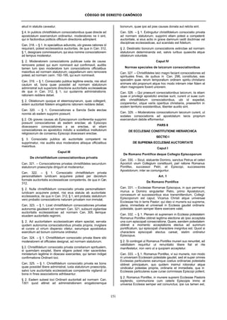 CÓDIGO DE DIREITO CANÔNICO
151
aliud in statutis caveatur.
§ 4. In publicis christifidelium consociationibus quae directe ad
apostolatum exercendum ordinantur, moderatores ne ii sint,
qui in factionibus politicis officium directionis adimplent.
Can. 318. – § 1. In specialibus adiunctis, ubi graves rationes id
requirant, potest ecclesiastica auctoritas, de qua in Can. 312,
§ 1, designare commissarium, qui eius nomine consociationem
ad tempus moderetur.
§ 2. Moderatorem consociationis publicae iusta de causa
removere potest qui eum nominavit aut confirmavit, auditis
tamen tum ipso moderatore tum consociationis officialibus
maioribus ad normam statutorum; cappellanum vero removere
potest, ad normam cann. 192-195, qui eum nominavit.
Can. 319. – § 1. Consociatio publica legitime erecta, nisi aliud
cautum sit, bona quae possidet ad normam statutorum
administrat sub superiore directione auctoritatis ecclesiasticae
de qua in Can. 312, § 1, cui quotannis administrationis
rationem reddere debet.
§ 2. Oblationum quoque et eleemosynarum, quas collegerit,
eidem auctoritati fidelem erogationis rationem reddere debet.
Can. 320. – § 1. Consociationes a Sancta Sede erectae
nonnisi ab eadem supprimi possunt.
§ 2. Ob graves causas ab Episcoporum conferentia supprimi
possunt consociationes ab eadem erectae; ab Episcopo
dioecesano consociationes a se erectae, et etiam
consociationes ex apostolico indulto a sodalibus institutorum
religiosorum de consensu Episcopi dioecesani erectae.
§ 3. Consociatio publica ab auctoritate competenti ne
supprimatur, nisi auditis eius moderatore aliisque officialibus
maioribus.
Caput III
De christifidelium consociationibus privatis
Can. 321. – Consociationes privatas christifideles secundum
statutorum praescripta dirigunt et moderantur.
Can. 322. – § 1. Consociatio christifidelium privata
personalitatem iuridicam acquirere potest per decretum
formale auctoritatis ecclesiasticae competentis, de qua in Can.
312.
§ 2. Nulla christifidelium consociatio privata personalitatem
iuridicam acquirere potest, nisi eius statuta ab auctoritate
ecclesiastica, de qua in Can. 312, § 1, sint probata; statutorum
vero probatio consociationis naturam privatam non immutat.
Can. 323. – § 1. Licet christifidelium consociationes privatae
autonomia gaudeant ad normam Can. 321, subsunt vigilantiae
auctoritatis ecclesiasticae ad normam Can. 305, itemque
eiusdem auctoritatis regimini.
§ 2. Ad auctoritatem ecclesiasticam etiam spectat, servata
quidem autonomia consociationibus privatis propria, invigilare
et curare ut virium dispersio vitetur, earumque apostolatus
exercitium ad bonum commune ordinetur.
Can. 324. – § 1. Christifidelium consociatio privata libere sibi
moderatorem et officiales designat, ad normam statutorum.
§ 2. Christifidelium consociatio privata consiliarium spiritualem,
si quemdam exoptet, libere eligere potest inter sacerdotes
ministerium legitime in dioecesi exercentes; qui tamen indiget
confirmatione Ordinarii loci.
Can. 325. – § 1. Christifidelium consociatio privata ea bona
quae possidet libere administrat, iuxta statutorum praescripta,
salvo iure auctoritatis ecclesiasticae competentis vigilandi ut
bona in fines associationis adhibeantur.
§ 2. Eadem subest loci Ordinarii auctoritati ad normam Can.
1301 quod attinet ad administrationem erogationemque
bonorum, quae ipsi ad pias causas donata aut relicta sint.
Can. 326. – § 1. Extinguitur christifidelium consociatio privata
ad normam statutorum; supprimi etiam potest a competenti
auctoritate, si eius actio in grave damnum cedit doctrinae vel
disciplinae ecclesiasticae, aut scandalo est fidelium.
§ 2. Destinatio bonorum consociationis extinctae ad normam
statutorum determinanda est, salvis iuribus quaesitis atque
oblatorum voluntate.
Caput IV
Normae speciales de laicorum consociationibus
Can. 327. – Christifideles laici magni faciant consociationes ad
spirituales fines, de quibus in Can. 298, constitutas, eas
speciatim quae rerum temporalium ordinem spiritu christiano
animare sibi proponunt atque hoc modo intimam inter fidem et
vitam magnopere fovent unionem.
Can. 328. – Qui praesunt consociationibus laicorum, iis etiam
quae vi privilegii apostolici erectae sunt, curent ut suae cum
aliis christifidelium consociationibus, ubi id expediat,
cooperentur, utque variis operibus christianis, praesertim in
eodem territorio exsistentibus, libenter auxilio sint.
Can. 329. – Moderatores consociationum laicorum curent, ut
sodales consociationis ad apostolatum laicis proprium
exercendum debite efformentur.
PARS II
DE ECCLESIAE CONSTITUTIONE HIERARCHICA
SECTIO I
DE SUPREMA ECCLESIAEAUCTORITATE
Caput I
De Romano Pontifice deque Collegio Episcoporum
Can. 330. – Sicut, statuente Domino, sanctus Petrus et ceteri
Apostoli unum Collegium constituunt, pari ratione Romanus
Pontifex, successor Petri, et Episcopi, successores
Apostolorum, inter se coniunguntur.
Art. 1
De Romano Pontifice
Can. 331. – Ecclesiae Romanae Episcopus, in quo permanet
munus a Domino singulariter Petro, primo Apostolorum,
concessum et successoribus eius transmittendum, Collegii
Episcoporum est caput, Vicarius Christi atque universae
Ecclesiae his in terris Pastor; qui ideo vi muneris sui suprema,
plena, immediata et universali in Ecclesia gaudet ordinaria
potestate, quam semper libere exercere valet.
Can. 332. – § 1. Plenam et supremam in Ecclesia potestatem
Romanus Pontifex obtinet legitima electione ab ipso acceptata
una cum episcopali consecratione. Quare, eandem potestatem
obtinet a momento acceptationis electus ad summum
pontificatum, qui episcopali charactere insignitus est. Quod si
charactere episcopali electus careat, statim ordinetur
Episcopus.
§ 2. Si contingat ut Romanus Pontifex muneri suo renuntiet, ad
validitatem requiritur ut renuntiatio libere fiat et rite
manifestetur, non vero ut a quopiam acceptetur.
Can. 333. – § 1. Romanus Pontifex, vi sui muneris, non modo
in universam Ecclesiam potestate gaudet, sed et super omnes
Ecclesias particulares earumque coetus ordinariae potestatis
obtinet principatum, quo quidem insimul roboratur atque
vindicatur potestas propria, ordinaria et immediata, qua in
Ecclesias particulares suae curae commissas Episcopi pollent.
§ 2. Romanus Pontifex, in munere supremi Ecclesiae Pastoris
explendo, communione cum ceteris Episcopis immo et
universa Ecclesia semper est coniunctus; ipsi ius tamen est,
 