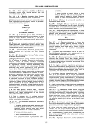 CÓDIGO DE DIREITO CANÔNICO
155
Can. 373. – Unius supremae auctoritatis est Ecclesias
particulares erigere; quae, legitime erectae, ipso iure
personalitate iuridica gaudent.
Can. 374. – § 1. Quaelibet dioecesis aliave Ecclesia
particularis dividatur in distinctas partes seu paroecias.
§ 2. Ad curam pastoralem per communem actionem fovendam
plures paroeciae viciniores coniungi possunt in peculiares
coetus, uti sunt vicariatus foranei.
Caput II
De Episcopis
Art. 1
De Episcopis in genere
Can. 375. – § 1. Episcopi, qui ex divina institutione in
Apostolorum locum succedunt per Spiritum Sanctum qui datus
est eis, in Ecclesia Pastores constituuntur, ut sint et ipsi
doctrinae magistri, sacri cultus sacerdotes et gubernationis
ministri.
§ 2. Episcopi ipsa consecratione episcopali recipiunt cum
munere sanctificandi munera quoque docendi et regendi, quae
tamen natura sua nonnisi in hierarchica communione cum
Collegii capite et membris exercere possunt.
Can. 376. – Episcopi vocantur dioecesant, quibus scilicet
alicuius dioecesis cura commissa est; ceteri titulares
appellantur.
Can. 377. – § 1. Episcopos libere Summus Pontifex nominat,
aut legitime electos confirmat.
§ 2. Singulis saltem trienniis Episcopi provinciae ecclesiasticae
vel, ubi adiuncta id suadeant, Episcoporum conferentiae,
communi consilio et secreto elenchum componant
presbyterorum etiam sodalium institutorum vitae consecratae,
ad episcopatum aptiorum, eumque Apostolicae Sedi
transmittant, firmo manente iure uniuscuiusque Episcopi
Apostolicae Sedi nomina presbyterorum, quos episcopali
munere dignos et idoneos putet, seorsim patefaciendi.
§ 3. Nisi aliter legitime statutum fuerit, quoties nominandus est
Episcopus dioecesanus aut Episcopus coadiutor, ad ternos,
qui dicuntur, Apostolicae Sedi proponendos, pontificii Legati
est singillatim requirere et cum ipsa Apostolica Sede
communicare, una cum suo voto, quid suggerant Metropolita
et Suffraganei provinciae, ad quam providenda dioecesis
pertinet vel quacum in coetum convenit, necnon conferentiae
Episcoporum praeses; pontificius Legatus, insuper, quosdam e
collegio consultorum et capitulo cathedrali audiat et, si id
expedire iudicaverit, sententiam quoque aliorum ex utroque
clero necnon laicorum sapientia praestantium singillatim et
secreto exquirat.
§ 4. Nisi aliter legitime provisum fuerit, Episcopus
dioecesanus, qui auxiliarem suae dioecesi dandum aestimet,
elenchum trium saltem presbyterorum ad hoc officium
aptiorum Apostolicae Sedi proponat.
§ 5. Nulla in posterum iura et privilegia electionis,
nominationis, praesentationis vel designationis Episcoporum
civilibus auctoritatibus conceduntur.
Can. 378. – § 1. Ad idoneitatem candidatorum episcopatus
requiritur ut quis sit:
1° firma fide, bonis moribus, pietate, animarum zelo,
sapientia, prudentia et virtutibus humanis excellens,
ceterisque dotibus praeditus quae ipsum aptum
efficiant ad officium de quo agitur explendum;
2° bona exsistimatione gaudens;
3° annos natus saltem triginta quinque;
4° a quinquennio saltem in presbyteratus ordine
constitutus;
5° laurea doctoris vel saltem licentia in sacra
Scriptura, theologia aut iure canonico potitus in
instituto studiorum superiorum a Sede Apostolica
probato, vel saltem in iisdem disciplinis vere peritus.
§ 2. Iudicium definitivum de promovendi idoneitate ad
Apostolicam Sedem pertinet.
Can. 379. – Nisi legitimo detineatur impedimento, quicumque
ad Episcopatum promotus debet intra tres menses ab acceptis
apostolicis litteris consecrationem episcopalem recipere, et
quidem antequam officii sui possessionem capiat.
Can. 380. – Antequam canonicam possessionem sui officii
capiat, promotus fidei professionem emittat atque iusiurandum
fidelitatis erga Apostolicam Sedem praestet secundum
formulam ab eadem Apostolica Sede probatam.
Art. 2
De Episcopis dioecesanis
Can. 381. – § 1. Episcopo dioecesano in dioecesi ipsi
commissa omnis competit potestas ordinaria, propria et
immediata, quae ad exercitium eius muneris pastoralis
requiritur, exceptis causis quae iure aut Summi Pontificis
decreto supremae aut alii auctoritati ecclesiasticae
reserventur.
§ 2. Qui praesunt aliis communitatibus fidelium, de quibus in
Can. 368, Episcopo dioecesano in iure aequiparantur, nisi ex
rei natura aut iuris praescripto aliud appareat.
Can. 382. – § 1. Episcopus promotus in exercitium officii sibi
commissi sese ingerere nequit, ante captam dioecesis
canonicam possessionem; exercere tamen valet officia, quae
in eadem dioecesi tempore promotionis iam retinebat, firmo
praescripto Can. 409, § 2.
§ 2. Nisi legitimo detineatur impedimento, promotus ad
officium Episcopi dioecesani debet canonicam suae dioecesis
possessionem capere, si iam non sit consecratus Episcopus,
intra quattuor menses a receptis apostolicis litteris; si iam sit
consecratus, intra duos menses ab iisdem receptis.
§ 3. Canonicam dioecesis possessionem capit Episcopus
simul ac in ipsa dioecesi, per se vel per procuratorem,
apostolicas litteras collegio consultorum ostenderit, praesente
curiae cancellario, qui rem in acta referat, aut, in dioecesibus
noviter erectis, simul ac clero populoque in ecclesia cathedrali
praesenti earundem litterarum communicationem procuraverit,
presbytero inter praesentes seniore in acta referente.
§ 4. Valde commendatur ut captio canonicae possessionis
cum actu liturgico in ecclesia cathedrali fiat, clero et populo
adstantibus.
Can. 383. – § 1. In exercendo munere pastoris, Episcopus
dioecesanus sollicitum se praebeat erga omnes christifideles
qui suae curae committuntur, cuiusvis sint aetatis, condicionis
vel nationis, tum in territorio habitantes tum in eodem ad
tempus versantes, animum intendens apostolicum ad eos
etiam qui ob vitae suae condicionem ordinaria cura pastorali
non satis frui valeant necnon ad eos qui a religionis praxi
defecerint.
§ 2. Fideles diversi ritus in sua dioecesi si habeat, eorum
spiritualibus necessitatibus provideat sive per sacerdotes aut
paroecias eiusdem ritus, sive per Vicarium episcopalem.
§ 3. Erga fratres, qui in plena communione cum Ecclesia
catholica non sint, cum humanitate et caritate se gerat,
oecumenismum quoque fovens prout ab Ecclesia intellegitur.
§ 4. Commendatos sibi in Domino habeat non baptizatos, ut et
ipsis caritas eluceat Christi, cuius testis coram omnibus
Episcopus esse debet.
Can. 384. – Episcopus dioecesanus peculiari sollicitudine
 