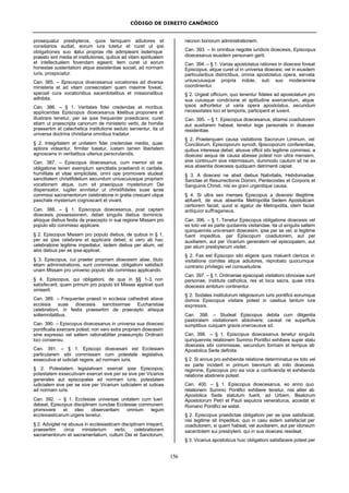CÓDIGO DE DIREITO CANÔNICO
156
prosequatur presbyteros, quos tamquam adiutores et
consiliarios audiat, eorum iura tutetur et curet ut ipsi
obligationes suo statui proprias rite adimpleant iisdemque
praesto sint media et institutiones, quibus ad vitam spiritualem
et intellectualem fovendam egeant; item curet ut eorum
honestae sustentationi atque assistentiae sociali, ad normam
iuris, prospiciatur.
Can. 385. – Episcopus dioecesanus vocationes ad diversa
ministeria et ad vitam consecratam quam maxime foveat,
speciali cura vocationibus sacerdotalibus et missionalibus
adhibita.
Can. 386. – § 1. Veritates fidei credendas et moribus
applicandas Episcopus dioecesanus fidelibus proponere et
illustrare tenetur, per se ipse frequenter praedicans; curet
etiam ut praescripta canonum de ministerio verbi, de homilia
praesertim et catechetica institutione sedulo serventur, ita ut
universa doctrina christiana omnibus tradatur.
§ 2. Integritatem et unitatem fidei credendae mediis, quae
aptiora videantur, firmiter tueatur, iustam tamen libertatem
agnoscens in veritatibus ulterius perscrutandis.
Can. 387. – Episcopus dioecesanus, cum memor sit se
obligatione teneri exemplum sanctitatis praebendi in caritate,
humilitate et vitae simplicitate, omni ope promovere studeat
sanctitatem christifidelium secundum uniuscuiusque propriam
vocationem atque, cum sit praecipuus mysteriorum Dei
dispensator, iugiter annitatur ut christifideles suae curae
commissi sacramentorum celebratione in gratia crescant utque
paschale mysterium cognoscant et vivant.
Can. 388. – § 1. Episcopus dioecesanus, post captam
dioecesis possessionem, debet singulis diebus dominicis
aliisque diebus festis de praecepto in sua regione Missam pro
populo sibi commisso applicare.
§ 2. Episcopus Missam pro populo diebus, de quibus in § 1,
per se ipse celebrare et applicare debet; si vero ab hac
celebratione legitime impediatur, iisdem diebus per alium, vel
aliis diebus per se ipse applicet.
§ 3. Episcopus, cui praeter propriam dioecesim aliae, titulo
etiam administrationis, sunt commissae, obligationi satisfacit
unam Missam pro universo populo sibi commisso applicando.
§ 4. Episcopus, qui obligationi, de qua in §§ 1-3, non
satisfecerit, quam primum pro populo tot Missas applicet quot
omiserit.
Can. 389. – Frequenter praesit in ecclesia cathedrali aliave
ecclesia suae dioecesis sanctissimae Eucharistiae
celebrationi, in festis praesertim de praecepto aliisque
sollemnitatibus.
Can. 390. – Episcopus dioecesanus in universa sua dioecesi
pontificalia exercere potest; non vero extra propriam dioecesim
sine expresso vel saltem rationabiliter praesumpto Ordinarii
loci consensu.
Can. 391. – § 1. Episcopi dioecesani est Ecclesiam
particularem sibi commissam cum potestate legislativa,
exsecutiva et iudiciali regere, ad normam iuris.
§ 2. Potestatem legislativam exercet ipse Episcopus;
potestatem exsecutivam exercet sive per se sive per Vicarios
generales aut episcopales ad normam iuris; potestatem
iudicialem sive per se sive per Vicarium iudicialem et iudices
ad normam iuris.
Can. 392. – § 1. Ecclesiae universae unitatem cum tueri
debeat, Episcopus disciplinam cunctae Ecclesiae communem
promovere et ideo observantiam omnium legum
ecclesiasticarum urgere tenetur.
§ 2. Advigilet ne abusus in ecclesiasticam disciplinam irrepant,
praesertim circa ministerium verbi, celebrationem
sacramentorum et sacramentalium, cultum Dei et Sanctorum,
necnon bonorum administrationem.
Can. 393. – In omnibus negotiis iuridicis dioecesis, Episcopus
dioecesanus eiusdem personam gerit.
Can. 394. – § 1. Varias apostolatus rationes in dioecesi foveat
Episcopus, atque curet ut in universa dioecesi, vel in eiusdem
particularibus districtibus, omnia apostolatus opera, servata
uniuscuiusque propria indole, sub suo moderamine
coordinentur.
§ 2. Urgeat officium, quo tenentur fideles ad apostolatum pro
sua cuiusque condicione et aptitudine exercendum, atque
ipsos adhortetur ut varia opera apostolatus, secundum
necessitates loci et temporis, participent et iuvent.
Can. 395. – § 1. Episcopus dioecesanus, etiamsi coadiutorem
aut auxiliarem habeat, tenetur lege personalis in dioecesi
residentiae.
§ 2. Praeterquam causa visitationis Sacrorum Liminum, vel
Conciliorum, Episcoporum synodi, Episcoporum conferentiae,
quibus interesse debet, aliusve officii sibi legitime commissi, a
dioecesi aequa de causa abesse potest non ultra mensem,
sive continuum sive intermissum, dummodo cautum sit ne ex
eius absentia dioecesis quidquam detrimenti capiat.
§ 3. A dioecesi ne absit diebus Nativitatis, Hebdomadae
Sanctae et Resurrectionis Domini, Pentecostes et Corporis et
Sanguinis Christi, nisi ex gravi urgentique causa.
§ 4. Si ultra sex menses Episcopus a dioecesi illegitime
abfuerit, de eius absentia Metropolita Sedem Apostolicam
certiorem faciat; quod si agatur de Metropolita, idem faciat
antiquior suffraganeus.
Can. 396. – § 1. Tenetur Episcopus obligatione dioecesis vel
ex toto vel ex parte quotannis visitandae, ita ut singulis saltem
quinquenniis universam dioecesim, ipse per se vel, si legitime
fuerit impeditus, per Episcopum coadiutorem, aut per
auxiliarem, aut per Vicarium generalem vel episcopalem, aut
per alium presbyterum visitet.
§ 2. Fas est Episcopo sibi eligere quos maluerit clericos in
visitatione comites atque adiutores, reprobato quocumque
contrario privilegio vel consuetudine.
Can. 397. – § 1. Ordinariae episcopali visitationi obnoxiae sunt
personae, instituta catholica, res et loca sacra, quae intra
dioecesis ambitum continentur.
§ 2. Sodales institutorum religiosorum iuris pontificii eorumque
domos Episcopus visitare potest in casibus tantum iure
expressis.
Can. 398. – Studeat Episcopus debita cum diligentia
pastoralem visitationem absolvere; caveat ne superfluis
sumptibus cuiquam gravis onerosusve sit.
Can. 399. – § 1. Episcopus dioecesanus tenetur singulis
quinquenniis relationem Summo Pontifici exhibere super statu
dioecesis sibi commissae, secundum formam et tempus ab
Apostolica Sede definita.
§ 2. Si annus pro exhibenda relatione determinatus ex toto vel
ex parte inciderit in primum biennium ab inito dioecesis
regimine, Episcopus pro ea vice a conficienda et exhibenda
relatione abstinere potest.
Can. 400. – § 1. Episcopus dioecesanus, eo anno quo
relationem Summo Pontifici exhibere tenetur, nisi aliter ab
Apostolica Sede statutum fuerit, ad Urbem, Beatorum
Apostolorum Petri et Pauli sepulcra veneraturus, accedat et
Romano Pontifici se sistat.
§ 2. Episcopus praedictae obligationi per se ipse satisfaciat,
nisi legitime sit impeditus; quo in casu eidem satisfaciat per
coadiutorem, si quem habeat, vel auxiliarem, aut per idoneum
sacerdotem sui presbyterii, qui in sua dioecesi resideat.
§ 3. Vicarius apostolicus huic obligationi satisfacere potest per
 