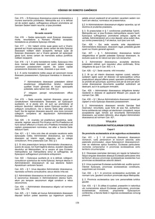 CÓDIGO DE DIREITO CANÔNICO
158
Can. 415. – Si Episcopus dioecesanus poena ecclesiastica a
munere exercendo prohibeatur, Metropolita aut, si is deficiat
vel de eodem agatur, suffraganeus antiquior promotione ad
Sanctam Sedem statim recurrat, ut ipsa provideat.
Art. 2
De sede vacante
Can. 416. – Sedes episcopalis vacat Episcopi dioecesani
morte, renuntiatione a Romano Pontifice acceptata,
translatione ac privatione Episcopo intimata.
Can. 417. – Vim habent omnia quae gesta sunt a Vicario
generali aut Vicario episcopali, donec certam de obitu Episcopi
dioecesani notitiam iidem acceperint, itemque quae ab
Episcopo dioecesano aut a Vicario generali vel episcopali
gesta sunt, donec certam de memoratis actibus pontificiis
notitiam receperint.
Can. 418. – § 1. A certa translationis notitia, Episcopus intra
duos menses debet dioecesim ad quam petere eiusque
canonicam possessionem capere; die autem captae
possessionis dioecesis novae, dioecesis a qua vacat.
§ 2. A certa translationis notitia usque ad canonicam novae
dioecesis possessionem, Episcopus translatus in dioecesi a
qua:
1° Administratoris dioecesani potestatem obtinet
eiusdemque obligationibus tenetur, cessante
qualibet Vicarii generalis et Vicarii episcopalis
potestate, salvo tamen Can. 409, § 2;
2° integram percipit remunerationem officio
propriam.
Can. 419. – Sede vacante, regimen dioecesis, usque ad
constitutionem Administratoris dioecesani, ad Episcopum
auxiliarem, et si plures sint, ad eum qui promotione sit
antiquior devolvitur; deficiente autem Episcopo auxiliari, ad
collegium consultorum, nisi a Sancta Sede aliter provisum
fuerit. Qui ita regimen dioecesis assumit, sine mora convocet
collegium competens ad deputandum Administratorem
dioecesanum.
Can. 420. – In vicariatu vel praefectura apostolica, sede
vacante, regimen assumit Pro-Vicarius vel Pro-Praefectus ad
hunc tantum effectum a Vicario vel a Praefecto immediate post
captam possessionem nominatus, nisi aliter a Sancta Sede
statutum fuerit.
Can. 421. – § 1. Intra octo dies ab accepta vacationis sedis
episcopalis notitia, Administrator dioecesanus, qui nempe
dioecesim ad interim regat, eligendus est a collegio
consultorum, firmo praescripto Can. 502, § 3.
§ 2. Si intra praescriptum tempus Administrator dioecesanus,
quavis de causa, non fuerit legitime electus, eiusdem deputatio
devolvitur ad Metropolitam, et si vacans sit ipsa Ecclesia
metropolitana aut metropolitana simul et suffraganea, ad
Episcopum suffraganeum promotione antiquiorem.
Can. 422. – Episcopus auxiliaris et, si is deficiat, collegium
consultorum quantocius de morte Episcopi, itemque electus in
Administratorem dioecesanum de sua electione Sedem
Apostolicam certiorem faciant.
Can. 423. – § 1. Unus deputetur Administrator dioecesanus,
reprobata contraria consuetudine; secus electio irrita est.
§ 2. Administrator dioecesanus ne simul sit oeconomus; quare
si oeconomus dioecesis in Administratorem electus fuerit,
alium pro tempore oeconomum eligat consilium a rebus
oeconomicis.
Can. 424. – Administrator dioecesanus eligatur ad normam
cann. 165- 178.
Can. 425. – § 1. Valide ad munus Administratoris dioecesani
deputari tantum potest sacerdos qui trigesimum quintum
aetatis annum expleverit et ad eandem vacantem sedem non
fuerit iam electus, nominatus vel praesentatus.
§ 2. In Administratorem dioecesanum eligatur sacerdos, qui sit
doctrina et prudentia praestans.
§ 3. Si praescriptae in § 1 condiciones posthabitae fuerint,
Metropolita aut, si ipsa Ecclesia metropolitana vacans fuerit,
Episcopus suffraganeus promotione antiquior, agnita rei
veritate, Administratorem pro a vice deputet; actus autem illius,
qui contra praescripta § 1 sit electus, sunt ipso iure nulli.
Can. 426. – Qui, sede vacante, ante deputationem
Administratoris dioecesani, dioecesim regat, potestate gaudet
quam ius Vicario generali agnoscit.
Can. 427. – § 1. Administrator dioecesanus tenetur
obligationibus et gaudet potestate Episcopi dioecesani, iis
exclusis quae ex rei natura aut ipso iure excipiuntur.
§ 2. Administrator dioecesanus, acceptata electione,
potestatem obtinet, quin requiratur ullius confirmatio, firma
obligatione de qua in Can. 833, n. 4.
Can. 428. – § 1. Sede vacante, nihil innovetur.
§ 2. Illi qui ad interim dioecesis regimen curant, vetantur
quidpiam agere quod vel dioecesi vel episcopalibus iuribus
praeiudicium aliquod afferre possit; speciatim prohibentur ipsi,
ac proinde alii quicumque, quominus sive per se sive per alium
curiae dioecesanae documenta quaelibet subtrahant vel
destruant, aut in iis quidquam immutent.
Can. 429. – Administrator dioecesanus obligatione tenetur
residendi in dioecesi et applicandi Missam pro populo ad
normam Can. 388.
Can. 430. – § 1. Munus Administratoris dioecesani cessat per
captam a novo Episcopo dioecesis possessionem.
§ 2. Administratoris dioecesani remotio Sanctae Sedi
reservatur; renuntiatio, quae forte ab ipso fiat, authentica
forma exhibenda est collegio ad electionem competenti, neque
acceptatione eget; remoto aut renuntiante Administratore
dioecesano, aut eodem defuncto, alius eligatur Administrator
dioecesanus ad normam Can. 421.
TITULUS II
DE ECCLESIARUM PARTICULARIUM COETIBUS
Caput I
De provinciis ecclesiasticis et de regionibus ecclesiasticis
Can. 431. – § 1. Ut communis diversarum dioecesium
vicinarum, iuxta personarum et locorum adiuncta, actio
pastoralis promoveatur, utque Episcoporum dioecesanorum
inter se relationes aptius foveantur, Ecclesiae particulares
viciniores componantur in provincias ecclesiasticas certo
territorio circumscriptas.
§ 2. Dioeceses exemptae deinceps pro regula ne habeantur;
itaque singulae dioeceses aliaeque Ecclesiae particulares intra
territorium alicuius provinciae ecclesiasticae exsistentes huic
provinciae ecclesiasticae adscribi debent.
§ 3. Unius supremae Ecclesiae auctoritatis est, auditis quorum
interest Episcopis, provincias ecclesiasticas constituere,
supprimere aut innovare.
Can. 432. – § 1. In provincia ecclesiastica auctoritate, ad
normam iuris, gaudent concilium provinciale atque Metropolita.
§ 2. Provincia ecclesiastica ipso iure personalitate iuridica
gaudet.
Can. 433. – § 1. Si utilitas id suadeat, praesertim in nationibus
ubi numerosiores adsunt Ecclesiae particulares, provinciae
ecclesiasticae viciniores, proponente Episcoporum
conferentia, a Sancta Sede in regiones ecclesiasticas coniungi
possunt.
 