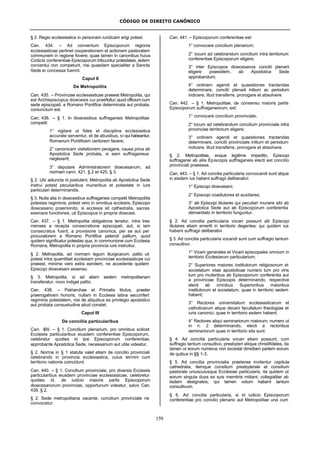 CÓDIGO DE DIREITO CANÔNICO
159
§ 2. Regio ecclesiastica in personam iuridicam erigi potest.
Can. 434. – Ad conventum Episcoporum regionis
ecclesiasticae pertinet cooperationem et actionem pastoralem
communem in regione fovere; quae tamen in canonibus huius
Codicis conferentiae Episcoporum tribuuntur potestates, eidem
conventui non competunt, nisi quaedam specialiter a Sancta
Sede ei concessa fuerint.
Caput II
De Metropolitis
Can. 435. – Provinciae ecclesiasticae praeest Metropolita, qui
est Archiepiscopus dioecesis cui praeficitur; quod officium cum
sede episcopali, a Romano Pontifice determinata aut probata,
coniunctum est.
Can. 436. – § 1. In dioecesibus suffraganeis Metropolitae
competit:
1° vigilare ut fides et disciplina ecclesiastica
accurate serventur, et de abusibus, si qui habeantur,
Romanum Pontificem certiorem facere;
2° canonicam visitationem peragere, causa prius ab
Apostolica Sede probata, si eam suffraganeus
neglexerit;
3° deputare Administratorem dioecesanum, ad
normam cann. 421, § 2 et 425, § 3.
§ 2. Ubi adiuncta id postulent, Metropolita ab Apostolica Sede
instrui potest peculiaribus muneribus et potestate in iure
particulari determinandis.
§ 3. Nulla alia in dioecesibus suffraganeis competit Metropolitis
potestas regiminis; potest vero in omnibus ecclesiis, Episcopo
dioecesano praemonito, si ecclesia sit cathedralis, sacras
exercere functiones, uti Episcopus in propria dioecesi.
Can. 437. – § 1. Metropolita obligatione tenetur, intra tres
menses a recepta consecratione episcopali, aut, si iam
consecratus fuerit, a provisione canonica, per se aut per
procuratorem a Romano Pontifice petendi pallium, quod
quidem significatur potestas qua, in communione cum Ecclesia
Romana, Metropolita in propria provincia iure instruitur.
§ 2. Metropolita, ad normam legum liturgicarum, pallio uti
potest intra quamlibet ecclesiam provinciae ecclesiasticae cui
praeest, minime vero extra eandem, ne accedente quidem
Episcopi dioecesani assensu.
§ 3. Metropolita, si ad aliam sedem metropolitanam
transferatur, novo indiget pallio.
Can. 438. – Patriarchae et Primatis titulus, praeter
praerogativam honoris, nullam in Ecclesia latina secumfert
regiminis potestatem, nisi de aliquibus ex privilegio apostolico
aut probata consuetudine aliud constet.
Caput III
De conciliis particularibus
Can. 439. – § 1. Concilium plenarium, pro omnibus scilicet
Ecclesiis particularibus eiusdem conferentiae Episcoporum,
celebretur quoties id ipsi Episcoporum conferentiae,
approbante Apostolica Sede, necessarium aut utile videatur.
§ 2. Norma in § 1 statuta valet etiam de concilio provinciali
celebrando in provincia ecclesiastica, cuius termini cum
territorio nationis coincidunt.
Can. 440. – § 1. Concilium provinciale, pro diversis Ecclesiis
particularibus eiusdem provinciae ecclesiasticae, celebretur
quoties id, de iudicio maioris partis Episcoporum
dioecesanorum provinciae, opportunum videatur, salvo Can.
439, § 2.
§ 2. Sede metropolitana vacante, concilium provinciale ne
convocetur.
Can. 441. – Episcoporum conferentiae est:
1° convocare concilium plenarium;
2° locum ad celebrandum concilium intra territorium
conferentiae Episcoporum eligere;
3° inter Episcopos dioecesanos concilii plenarii
eligere praesidem, ab Apostolica Sede
approbandum;
4° ordinem agendi et quaestiones tractandas
determinare, concilii plenarii initium ac periodum
indicere, illud transferre, prorogare et absolvere.
Can. 442. – § 1. Metropolitae, de consensu maioris partis
Episcoporum suffraganeorum, est:
1° convocare concilium provinciale;
2° locum ad celebrandum concilium provinciale intra
provinciae territorium eligere;
3° ordinem agendi et quaestiones tractandas
determinare, concilii provincialis initium et periodum
indicere, illud transferre, prorogare et absolvere.
§ 2. Metropolitae, eoque legitime impedito, Episcopi
suffraganei ab aliis Episcopis suffraganeis electi est concilio
provinciali praeesse.
Can. 443. – § 1. Ad concilia particularia convocandi sunt atque
in eisdem ius habent suffragii deliberativi:
1° Episcopi dioecesani;
2° Episcopi coadiutores et auxiliares;
3° alii Episcopi titulares qui peculiari munere sibi ab
Apostolica Sede aut ab Episcoporum conferentia
demandato in territorio funguntur.
§ 2. Ad concilia particularia vocari possunt alii Episcopi
titulares etiam emeriti in territorio degentes; qui quidem ius
habent suffragii deliberativi.
§ 3. Ad concilia particularia vocandi sunt cum suffragio tantum
consultivo:
1° Vicarii generales et Vicarii episcopales omnium in
territorio Ecclesiarum particularium;
2° Superiores maiores institutorum religiosorum et
societatum vitae apostolicae numero tum pro viris
tum pro mulieribus ab Episcoporum conferentia aut
a provinciae Episcopis determinando, respective
electi ab omnibus Superioribus maioribus
institutorum et societatum, quae in territorio sedem
habent;
3° Rectores universitatum ecclesiasticarum et
catholicarum atque decani facultatum theologiae et
iuris canonici, quae in territorio sedem habent;
4° Rectores aliqui seminariorum maiorum, numero ut
in n. 2 determinando, electi a rectoribus
seminariorum quae in territorio sita sunt.
§ 4. Ad concilia particularia vocari etiam possunt, cum
suffragio tantum consultivo, presbyteri aliique christifideles, ita
tamen ut eorum numerus non excedat dimidiam partem eorum
de quibus in §§ 1-3.
§ 5. Ad concilia provincialia praeterea invitentur capitula
cathedralia, itemque consilium presbyterale et consilium
pastorale uniuscuiusque Ecclesiae particularis, ita quidem ut
eorum singula duos ex suis membris mittant, collegialiter ab
iisdem designatos; qui tamen votum habent tantum
consultivum.
§ 6. Ad concilia particularia, si id iudicio Episcoporum
conferentiae pro concilio plenario aut Metropolitae una cum
 