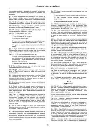 CÓDIGO DE DIREITO CANÔNICO
16
convocação, excluída a faculdade de votar por carta ou por
procurador, salvo determinação legítima em contrário nos
estatutos.
§ 2. Se algum dos eleitores está presente na casa em que se
faz a eleição, mas por doença não pode estar presente à
eleição, o seu voto escrito seja recolhido pelos escrutinadores.
Cân. 168 Embora alguém tenha, por diversos títulos, o direito
de votar em nome próprio, não pode dar mais do que um voto.
Cân. 169 Para que a eleição seja válida, quem não pertence
ao colégio ou grupo, não pode ser admitido a votar.
Cân. 170 A eleição, cuja liberdade tiver sido de qualquer modo
realmente impedida, é ipso iure inválida.
Cân. 171 § 1. São inábeis para votar:
1°- que é incapaz de ato humano;
2°- quem não tem voz ativa;
3°- quem está excomungado por sentença judicial ou por
decreto com o qual se inflige ou se declara a pena;
4°- quem se separou notoriamente da comunhão da
Igreja.
§ 2. Se algum dos mencionados for admitido, seu voto é nulo,
mas a eleição é válida, salvo se constar que, excluído esse
voto, o eleito não obteve o número exigido de votos.
Cân. 172 § 1. O voto, para ser válido, deve ser:
1°- livre; conseqüentemente é inválido o voto de quem,
por medo grave ou por dolo, tiver sido induzido direta ou
indiretamente a eleger determinada pessoa ou diversas
pessoas disjuntivamente;
2°- secreto, certo, absoluto, determinado.
§ 2. As condições apostas ao voto antes da eleição
consideram-se como não colocadas.
Cân. 173 § 1. Antes de começar a eleição, sejam marcados,
entre os membros do colégio ou grupo, ao menos dois
escrutinadores.
§ 2. Os escrutinadores recolham os votos e confiram, diante
do presidente da eleição, se o número de cédulas
corresponde ao número de eleitores, apurem os votos e
proclamem quantos cada um recebeu.
§ 3. Se o número de votos superar o número de eleitores, o
escrutínio é nulo.
§ 4. Todas as atas da eleição sejam cuidadosamente
redigidas por quem desempenhar o ofício de notário e,
assinadas pelo menos pelo próprio notário, pelo presidente e
pelos escrutinadores, sejam diligentemente guardadas no
arquivo do colégio.
Cân. 174 § 1. A eleição, salvo determinação contrária do
direito ou dos estatutos, pode também ser feita por
compromisso, contanto que os eleitores, com consenso
unânime e escrito, transfiram por essa vez o direito de eleger
a uma ou mais pessoas idôneas, quer do grêmio, quer
estranhas; estas, em virtude da faculdade recebida, elejam em
nome de todos.
§ 2. Se se tratar de colégio ou grupo que conste só de
clérigos, os compromissários devem ser ordenados in sacris;
do contrário, a eleição é inválida.
§ 3. Os compromissários devem ater-se às prescrições do
direito sobre a eleição e, para a validade da eleição, observar
as condições apostas ao compromisso, não contrárias ao
direito; condições, porém, contrárias ao direito consideram-se
como não colocadas.
Cân. 175 Cessa o compromisso, e o direito de votar volta aos
compromitentes:
1°- pela revogação feita pelo colégio ou grupo, reintegra;
2°- não cumprida alguma condição aposta ao
compromisso;
3°- terminada a eleição, se tiver sido nula.
Cân. 176 Salvo determinação contrária do direito ou dos
estatutos, considere-se eleito e seja proclamado, pelo
presidente do colégio ou grupo, quem tiver obtido o número de
votos requerido, de acordo com o cân. 119, n.° 1.
Cân. 177 § 1. A eleição deve ser imediatamente comunicada
ao eleito, o qual deve, dentro de oito dias úteis após recebida
a comunicação, manifestar ao presidente do colégio ou grupo
se aceita ou não a eleição; do contrário, a eleição fica sem
efeito.
§ 2. Se o eleito não tiver aceito, perde todo o direito adquirido
pela eleição; direito esse que não revive mediante a aceitação
subseqüente; ele, porém, pode novamente ser eleito; o
colégio ou grupo deve proceder a nova eleição dentro de um
mês após conhecida a não-aceitação.
Cân. 178 Aceita a eleição que não necessite de confirmação,
o eleito obtém imediatamente de pleno direito o ofício; do
contrário, adquire só o direito à coisa.
Cân. 179 § 1. Se a eleição necessitar de confirmação, dentro
de oito dias úteis a contar do dia da aceitação da eleição, o
eleito deve, pessoalmente ou por outros, pedir a confirmação
da competente autoridade; caso contrário, fica privado de
qualquer direito, a não ser que prove ter sido impedido, por
justo motivo, de pedir a confirmação.
§ 2. A autoridade competente, se julgar o eleito idôneo de
acordo com o cân. 149, § 1, e se a eleição tiver sido realizada
de acordo com o direito, não pode negar a confirmação.
§ 3. A confirmação deve ser dada por escrito.
§ 4. Antes da comunicação da confirmação, não é lícito ao
eleito imiscuir-se na administração do ofício, no espiritual ou
no temporal, e os atos por ele eventualmente realizados são
nulos.
§ 5. Comunicada a confirmação, o eleito obtém de pleno
direito o ofício, salvo determinação contrária do direito.
Art. 4
Da Postulação
Cân. 180 § 1. Se à eleição daquele que os eleitores julgam
mais apto e preferem, obsta algum impedimento canônico cuja
dispensa pode e costuma ser concedida, podem eles com
seus votos postulá-lo à autoridade competente, salvo
determinação contrária do direito.
§ 2. Os compromissários não pode postular, salvo se issotiver
sido expresso no compromisso.
Cân. 181 § 1. Para que a postulação tenha valor, requerem-se
pelo menos dois terços dos votos.
§ 2. O voto para a postulação se deve exprimir pela palavra:
postulo, ou equivalente; a formula: elejo ou postulo, ou
equivalente, vale para eleição, se não existe impedimento;
caso contrário, para a postulação.
Cân. 182 § 1. A postulação deve ser enviada pelo presidente,
dentro de oito dias úteis, à autoridade, à qual cabe confirmar a
eleição. A ela compete conceder a dispensa do impedimento
ou, se não tiver esse poder, pedi-la à autoridade superior. Se
não se requerer a confirmação, a postulação deve ser enviada
à autoridade competente para a concessão da dispensa.
§ 2. Se a postulação não tiver sido enviada dentro do tempo
prescrito é ipso facto nula, e o colégio ou grupo, por essa vez,
 