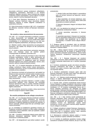 CÓDIGO DE DIREITO CANÔNICO
163
documenta archivorum quoque ecclesiarum cathedralium,
collegiatarum, paroecialium, aliarumque in suo territorio
exstantium diligenter serventur, atque inventaria seu catalogi
conficiantur duobus exemplaribus, quorum alterum in proprio
archivo, altemm in archivo dioecesano serventur.
§ 2. Curet etiam Episcopus dioecesanus ut in dioecesi
habeatur archivum historicum atque documenta valorem
historicum habentia in eodem diligenter custodiantur et
systematice ordinentur.
§ 3. Acta et documenta, de quibus in §§ 1 et 2, ut inspiciantur
aut efferantur, serventur normae ab Episcopo dioecesano
statutae.
Art. 3
De consilio a rebus oeconomicis et de oeconomo
Can. 492. – § 1. In singulis dioecesibus constituatur consilium
a rebus oeconomicis, cui praesidet ipse Episcopus
dioecesanus eiusve delegatus, et quod constat tribus saltem
christifidelibus, in re oeconomica necnon in iure civili vere
peritis et integritate praestantibus, ab Episcopo nominatis.
§ 2. Membra consilii a rebus oeconomicis ad quinquennium
nominentur, sed expleto hoc tempore ad alia quinquennia
assumi possunt.
§ 3. A consilio a rebus oeconomicis excluduntur personae
quae cum Episcopo usque ad quartum gradum
consanguinitatis vel affinitatis coniunctae sunt.
Can. 493. – Praeter munera ipsi commissa in Libro V De bonis
Ecclesiae temporalibus, consilii a rebus oeconomicis est
quotannis, iuxta Episcopi dioecesani indicationes, rationem
apparare quaestuum et erogationum quae pro universo
dioecesis regimine anno venturo praevidentur, necnon, anno
exeunte, rationem accepti et expensi probare.
Can. 494. – § 1. In singulis dioecesibus ab Episcopo, auditis
collegio consultorum atque consilio a rebus oeconomicis,
nominetur oeconomus, qui sit in re oeconomica vere peritus et
probitate prorsus praestans.
§ 2. Oeconomus nominetur ad quinquennium, sed expleto hoc
tempore ad alia quinquennia nominari potest; durante munere,
ne amoveatur nisi ob gravem causam ab Episcopo
aestimandam, auditis collegio consultorum atque consilio a
rebus oeconomicis.
§ 3. Oeconomi est, secundum rationem a consilio a rebus
oeconomicis definitam, bona dioecesis sub auctoritate
Episcopi administrare atque ex quaestu dioecesis constituto
expensas facere, quas Episcopus aliive ab ipso deputati
legitime ordinaverint.
§ 4. Anno vertente, oeconomus consilio a rebus oeconomicis
rationem accepti et expensi reddere debet.
Caput III
De consilio presbyterali et de collegio consultorum
Can. 495. – § 1. In unaquaque dioecesi constituatur consilium
presbyterale, coetus scilicet sacerdotum, qui tamquam
senatus sit Episcopi, presbyterium repraesentans, cuius est
Episcopum in regimine dioecesis ad normam iuris adiuvare, ut
bonum pastorale portionis populi Dei ipsi commissae quam
maxime provehatur.
§ 2. In vicariatibus et praefecturis apostolicis Vicarius vel
Praefectus constituant consilium ex tribus saltem presbyteris
missionariis, quorum sententiam, etiam per epistolam, audiant
in gravioribus negotiis.
Can. 496. – Consilium presbyterale habeat propria statuta ab
Episcopo dioecesano approbata, attentis normis ab
Episcoporum conferentia prolatis.
Can. 497. – Ad designationem quod attinet sodalium consilii
presbyteralis:
1° dimidia circiter pars libere eligatur a sacerdotibus
ipsis, ad normam canonum qui sequuntur, necnon
statutorum;
2° aliqui sacerdotes, ad normam statutorum, esse
debent membra nata, qui scilicet ratione officii ipsis
demandati ad consilium pertineant;
3° Episcopo dioecesano integrum est aliquos libere
nominare.
Can. 498. – § 1. Ius electionis tum activum tum passivum ad
consilium presbyterale constituendum habent:
1° omnes sacerdotes saeculares in dioecesi
incardinati;
2° sacerdotes saeculares in dioecesi non incardinati,
necnon sacerdotes sodales alicuius instituti religiosi
aut societatis vitae apostolicae, qui in dioecesi
commorantes, in eiusdem bonum aliquod officium
exercent.
§ 2. Quatenus statuta id provideant, idem ius electionis
conferri potest aliis sacerdotibus, qui domicilium aut quasi-
domicilium in dioecesi habent.
Can. 499. – Modus eligendi membra consilii presbyteralis
statutis determinandus est, ita quidem ut, quatenus id fieri
possit, sacerdotes presbyterii repraesententur, ratione habita
maxime diversorum ministeriorum variarumque dioecesis
regionum.
Can. 500. – § 1. Episcopi dioecesani est consilium
presbyterale convocare, eidem praesidere atque quaestiones
in eodem tractandas determinare aut a membris propositas
recipere.
§ 2. Consilium presbyterale gaudet voto tantum consultivo;
Episcopus dioecesanus illud audiat in negotiis maioris
momenti, eius autem consensu eget solummodo in casibus
iure expresse definitis.
§ 3. Consilium presbyterale numquam agere valet sine
Episcopo dioecesano, ad quem solum etiam cura spectat ea
divulgandi quae ad normam § 2 statuta sunt.
Can. 501. – § 1. Membra consilii presbyteralis designentur ad
tempus, in statutis determinatum, ita tamen ut integrum
consilium vel aliqua eius pars intra quinquennium renovetur.
§ 2. Vacante sede, consilium presbyterale cessat eiusque
munera implentur a collegio consultorum; intra annum a capta
possessione Episcopus debet consilium presbyterale noviter
constituere, § 3. Si consilium presbyterale munus sibi in
bonum dioecesis commissum non adimpleat aut eodem
graviter abutatur, Episcopus dioecesanus, facta consultatione
cum Metropolita, aut si de ipsa sede metropolitana agatur cum
Episcopo suffraganeo promotione antiquiore, illud dissolvere
potest, sed intra annum debet noviter constituere.
Can. 502. – § 1. Inter membra consilii presbyteralis ab
Episcopo dioecesano libere nominantur aliqui sacerdotes,
numero non minore quam sex nec maiore quam duodecim, qui
collegium consultorum ad quinquennium constituant, cui
competunt munera iure determinata; expleto tamen
quinquennio munera sua propria exercere pergit usquedum
novum collegium constituatur.
§ 2. Collegio consultorum praeest Episcopus dioecesanus;
sede autem impedita aut vacante, is qui ad interim Episcopi
locum tenet aut, si constitutus nondum fuerit, sacerdos
ordinatione antiquior in collegio consultorum.
§ 3. Episcoporum conferentia statuere potest ut munera
collegii consultorum capitulo cathedrali committantur.
§ 4. In vicariatu et praefectura apostolica munera collegii
consultorum competunt consilio missionis, de quo in Can. 495,
 