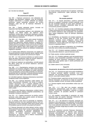 CÓDIGO DE DIREITO CANÔNICO
164
§ 2, nisi aliud iure statuatur.
Caput IV
De canonicorum capitulis
Can. 503. – Capitulum canonicorum, sive cathedrale sive
collegiale, est sacerdotum collegium, cuius est functiones
liturgicas sollemniores in ecclesia cathedrali aut collegiali
persolvere; capituli cathedralis praeterea est munera
adimplere, quae iure aut ab Episcopo dioecesano ei
committuntur.
Can. 504. – Capituli cathedralis erectio, innovatio aut
suppressio Sedi Apostolicae reservantur.
Can. 505. – Unumquodque capitulum, sive cathedrale sive
collegiale, sua habeat statuta, per legitimum actum
capitularem condita atque ab Episcopo dioecesano probata;
quae statuta ne immutentur neve abrogentur, nisi approbante
eodem Episcopo dioecesano.
Can. 506. – § 1. Statuta capituli, salvis semper fundationis
legibus, ipsam capituli constitutionem et numerum
canonicorum determinent; definiant quaenam a capitulo et a
singulis canonicis ad cultum divinum necnon ad ministerium
persolvendum sint peragenda; decernant conventus in quibus
capituli negotia agantur atque, salvis quidem iuris universalis
praescriptis, condiciones statuant ad validitatem liceitatemque
negotiorum requisitas.
§ 2. In statutis etiam definiantur emolumenta, tum stabilia tum
occasione perfuncti muneris solvenda necnon, attentis normis
a Sancta Sede latis, quaenam sint canonicorum insignia.
Can. 507. – § 1. Inter canonicos habeatur qui capitulo praesit,
atque alia etiam constituantur officia ad normam statutorum,
ratione quoque habita usus in regione vigentis.
§ 2. Clericis ad capitulum non pertinentibus, committi possunt
alia officia, quibus ipsi, ad normam statutorum, canonicis
auxilium praebeant.
Can. 508. – § 1. Paenitentiarius canonicus tum ecclesiae
cathedralis tum ecclesiae collegialis vi officii habet facultatem
ordinariam, quam tamen aliis delegare non potest, absolvendi
in foro sacramentali a censuris latae sententiae non declaratis,
Apostolicae Sedi non reservatis, in dioecesi extraneos quoque,
dioecesanos autem etiam extra territorium dioecesis.
§ 2. Ubi deficit capitulum, Episcopus dioecesanus sacerdotem
constituat ad idem munus implendum.
Can. 509. – § 1. Episcopi dioecesani, audito capitulo, non
autem Administratoris dioecesani, est omnes et singulos
conferre canonicatus, tum in ecclesia cathedrali tum in
ecclesia collegiali, revocato quolibet contrario privilegio;
eiusdem Episcopi est confirmare electum ab ipso capitulo, qui
eidem praesit.
§ 2. Canonicatus Episcopus dioecesanus conferat tantum
sacerdotibus doctrina vitaeque integritate praestantibus, qui
laudabiliter ministerium exercuerunt.
Can. 510. – § 1. Capitulo canonicorum ne amplius uniantur
paroeciae; quae unitae alicui capitulo exstent, ab Episcopo
dioecesano a capitulo separentur.
§ 2. In ecclesia, quae simul sit paroecialis et capitularis,
designetur parochus, sive inter capitulares delectus, sive non;
qui parochus omnibus obstringitur officiis atque gaudet iuribus
et facultatibus quae ad normam iuris propria sunt parochi.
§ 3. Episcopi dioecesani est certas statuere normas, quibus
officia pastoralia parochi atque munera capitulo propria debite
componantur, cavendo ne parochus capitularibus nec
capitulum paroecialibus functionibus impedimento sit;
conflictus, si quidam habeantur, dirimat Episcopus
dioecesanus, qui imprimis curet ut fidelium necessitatibus
pastoralibus apte prospiciatur.
§ 4. Quae ecclesiae, paroeciali simul et capitulari, conferantur
eleemosynae, praesumuntur datae paroeciae, nisi aliud
constet.
Caput V
De consilio pastorali
Can. 511. – In singulis dioecesibus, quatenus pastoralia
adiuncta id suadeant, constituatur consilium pastorale, cuius
est sub auctoritate Episcopi ea quae opera pastoralia in
dioecesi spectant investigare, perpendere atque de eis
conclusiones practicas proponere.
Can. 512. – § 1. Consilium pastorale constat christifidelibus qui
in plena communione sint cum Ecclesia catholica, tum clericis,
tum membris institutorum vitae consecratae, tum praesertim
laicis, quique designantur modo ab Episcopo dioecesano
determinato.
§ 2. Christifideles, qui deputantur ad consilium pastorale, ita
seligantur ut per eos universa populi Dei portio, quae
dioecesim constituat, revera configuretur, ratione habita
diversarum dioecesis regionum, condicionum socialium et
professionum, necnon partis quam sive singuli sive cum aliis
coniuncti in apostolatu habent.
§ 3. Ad consilium pastorale ne deputentur nisi christifideles
certa fide, bonis moribus et prudentia praestantes.
Can. 513. – § 1. Consilium pastorale constituitur ad tempus,
iuxta praescripta statutorum, quae ab Episcopo dantur.
§ 2. Sede vacante, consilium pastorale cessat.
Can. 514. – § 1. Consilium pastorale, quod voto gaudet tantum
consultivo, iuxta necessitates apostolatus convocare eique
praeesse ad solum Episcopum dioecesanum pertinet; ad
quem etiam unice spectat, quae in consilio pertractata sunt
publici iuris facere.
§ 2. Saltem semel in anno convocetur.
Caput VI
De paroeciis, de parochis et de vicariis paroecialibus
Can. 515. – § 1. Paroecia est certa communitas christifidelium
in Ecclesia particulari stabiliter constituta, cuius cura
pastoralis, sub auctoritate Episcopi dioecesani, committitur
parocho, qua proprio eiusdem pastori.
§ 2. Paroecias erigere, supprimere aut eas innovare unius est
Episcopi dioecesani, qui paroecias ne erigat aut supprimat,
neve eas notabiliter innovet, nisi audito consilio presbyterali.
§ 3. Paroecia legitime erecta personalitate iuridica ipso iure
gaudet.
Can. 516. – § 1. Nisi aliud iure caveatur, paroeciae
aequiparatur quasi-paroecia, quae est certa in Ecclesia
particulari communitas christifidelium, sacerdoti uti pastori
proprio commissa, ob peculiaria adiuncta in paroeciam
nondum erecta.
§ 2. Ubi quaedam communitates in paroeciam vel quasi-
paroeciam erigi non possint, Episcopus dioecesanus alio
modo earundem pastorali curae prospiciat.
Can. 517. – § 1. Ubi adiuncta id requirant, paroeciae aut
diversarum simul paroeciarum cura pastoralis committi potest
pluribus in solidum sacerdotibus, ea tamen lege, ut eorundem
unus curae pastoralis exercendae sit moderator, qui nempe
actionem coniunctam dirigat atque de eadem coram Episcopo
respondeat.
§ 2. Si ob sacerdotum penuriam Episcopus dioecesanus
aestimaverit participationem in exercitio curae pastoralis
paroeciae concredendam esse diacono aliive personae
sacerdotali charactere non insignitae aut personarum
communitati, sacerdotem constituat aliquem qui, potestatibus
 