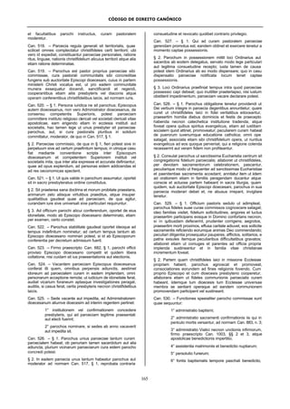 CÓDIGO DE DIREITO CANÔNICO
165
et facultatibus parochi instructus, curam pastoralem
moderetur.
Can. 518. – Paroecia regula generali sit territorialis, quae
scilicet omnes complectatur christifideles certi territorii; ubi
vero id expediat, constituantur paroeciae personales, ratione
ritus, linguae, nationis christifidelium alicuius territorii atque alia
etiam ratione determinatae.
Can. 519. – Parochus est pastor proprius paroeciae sibi
commissae, cura pastorali communitatis sibi concreditae
fungens sub auctoritate Episcopi dioecesani, cuius in partem
ministerii Christi vocatus est, ut pro eadem communitate
munera exsequatur docendi, sanctificandi et regendi,
cooperantibus etiam aliis presbyteris vel diaconis atque
operam conferentibus christifidelibus laicis, ad normam iuris.
Can. 520. – § 1. Persona iuridica ne sit parochus; Episcopus
autem dioecesanus, non vero Administrator dioecesanus, de
consensu competentis Superioris, potest paroeciam
committere instituto religioso clericali vel societati clericali vitae
apostolicae, eam erigendo etiam in ecclesia instituti aut
societatis, hac tamen lege ut unus presbyter sit paroeciae
parochus, aut, si cura pastoralis pluribus in solidum
committatur, moderator, de quo in Can. 517, § 1.
§ 2. Paroeciae commissio, de qua in § 1, fieri potest sive in
perpetuum sive ad certum praefinitum tempus; in utroque casu
fiat mediante conventione scripta inter Episcopum
dioecesanum et competentem Superiorem instituti vel
societatis inita, qua inter alia expresse et accurate definiantur,
quae ad opus explendum, ad personas eidem addicendas et
ad res oeconomicas spectent.
Can. 521. – § 1. Ut quis valide in parochum assumatur, oportet
sit in sacro presbyteratus ordine constitutus.
§ 2. Sit praeterea sana doctrina et morum probitate praestans,
animarum zelo aliisque virtutibus praeditus, atque insuper
qualitatibus gaudeat quae ad paroeciam, de qua agitur,
curandam iure sive universali sive particulari requiruntur.
§ 3. Ad officium parochi alicui conferendum, oportet de eius
idoneitate, modo ab Episcopo dioecesano determinato, etiam
per examen, certo constet.
Can. 522. – Parochus stabilitate gaudeat oportet ideoque ad
tempus indefinitum nominetur; ad certum tempus tantum ab
Episcopo dioecesano nominari potest, si id ab Episcoporum
conferentia per decretum admissum fuerit.
Can. 523. – Firmo praescripto Can. 682, § 1, parochi officii
provisio Episcopo dioecesano competit et quidem libera
collatione, nisi cuidam sit ius praesentationis aut electionis.
Can. 524. – Vacantem paroeciam Episcopus dioecesanus
conferat illi quem, omnibus perpensis adiunctis, aestimet
idoneum ad paroecialem curam in eadem implendam, omni
personarum acceptione remota; ut iudicium de idoneitate ferat,
audiat vicarium foraneum aptasque investigationes peragat,
auditis, si casus ferat, certis presbyteris necnon christifidelibus
laicis.
Can. 525. – Sede vacante aut impedita, ad Administratorem
dioecesanum aliumve dioecesim ad interim regentem pertinet:
1° institutionem vel confirmationem concedere
presbyteris, qui ad paroeciam legitime praesentati
aut electi fuerint;
2° parochos nominare, si sedes ab anno vacaverit
aut impedita sit.
Can. 526. – § 1. Parochus unius paroeciae tantum curam
paroecialem habeat; ob penuriam tamen sacerdotum aut alia
adiuncta, plurium vicinarum paroeciarum cura eidem parocho
concredi potest.
§ 2. In eadem paroecia unus tantum habeatur parochus aut
moderator ad normam Can. 517, § 1, reprobata contraria
consuetudine et revocato quolibet contrario privilegio.
Can. 527. – § 1. Qui ad curam pastoralem paroeciae
gerendam promotus est, eandem obtinet et exercere tenetur a
momento captae possessionis.
§ 2. Parochum in possessionem mittit loci Ordinarius aut
sacerdos ab eodem delegatus, servato modo lege particulari
aut legitima consuetudine recepto; iusta tamen de causa
potest idem Ordinarius ab eo modo dispensare; quo in casu
dispensatio paroeciae notificata locum tenet captae
possessionis.
§ 3. Loci Ordinarius praefiniat tempus intra quod paroeciae
possessio capi debeat; quo inutiliter praeterlapso, nisi iustum
obstiterit impedimentum, paroeciam vacare declarare potest.
Can. 528. – § 1. Parochus obligatione tenetur providendi ut
Dei verbum integre in paroecia degentibus annuntietur; quare
curet ut christifideles laici in fidei veritatibus edoceantur,
praesertim homilia diebus dominicis et festis de praecepto
habenda necnon catechetica institutione tradenda, atque
foveat opera quibus spiritus evangelicus, etiam ad iustitiam
socialem quod attinet, promoveatur; peculiarem curam habeat
de puerorum iuvenumque educatione catholica; omni ope
satagat, associata etiam sibi christifidelium opera, ut nuntius
evangelicus ad eos quoque perveniat, qui a religione colenda
recesserint aut veram fidem non profiteantur.
§ 2. Consulat parochus ut sanctissima Eucharistia centrum sit
congregationis fidelium paroecialis; allaboret ut christifideles,
per devotam sacramentorum celebrationem, pascantur,
peculiarique modo ut frequenter ad sanctissimae Eucharistiae
et paenitentiae sacramenta accedant; annitatur item ut iidem
ad orationem etiam in familiis peragendam ducantur atque
conscie et actuose partem habeant in sacra liturgia, quam
quidem, sub auctoritate Episcopi dioecesani, parochus in sua
paroecia moderari debet et, ne abusus irrepant, invigilare
tenetur.
Can. 529. – § 1. Officium pastoris sedulo ut adimpleat,
parochus fideles suae curae commissos cognoscere satagat;
ideo familias visitet, fidelium sollicitudines, angores et luctus
praesertim participans eosque in Domino confortans necnon,
si in quibusdam defecerint, prudenter corrigens; aegrotos,
praesertim morti proximos, effusa caritate adiuvet, eos sollicite
sacramentis reficiendo eorumque animas Deo commendando;
peculiari diligentia prosequatur pauperes, afflictos, solitarios, e
patria exsules itemque peculiaribus difficultatibus gravatos;
allaboret etiam ut coniuges et parentes ad officia propria
implenda sustineantur et in familia vitae christianae
incrementum foveat.
§ 2. Partem quam christifideles laici in missione Ecclesiae
propriam habent, parochus agnoscat et promoveat,
consociationes eorundem ad fines religionis fovendo. Cum
proprio Episcopo et cum dioecesis presbyterio cooperetur,
allaborans etiam ut fideles communionis paroecialis curam
habeant, iidemque tum dioecesis tum Ecclesiae universae
membra se sentiant operaque ad eandem communionem
promovendam participent vel sustineant.
Can. 530. – Functiones speeialiter parocho commissae sunt
quae sequuntur:
1° administratio baptismi;
2° administratio sacramenti confirmationis iis qui in
periculo mortis versantur, ad normam Can. 883, n. 3;
3° administratio Viatici necnon unctionis infirmorum,
firmo praescripto Can. 1003, §§ 2 et 3, atque
apostolicae benedictionis impertitio;
4° assistentia matrimoniis et benedictio nuptiarum;
5° persolutio funerum;
6° fontis baptismalis tempore paschali benedictio,
 