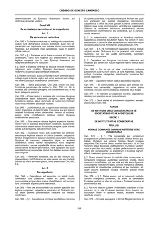 CÓDIGO DE DIREITO CANÔNICO
168
determinationem ab Episcopo dioecesano factam, sui
districtus paroecias visitare.
Caput VIII
De ecclesiarum rectoribus et de cappellanis
Art. 1
De ecclesiarum rectoribus
Can. 556. – Ecclesiarum rectores hic intelleguntur sacerdotes,
quibus cura demandatur alicuius ecclesiae, quae nec sit
paroecialis nec capitularis, nec adnexa domui communitatis
religiosae aut societatis vitae apostolicae, quae in eadem
officia celebret.
Can. 557. – § 1. Ecclesiae rector libere nominatur ab Episcopo
dioecesano, salvo iure eligendi aut praesentandi, si cui
legitime competat; quo in casu Episcopi dioecesani est
rectorem confirmare vel instituere.
§ 2. Etiam si ecclesia pertineat ad aliquod clericale institutum
religiosum iuris pontificii, Episcopo dioecesano competit
rectorem a Superiore praesentatum instituere.
§ 3. Rector ecclesiae, quae coniuncta sit cum seminario aliove
collegio quod a clericis regitur, est rector seminarii vel collegii,
nisi aliter Episcopus dioecesanus constituerit.
Can. 558. – Salvo praescripto Can. 262, rectori non licet
functiones paroeciales de quibus in Can. 530, nn. 1-6, in
ecclesia sibi commissa peragere, nisi consentiente aut, si res
ferat, delegante parocho.
Can. 559. – Potest rector in ecclesia sibi commissa liturgicas
celebrationes etiam sollemnes peragere, salvis legitimis
fundationis legibus, atque dummodo de iudicio loci Ordinarii
nullo modo ministerio paroeciali noceant.
Can. 560. – Loci Ordinarius, ubi id opportunum censeat, potest
rectori praecipere ut determinatas in ecclesia sua pro populo
celebret functiones etiam paroeciales, necnon ut ecclesia
pateat certis christifidelium coetibus ibidem liturgicas
celebrationes peracturis.
Can. 561. – Sine rectoris aliusve legitimi superioris licentia,
nemini licet in ecclesia Eucharistiam celebrare, sacramenta
administrare aliasve sacras functiones peragere; quae licentia
danda aut deneganda est ad normam iuris.
Can. 562. – Ecclesiae rector, sub auctoritate loci Ordinarii
servatisque legitimis statutis et iuribus quaesitis, obligatione
tenetur prospiciendi ut sacrae functiones secundum normas
liturgicas et canonum praescripta digne in ecclesia
celebrentur, onera fideliter adimpleantur, bona diligenter
administrentur, sacrae supellectilis atque aedium sacrarum
conservationi et decori provideatur, neve quidpiam fiat quod
sanctitati loci ac reverentiae domui Dei debitae quoquo modo
non congruat.
Can. 563. – Rectorem ecclesiae, etsi ab aliis electum aut
praesentatum, loci Ordinarius ex iusta causa, pro suo prudenti
arbitrio ab officio amovere potest, firmo praescripto Can. 682,
§ 2.
Art. 2
De cappellanis
Can. 564. – Cappellanus est sacerdos, cui stabili modo
committitur cura pastoralis, saltem ex parte, alicuius
communitatis aut peculiaris coetus christifidelium, ad normam
iuris universalis et particularis exercenda.
Can. 565. – Nisi iure aliud caveatur aut cuidam specialia iura
legitime competant, cappellanus nominatur ab Ordinario loci,
cui etiam pertinet praesentatum instituere aut electum
confirmare.
Can. 566. – § 1. Cappellanus omnibus facultatibus instructus
sit oportet quas recta cura pastoralis requirit. Praeter eas quae
iure particulari aut speciali delegatione conceduntur,
cappellanus vi officii facultate gaudet audiendi confessiones
fidelium suae curae commissorum, verbi Dei eis praedicandi,
Viaticum et unctionem infirmorum administrandi necnon
sacramentum confirmationis eis conferendi, qui in periculo
mortis versentur.
§ 2. In valetudinariis, carceribus et itineribus maritimis,
cappellanus praeterea facultatem habet, his tantum in locis
exercendam, a censuris latae sententiae non reservatis neque
declaratis absolvendi, firmo tamen praescripto Can. 976.
Can. 567. – § 1. Ad nominationem cappellani domus instituti
religiosi laicalis, Ordinarius loci ne procedat, nisi consulto
Superiore, cui ius est, audita communitate, quemdam
sacerdotem proponere.
§ 2. Cappellani est liturgicas functiones celebrare aut
moderari; ipsi tamen non licet in regimine interno instituti sese
immiscere.
Can. 568. – Pro iis qui ob vitae condicionem ordinaria
parochorum cura frui non valent, uti sunt migrantes, exsules,
profugi, nomades, navigantes, constituantur, quatenus fieri
possit, cappellani.
Can. 569. – Cappellani militum legibus specialibus reguntur.
Can. 570. – Si communitatis aut coetus sedi adnexa est
ecclesia non paroecialis, cappellanus sit rector ipsius
ecclesiae, nisi cura communitatis aut ecclesiae aliud exigat.
Can. 571. – In exercitio sui pastoralis muneris, cappellanus
debitam cum parocho servet coniunctionem.
Can. 572. – Quod attinet ad amotionem cappellani, servetur
praescriptum Can. 563.
PARS III
DE INSTITUTIS VITAE CONSECRATAE ET DE
SOCIETATIBUS VITAE APOSTOLICAE
SECTIO I
DE INSTITUTIS VITAE CONSECRATAE
TITULUS I
NORMAE COMMUNES OMNIBUS INSTITUTIS VITAE
CONSECRATAE
Can. 573. – § 1. Vita consecrata per consiliorum
evangelicorum professionem est stabilis vivendi forma qua
fideles, Christum sub actione Spiritus Sancti pressius
sequentes, Deo summe dilecto totaliter dedicantur, ut, in Eius
honorem atque Ecclesiae aedificationem mundique salutem
novo et peculiari titulo dediti, caritatis perfectionem in servitio
Regni Dei consequantur et, praeclarum in Ecclesia signum
effecti, caelestem gloriam praenuntient.
§ 2. Quam vivendi formam in institutis vitae consecratae, a
competenti Ecclesiae auctoritate canonice erectis, libere
assumunt christifideles, qui per vota aut alia sacra ligamina
iuxta proprias institutorum leges, consilia evangelica castitatis,
paupertatis et oboedientiae profitentur et per caritatem, ad
quam ducunt, Ecclesiae eiusque mysterio speciali modo
coniunguntur.
Can. 574. – § 1. Status eorum, qui in huiusmodi institutis
consilia evangelica profitentur, ad vitam et sanctitatem
Ecclesiae pertinet, et ideo ab omnibus in Ecclesia fovendus et
promovendus est.
§ 2. Ad hunc statum quidam christifideles specialiter a Deo
vocantur, ut in vita Ecclesiae peculiari dono fruantur et,
secundum finem et spiritum instituti, eiusdem missioni
salvificae prosint.
Can. 575. – Consilia evangelica in Christi Magistri doctrina et
 