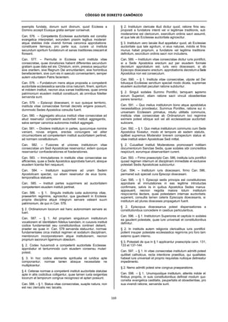 CÓDIGO DE DIREITO CANÔNICO
169
exemplis fundata, donum sunt divinum, quod Ecclesia a
Domino accepit Eiusque gratia semper conservat.
Can. 576. – Competentis Ecclesiae auctoritatis est consilia
evangelica interpretari, eorundem praxim legibus moderari
atque stabiles inde vivendi formas canonica approbatione
constituere itemque, pro parte sua, curare ut instituta
secundum spiritum fundatorum et sanas traditiones crescant et
floreant.
Can. 577. – Permulta in Ecclesia sunt instituta vitae
consecratae, quae donationes habent differentes secundum
gratiam quae data est eis: Christum, enim, pressius sequuntur
sive orantem, sive Regnum Dei annuntiantem, sive hominibus
benefacientem, sive cum eis in saeculo conversantem, semper
autem voluntatem Patris facientem.
Can. 578. – Fundatorum mens atque proposita a competenti
auctoritate ecclesiastica sancita circa naturam, finem, spiritum
et indolem instituti, necnon eius sanae traditiones, quae omnia
patrimonium eiusdem instituti constituunt, ab omnibus fideliter
servanda sunt.
Can. 579. – Episcopi dioecesani, in suo quisque territorio,
instituta vitae consecratae formali decreto erigere possunt,
dummodo Sedes Apostolica consulta fuerit.
Can. 580. – Aggregatio alicuius instituti vitae consecratae ad
aliud reservatur competenti auctoritati instituti aggregantis,
salva semper canonica autonomia instituti aggregati.
Can. 581. – Dividere institutum in partes, quocumque nomine
veniant, novas erigere, erectas coniungere vel aliter
circumscribere ad competentem instituti auctoritatem pertinet,
ad normam constitutionum.
Can. 582. – Fusiones et uniones institutorum vitae
consecratae uni Sedi Apostolicae reservantur; eidem quoque
reservantur confoederationes et foederationes.
Can. 583. – Immutationes in institutis vitae consecratae ea
afficientes, quae a Sede Apostolica approbata fuerunt, absque
eiusdem licentia fieri nequeunt.
Can. 584. – Institutum supprimere ad unam Sedem
Apostolicam spectat, cui etiam reservatur de eius bonis
temporalibus statuere.
Can. 585. – Instituti partes supprimere ad auctoritatem
competentem eiusdem instituti pertinet.
Can. 586. – § 1. Singulis institutis iusta autonomia vitae,
praesertim regiminis, agnoscitur, qua gaudeant in Ecclesia
propria disciplina atque integrum servare valeant suum
patrimonium, de quo in Can. 578.
§ 2. Ordinariorum locorum est hanc autonomiam servare ac
tueri.
Can. 587. – § 1. Ad propriam singulorum institutorum
vocationem et identitatem fidelius tuendam, in cuiusvis instituti
codice fundamentali seu constitutionibus contineri debent,
praeter ea quae in Can. 578 servanda statuuntur, normae
fundamentales circa instituti regimen et sodalium disciplinam,
membrorurn incorporationem atque institutionem, necnon
proprium sacrorum ligaminum obiectum.
§ 2. Codex huiusmodi a competenti auctoritate Ecclesiae
approbatur et tantummodo cum eiusdem consensu mutari
potest.
§ 3. In hoc codice elementa spiritualia et iuridica apte
componantur; normae tamen absque necessitate ne
multiplicentur.
§ 4. Ceterae normae a competenti instituti auctoritate statutae
apte in aliis codicibus colligantur, quae tamen iuxta exigentias
locorum et temporum congrue recognosci et aptari possunt.
Can. 588. – § 1. Status vitae consecratae, suapte natura, non
est nec clericalis nec laicalis.
§ 2. Institutum clericale illud dicitur quod, ratione finis seu
propositi a fundatore intenti vel vi legitimae traditionis, sub
moderamine est clericorum, exercitium ordinis sacri assumit,
et qua tale ab Ecclesiae auctoritate agnoscitur.
§ 3. Institutum vero laicale illud appellatur quod, ab Ecclesiae
auctoritate qua tale agnitum, vi eius naturae, indolis et finis
munus habet proprium, a fundatore vel legitima traditione
definitum, excrcitium ordinis sacri non includens.
Can. 589. – Institutum vitae consecratae dicitur iuris pontificii,
si a Sede Apostolica erectum aut per eiusdem formale
decretum approbatum est; iuris vero dioecesani, si ab
Episcopo dioecesano erectum, approbationis decretuma Sede
Apostolica non est consecutum.
Can. 590. – § 1. Instituta vitae consecratae, utpote ad Dei
totiusque Ecclesiae servitium speciali modo dicata, supremae
eiusdem auctoritati peculiari ratione subduntur.
§ 2. Singuli sodales Summo Pontifici, tamquam supremo
eorum Superiori, etiam ratione sacri vinculi oboedientiae
parere tenentur.
Can. 591. – Quo melius institutorum bono atque apostolatus
necessitatibus provideatur, Summus Pontifex, ratione sui in
universam Ecclesiam primatus, intuitu utilitatis communis,
instituta vitae consecratae ab Ordinariorum loci regimine
eximere potest sibique soli vel alii ecclesiasticae auctoritati
subicere.
Can. 592. – § 1. Quo melius institutorum communio cum Sede
Apostolica foveatur, modo et tempore ab eadem statutis,
quilibet supremus Moderator brevem conspectum status et
vitae instituti eidem Apostolicae Sedi mittat.
§ 2. Cuiuslibet instituti Moderatores promoveant notitiam
documentorum Sanctae Sedis, quae sodales sibi concreditos
respiciunt, eorumque observantiam curent.
Can. 593. – Firmo praescripto Can. 586, instituta iuris pontificii
quoad regimen internum et disciplinam immediate et exclusive
potestati Sedis Apostolicae subiciuntur.
Can. 594. – Institutum iuris dioecesani, firmo Can. 586,
permanet sub speciali cura Episcopi dioecesani.
Can. 595. – § 1. Episcopi sedis principis est constitutiones
approbare et immutationes in eas legitime introductas
confirmare, salvis iis in quibus Apostolica Sedes manus
apposuerit, necnon negotia maiora totum institutum
respicientia tractare, quae potestatem internae auctoritatis
superent, consultis tamen ceteris Episcopis dioecesanis, si
institutum ad plures dioeceses propagatum fuerit.
§ 2. Episcopus dioecesanus potest dispensationes a
constitutionibus concedere in casibus particularibus.
Can. 596. – § 1. Institutorum Superiores et capitula in sodales
ea gaudent potestate, quae iure universali et constitutionibus
definitur.
§ 2. In institutis autem religionis clericalibus iuris pontificii
pollent insuper potestate ecclesiastica regiminis pro foro tam
externo quam interno.
§ 3. Potestati de qua in § 1 applicantur praescripta cann. 131,
133 et 137-144.
Can. 597. – § 1. In vitae consecratae institutum admitti potest
quilibet catholicus, recta intentione praeditus, qui qualitates
habeat iure universali et proprio requisitas nulloque detineatur
impedimento.
§ 2. Nemo admitti potest sine congrua praeparatione.
Can. 598. – § 1. Unumquodque institutum, attentis indole et
finibus propriis, in suis constitutionibus definiat modum quo
consilia evangelica castitatis, paupertatis et oboedientiae, pro
sua vivendi ratione, servanda sunt.
 