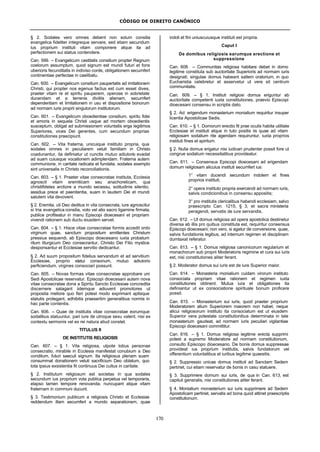 CÓDIGO DE DIREITO CANÔNICO
170
§ 2. Sodales vero omnes debent non solum consilia
evangelica fideliter integreque servare, sed etiam secundum
ius proprium instituti vitam componere atque ita ad
perfectionem sui status contendere.
Can. 599. – Evangelicum castitatis consilium propter Regnum
coelorum assumptum, quod signum est mundi futuri et fons
uberioris fecunditatis in indiviso corde, obligationem secumfert
continentiae perfectae in caelibatu.
Can. 600. – Evangelicum consilium paupertatis ad imitationem
Christi, qui propter nos egenus factus est cum esset dives,
praeter vitam re et spiritu pauperem, operose in sobrietate
ducendam et a terrenis divitiis alienam, secumfert
dependentiam et limitationem in usu et dispositione bonorum
ad normam iuris proprii singulorum institutorum.
Can. 601. – Evangelicum oboedientiae consilium, spiritu fidei
et amoris in sequela Christi usque ad mortem oboedientis
susceptum, obligat ad submissionem voluntatis erga legitimos
Superiores, vices Dei gerentes, cum secundum proprias
constitutiones praecipiunt.
Can. 602. – Vita fraterna, unicuique instituto propria, qua
sodales omnes in peculiarem veluti familiam in Christo
coadunantur, ita definiatur ut cunctis mutuo adiutorio evadat
ad suam cuiusque vocationem adimplendam. Fraterna autem
communione, in caritate radicata et fundata, sodales exemplo
sint universalis in Christo reconciliationis.
Can. 603. – § 1. Praeter vitae consecratae instituta, Ecclesia
agnoscit vitam eremiticam seu anachoreticam, qua
christifideles arctiore a mundo secessu, solitudinis silentio,
assidua prece et paenitentia, suam in laudem Dei et mundi
salutem vita devovent.
§ 2. Eremita, uti Deo deditus in vita consecrata, iure agnoscitur
si tria evangelica consilia, voto vel alio sacro ligamine firmata,
publice profiteatur in manu Episcopi dioecesani et propriam
vivendi rationem sub ductu eiusdem servet.
Can. 604. – § 1. Hisce vitae consecratae formis accedit ordo
virginum quae, sanctum propositum emittentes Christum
pressius sequendi, ab Episcopo dioecesano iuxta probatum
ritum liturgicum Deo consecrantur, Christo Dei Filio mystice
desponsantur et Ecclesiae servitio dedicantur.
§ 2. Ad suum propositum fidelius servandum et ad servitium
Ecclesiae, proprio statui consonum, mutuo adiutorio
perficiendum, virgines consociari possunt.
Can. 605. – Novas formas vitae consecratae approbare uni
Sedi Apostolicae reservatur. Episcopi dioecesani autem nova
vitae consecratae dona a Spiritu Sancto Ecclesiae concredita
discernere satagant iidemque adiuvent promotores ut
proposita meliore quo fieri potest modo exprimant aptisque
statutis protegant, adhibitis praesertim generalibus normis in
hac parte contentis.
Can. 606. – Quae de institutis vitae consecratae eorumque
sodalibus statuuntur, pari iure de utroque sexu valent, nisi ex
contextu sermonis vel ex rei natura aliud constet.
TITULUS II
DE INSTITUTIS RELIGIOSIS
Can. 607. – § 1. Vita religiosa, utpote totius personae
consecratio, mirabile in Ecclesia manifestat conubium a Deo
conditum, futuri saeculi signum. Ita religiosus plenam suam
consummat donationem veluti sacrificium Deo oblatum, quo
tota ipsius exsistentia fit continuus Dei cultus in caritate.
§ 2. Institutum religiosum est societas in qua sodales
secundum ius proprium vota publica perpetua vel temporaria,
elapso tamen tempore renovanda, nuncupant atque vitam
fraternam in communi ducunt.
§ 3. Testimonium publicum a religiosis Christo et Ecclesiae
reddendum illam secumfert a mundo separationem, quae
indoli et fini uniuscuiusque instituti est propria.
Caput I
De domibus religiosis earumque erectione et
suppressione
Can. 608. – Communitas religiosa habitare debet in domo
legitime constituta sub auctoritate Superioris ad normam iuris
designati; singulae domus habeant saltem oratorium, in quo
Eucharistia celebretur et asservetur ut vere sit centrum
communitatis.
Can. 609. – § 1. Instituti religiosi domus eriguntur ab
auctoritate competenti iuxta constitutiones, praevio Episcopi
dioecesani consensu in scriptis dato.
§ 2. Ad erigendum monasterium monialium requiritur insuper
licentia Apostolicae Sedis.
Can. 610. – § 1. Domorum erectio fit prae oculis habita utilitate
Ecclesiae et instituti atque in tuto positis iis quae ad vitam
religiosam sodalium rite agendam requiruntur, iuxta proprios
instituti fines et spiritum.
§ 2. Nulla domus erigatur nisi iudicari prudenter possit fore ut
congrue sodalium necessitatibus provideatur.
Can. 611. – Consensus Episcopi dioecesani ad erigendam
domum religiosam alicuius instituti secumfert ius:
1° vitam ducendi secundum indolem et fines
proprios instituti;
2° opera instituto propria exercendi ad normam iuris,
salvis condicionibus in consensu appositis;
3° pro institutis clericalibus habendi ecclesiam, salvo
praescripto Can. 1215, § 3, et sacra ministeria
peragendi, servatis de iure servandis.
Can. 612. – Ut domus religiosa ad opera apostolica destinetur
diversa ab illis pro quibus constituta est, requiritur consensus
Episcopi dioecesani; non vero, si agatur de conversione, quae,
salvis fundationis legibus, ad internum regimen et disciplinam
dumtaxat referatur.
Can. 613. – § 1. Domus religiosa canonicorum regularium et
monachorum sub proprii Moderatoris regimine et cura sui iuris
est, nisi constitutiones aliter ferant.
§ 2. Moderator domus sui iuris est de iure Superior maior.
Can. 614. – Monasteria monialium cuidam virorum instituto
consociata propriam vitae rationem et regimen iuxta
constitutiones obtinent. Mutua iura et obligationes ita
definiantur ut ex consociatione spirituale bonum proficere
possit.
Can. 615. – Monasterium sui iuris, quod praeter proprium
Moderatorem alium Superiorem maiorem non habet, neque
alicui religiosorum instituto ita consociatum est ut eiusdem
Superior vera potestate constitutionibus determinata in tale
monasterium gaudeat, ad normam iuris peculiari vigilantiae
Episcopi dioecesani committitur.
Can. 616. – § 1. Domus religiosa legitime erecta supprimi
potest a supremo Moderatore ad normam constitutionum,
consulto Episcopo dioecesano. De bonis domus suppressae
provideat ius proprium institutis, salvis fundatorum vel
offerentium voluntatibus et iuribus legitime quaesitis.
§ 2. Suppressio unicae domus instituti ad Sanctam Sedem
pertinet, cui etiam reservatur de bonis in casu statuere.
§ 3. Supprimere domum sui iuris, de qua in Can. 613, est
capituli generalis, nisi constitutiones aliter ferant.
§ 4. Monialium monasterium sui iuris supprimere ad Sedem
Apostolicam pertinet, servatis ad bona quod attinet praescriptis
constitutionum.
 