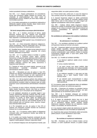 CÓDIGO DE DIREITO CANÔNICO
172
modum procedendi et tempus celebrationis.
Can. 633. – § 1. Organa participationis vel consultationis
munus sibi commissum fideliter expleant ad normam iuris
universalis et proprii,eademque suo modo curam et
participationem omnium sodalium pro bono totius instituti vel
communitatis exprimant.
§ 2. In his mediis participationis et consultationis instituendis et
adhibendis sapiens servetur discretio, atque modus eorum
agendi indoli et fini instituti sit conformis.
Art. 3
De bonis temporalibus eorumque administratione
Can. 634. – § 1. Instituta, provinciae et domus, utpote
personae iuridicae ipso iure, capaces sunt acquirendi,
possidendi, administrandi et alienandi bona temporalia, nisi
haec capacitas in constitutionibus excludatur vel coarctetur.
§ 2. Vitent tamen quamlibet speciem luxus, immoderati lucri et
bonorum cumulationis.
Can. 635. – § 1. Bona temporalia institutorum religiosorum,
utpote ecclesiastica, reguntur praescriptis Libri V De bonis
Ecclesiae temporalibus, nisi aliud expresse caveatur.
§ 2. Quodlibet tamen institutum aptas normas statuat de usu et
administratione bonorum, quibus paupertas sibi propria
foveatur, defendatur et exprimatur.
Can. 636. – § 1. In quolibet instituto et similiter in qualibet
provincia quae a Superiore maiore regitur, habeatur
oeconomus, a Superiore maiore distinctus et ad normam iuris
proprii constitutus, qui administrationem bonorum gerat sub
directione respectivi Superioris. Etiam in communitatibus
localibus instituatur, quantum fieri potest, oeconomus a
Superiore locali distinctus.
§ 2. Tempore et modo iure proprio statutis, oeconomi et alii
administratores auctoritati competenti peractae
administrationis rationem reddant.
Can. 637. – Monasteria sui iuris, de quibus in Can. 615,
Ordinario loci rationem administrationis reddere debent semel
in anno; loci Ordinario insuper ius esto cognoscendi de
rationibus oeconomicis domus religiosae iuris dioecesani.
Can. 638. – § 1. Ad ius proprium pertinet, intra ambitum iuris
universalis, determinare actus qui finem et modum ordinariae
administrationis excedant, atque ea statuere quae ad valide
ponendum actum extraordinariae administrationis necessaria
sunt.
§ 2. Expensas et actus iuridicos ordinariae administrationis
valide, praeter Superiores, faciunt, intra fines sui muneris,
officiales quoque, qui in iure proprio ad hoc designantur.
§ 3. Ad validitatem alienationis et cuiuslibet negotii in quo
condicio patrimonialis personae iuridicae peior fieri potest,
requiritur licentia in scripto data Superioris competentis cum
consensu sui consilii. Si tamen agatur de negotio quod
summam a Sancta Sede pro cuiusque regione definitam
superet, itemque de rebus ex voto Ecclesiae donatis aut de
rebus pretiosis artis vel historiae causa, requiritur insuper
ipsius Sanctae Sedis licentia.
§ 4. Pro monasteriis sui iuris, de quibus in Can. 615, et
institutis iuris dioecesani accedat necesse est consensus
Ordinarii loci in scriptis praestitus.
Can. 639. – § 1. Si persona iuridica debita et obligationes
contraxerit etiam cum Superiorum licentia, ipsa tenetur de
eisdem respondere.
§ 2. Si sodalis cum licentia Superioris contraxerit de suis
bonis, ipse respondere debet, si vero de mandato Superioris
negotium instituti gesserit, institutum respondere debet.
§ 3. Si contraxerit religiosus sine ulla Superiorum licentia, ipse
respondere debet, non autem persona iuridica.
§ 4. Firmum tamen esto, contra eum, in cuius rem aliquid ex
inito contractu versum est, semper posse actionem institui.
§ 5. Caveant Superiores religiosi ne debita contrahenda
permittant, nisi certo constet ex consuetis reditibus posse
debiti foenus solvi et intra tempus non nimis longum per
legitimam amortizationem reddi summam capitalem.
Can. 640. – Instituta, ratione habita singulorum locorum,
testimonium caritatis et paupertatis quasi collectivum reddere
satagant et pro viribus ex propriis bonis aliquid conferant ad
Ecclesiae necessitatibus et egenorum sustentationi
subveniendum.
Caput III
De candidatorum admissione et de sodalium institutione
Art. 1
De admissione in novitiatum
Can. 641. – Ius candidatos admittendi ad novitiatum pertinet
ad Superiores maiores ad normam iuris proprii.
Can. 642. – Superiores vigilanti cura eos tantum admittant qui,
praeter aetatem requisitam, habeant valetudinem, aptam
indolem et sufficientes maturitatis qualitates ad vitam instituti
propriam amplectendam; quae valetudo, indoles et maturitas
comprobentur adhibitis etiam, si opus fuerit, peritis, firmo
praescripto Can. 220.
Can. 643. – § 1. Invalide ad novitiatum admittitur:
1° qui decimum septimum aetatis annum nondum
compleverit;
2° coniux, durante matrimonio;
3° qui sacro vinculo cum aliquo instituto vitae
consecratae actu obstringitur vel in aliqua societate
vitae apostolicae incorporatus est, salvo praescripto
Can. 684;
4° qui institutum ingreditur vi, metu gravi aut dolo
inductus, vel is quem Superior eodem modo
inductus recipit;
5° qui celaverit suam incorporationem in aliquo
instituto vitae consecratae aut in aliqua societate
vitae apostolicae.
§ 2. Ius proprium potest alia impedimenta etiam ad validitatem
admissionis constituere vel condiciones apponere.
Can. 644. – Superiores ad novitiatum ne admittant clericos
saeculares inconsulto proprio ipsorum Ordinario, nec aere
alieno gravatos qui ad solvendum pares non sint.
Can. 645. – § 1. Candidati, antequam ad novitiatum
admittantur, testimonium baptismatis et confirmationis necnon
status liberi exhibere debent.
§ 2. Si agatur de admittendis clericis iisve qui in aliud
institutum vitae consecratae, in societatem vitae apostolicae
vel in seminarium admissi fuerint, requiritur insuper
testimonium respective Ordinarii loci vel Superioris maioris
instituti, vel societatis, vel rectoris seminarii.
§ 3. Ius proprium exigere potest alia testimonia de requisita
idoneitate candidatorum et de immunitate ab impedimentis.
§ 4. Superiores alias quoque informationes, etiam sub secreto,
petere possunt, si ipsis necessarium visum fuerit.
Art. 2
De novitiatu et novitiorum institutione
Can. 646. – Novitiatus, quo vita in instituto incipitur, ad hoc
ordinatur, ut novitii vocationem divinam, et quidem instituti
 