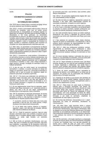 CÓDIGO DE DIREITO CANÔNICO
20
saúde.
TÍTULO III
DOS MINISTROS SAGRADOS OU CLÉRIGOS
Capítulo I
DA FORMAÇÃO DOS CLÉRIGOS
Cân. 232 É dever e direito próprio e exclusivo da Igreja, formar
os que se destinam aos ministérios sagrados.
Cân. 233 § 1. A toda a comunidade cristã incumbe o dever de
incentivar as vocações, para que se possa prover
suficientemente às necessidades do ministério sagrado na
Igreja toda; em especial, têm esse dever as famílias cristãs, os
educadores e, de modo particular, os sacerdotes,
principalmente os párocos. Os Bispos diocesanos, aos quais
compete, antes de todos, cuidar da promoção das vocações,
instruam o povo que lhes está confiado sobre a importância do
ministério sagrado e sobre a necessidade de ministros na
Igreja; suscitem e sustentem iniciativas para incentivar as
vocações com obras especialmente instituídas para isso.
§ 2. Além disso, os sacerdotes e principalmente os Bispos
diocesanos sejam solícitos para que os homens de idade mais
madura, que se julgarem chamados aos ministérios sagrados,
sejam prudentemente ajudados por palavras e fatos e sejam
devidamente preparados.
Cân. 234 § 1. Conservem-se, onde existirem, e fomentem-se
os seminários menores ou outros institutos semelhantes, nos
quais se providencie, para incentivar as vocações, que se dê
formação religiosa especial juntamente com a preparação
humanística e científica; e mais, onde o Bispo diocesano o
julgar oportuno, proveja à fundação do seminário menor ou
instituto semelhante.
§ 2. A não ser que, em certos casos, as circunstâncias
aconselhem o contrário, os jovens animados do desejo de
chegar ao sacerdócio devem ter a formação humanística e
científica com a qual os jovens da respectiva região se
preparam para fazer os estudos superiores.
Cân. 235 § 1. Os jovens que pretendem ser admitidos ao
sacerdócio sejam educados para uma formação espiritual
adequada e para os ofícios que lhes são próprios, no
seminário maior durante todo o tempo da formação ou, se a
juízo do Bispo diocesano o exigirem as circunstâncias, ao
menos por quatro anos.
§ 2. Os que legitimamente moram fora do seminário, sejam
confiados pelo Bispo diocesano a um sacerdote piedoso e
idôneo, que vele a fim de que sejam cuidadosamente
formados para a vida espiritual e para a disciplina.
Cân. 236 Os aspirantes ao diaconato permanente, de acordo
com as prescrições da Conferência dos Bispos, sejam
formados a cultivar a vida espiritual e instruídos a cumprir
devidamente os deveres próprios dessa ordem:
1°- os jovens, vivendo ao menos três anos numa casa
apropriada, a não ser que, por razões graves, o Bispo
diocesano tiver determinado diversamente;
2°- os de idade mais madura, solteiros ou casados,
segundo o plano, com três anos de duração, definido
pela mesma Conferência dos Bispos.
Cân. 237 § 1. Onde for possível e oportuno, haja em cada
diocese o seminário maior; caso contrário, os alunos que se
preparam para o ministério sagrado sejam confiados a outro
seminário, ou então seja fundado um seminário
interdiocesano.
§ 2. Não se funde um seminário interdiocesano, sem que
antes, seja para a fundação do próprio seminário, seja para
seus estatutos, a aprovação da Sé Apostólica tenha sido
conseguida, e isso, pela Conferência dos Bispos, se se trata
de seminário para todo o seu território; caso contrário, pelos
Bispos interessados.
Cân. 238 § 1. Os seminários legitimamente erigidos têm ipso
iure, personalidade jurídica na Igreja.
§ 2. No trato de todos os negócios, representa a pessoa do
Seminário o seu reitor, salvo determinação contrária da
autoridade competente, a respeito de certos negócios.
Cân. 239 § 1. Em cada seminário haja o reitor que o presida,
e, se for o caso o vice-reitor, o ecônomo e, se os alunos fazem
os estudos no próprio seminário, também professores que
ensinem as diversas disciplinas coordenando-as entre si.
§ 2. Em cada seminário haja ao menos um diretor espiritual,
deixando-se aos alunos a liberdade de procurar outros
sacerdotes que tenha sido destinados pelo Bispo para esse
encargo.
§ 3. Nos estatutos do seminário, sejam dadas diretrizes
segundo as quais os moderadores, os professores, e até os
próprios alunos participem da responsabilidade do reitor,
principalmente na manutenção da disciplina.
Cân. 240 § 1. Além dos confessores ordinários, venham
regularmente ao seminário outros confessores e, salva
sempre a disciplina do seminário, os alunos têm sempre o
direito de procurar qualquer confessor no seminário ou fora
dele.
§ 2. Ao tomar decisões relativas à admissão dos alunos às
ordens ou à sua demissão do seminário, nunca se pode pedir
o parecer do diretor espiritual e dos confessores.
Cân. 241 § 1. Sejam admitidos ao seminário maior, pelo Bispo
somente aqueles que, em vista de suas qualidades humanas
e morais, espirituais e intelectuais, sua saúde física e
psíquica, como também reta intenção, são julgados hábeis
para se dedicarem perpetuamente aos ministérios sagrados.
§ 2. Antes de serem recebidos, devem apresentar os
atestados de batismo e de confirmação e os outros que se
requerem, de acordo com as prescrições das Diretrizes
básicas para a formação sacerdotal.
§ 3. Tratando-se de admitir os que tiverem sido admitidos de
seminário alheio ou de instituto religioso, requer-se ainda o
testemunho do respectivo superior, principalmente sobre a
causa do seu afastamento ou saída.
Cân. 242 § 1. Deve haver em cada nação as Diretrizes
básicas para a formação sacerdotal, que devem ser
estabelecidas pela Conferência dos Bispos, levando em conta
as normas dadas pela suprema autoridade da Igreja, e
aprovadas pela Santa Sé. Devem ser adaptadas a novas
circunstâncias, com nova aprovação da Santa Sé. Nelas
sejam definidos os princípios básicos e as normas gerais da
formação a ser dada no seminário, adaptadas às
necessidades de cada região ou província.
§ 2. As normas das Diretrizes, mencionadas no § 1, sejam
observadas em todos os seminários, diocesanos ou
interdiocesanos.
Cân. 243 Além disso, cada seminário tenha o próprio
regulamento aprovado pelo Bispo diocesano ou, se se tratar
de seminário interdiocesano, pelos Bispos interessados. Nele
se adaptem as normas das Diretrizes básicas para a formação
sacerdotal às circunstâncias particulares, e se determinem
mais exatamente sobretudo os pontos disciplinares referentes
à vida cotidiana dos alunos e à organização de todo o
seminário.
Cân. 244 No seminário, a formação espiritual e a preparação
doutrinal dos alunos devem ser harmoniosamente conjugadas
e tenham por finalidade fazer com que eles adquiram, de
acordo com a índole de cada um, junto com a devida
maturidade humana, o espírito do Evangelho e uma profunda
 