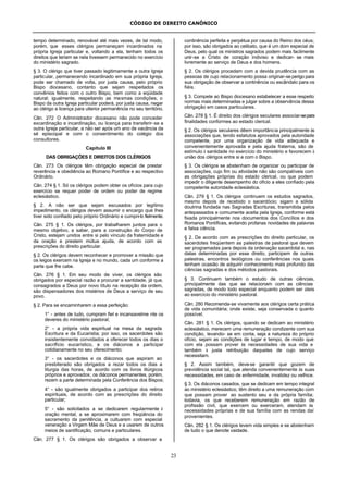 CÓDIGO DE DIREITO CANÔNICO
23
tempo determinado, renovável até mais vezes, de tal modo,
porém, que esses clérigos permaneçam incardinados na
própria Igreja particular e, voltando a ela, tenham todos os
direitos que teriam se nela tivessem permanecido no exercício
do ministério sagrado.
§ 3. O clérigo que tiver passado legitimamente a outra Igreja
particular, permanecendo incardinado em sua própria Igreja,
pode ser chamado de volta, por justa causa, pelo próprio
Bispo diocesano, contanto que sejam respeitados os
convênios feitos com o outro Bispo, bem como a eqüidade
natural; igualmente, respeitando as mesmas condições, o
Bispo da outra Igreja particular poderá, por justa causa, negar
ao clérigo a licença para ulterior permanência no seu território.
Cân. 272 O Administrador diocesano não pode conceder
excardinação e incardinação, ou licença para transferir-se a
outra Igreja particular, a não ser após um ano de vacância da
sé episcopal e com o consentimento do colégio dos
consultores.
Capítulo III
DAS OBRIGAÇÕES E DIREITOS DOS CLÉRIGOS
Cân. 273 Os clérigos têm obrigação especial de prestar
reverência e obediência ao Romano Pontífice e ao respectivo
Ordinário.
Cân. 274 § 1. Só os clérigos podem obter os ofícios para cujo
exercício se requer poder de ordem ou poder de regime
eclesiástico.
§ 2. A não ser que sejam escusados por legítimo
impedimento, os clérigos devem assumir o encargo que lhes
tiver sido confiado pelo próprio Ordinário e cumpri-lo fielmente.
Cân. 275 § 1. Os clérigos, por trabalharem juntos para o
mesmo objetivo, a saber, para a construção do Corpo de
Cristo, estejam unidos entre si pelo vínculo da fraternidade e
da oração e prestem mútua ajuda, de acordo com as
prescrições do direito particular.
§ 2. Os clérigos devem reconhecer e promover a missão que
os leigos exercem na Igreja e no mundo, cada um conforme a
parte que lhe cabe.
Cân. 276 § 1. Em seu modo de viver, os clérigos são
obrigados por especial razão a procurar a santidade, já que,
consagrados a Deus por novo título na recepção da ordem,
são dispensadores dos mistérios de Deus a serviço de seu
povo.
§ 2. Para se encaminharem a essa perfeição:
1° - antes de tudo, cumpram fiel e incansavelme nte os
deveres do ministério pastoral;
2° - a própria vida espiritual na mesa da sagrada
Escritura e da Eucaristia; por isso, os sacerdotes são
insistentemente convidados a oferecer todos os dias o
sacrifício eucarístico, e os diáconos a participar
cotidianamente no seu oferecimento;
3° - os sacerdotes e os diáconos que aspiram ao
presbiterado são obrigados a rezar todos os dias a
liturgia das horas, de acordo com os livros litúrgicos
próprios e aprovados; os diáconos permanentes, porém,
rezem a parte determinada pela Conferência dos Bispos;
4° - são igualmente obrigados a participar dos retiros
espirituais, de acordo com as prescrições do direito
particular;
5° - são solicitados a se dedicarem regularmente à
oração mental, a se aproximarem com freqüência do
sacramento da penitência, a cultuarem com especial
veneração a Virgem Mãe de Deus e a usarem de outros
meios de santificação, comuns e particulares.
Cân. 277 § 1. Os clérigos são obrigados a observar a
continência perfeita e perpétua por causa do Reino dos céus;
por isso, são obrigados ao celibato, que é um dom especial de
Deus, pelo qual os ministros sagrados podem mais facilmente
unir-se a Cristo de coração indiviso e dedicar- se mais
livremente ao serviço de Deus e dos homens.
§ 2. Os clérigos procedam com a devida prudência com as
pessoas de cujo relacionamento possa originar-se perigo para
sua obrigação de observar a continência ou escândalo para os
fiéis.
§ 3. Compete ao Bispo diocesano estabelecer a esse respeito
normas mais determinadas e julgar sobre a observância dessa
obrigação em casos particulares.
Cân. 278 § 1. É direito dos clérigos seculares associar-separa
finalidades conformes ao estado clerical.
§ 2. Os clérigos seculares dêem importância principalmente às
associações que, tendo estatutos aprovados pela autoridade
competente, por uma organização de vida adequada e
convenientemente aprovada e pela ajuda fraterna, são de
estímulo à santidade no exercício do ministério e favorecem à
união dos clérigos entre si e com o Bispo.
§ 3. Os clérigos se abstenham de organizar ou participar de
associações, cujo fim ou atividade não são compatíveis com
as obrigações próprias do estado clerical, ou que podem
impedir o diligente desempenho do ofício a eles confiado pela
competente autoridade eclesiástica.
Cân. 279 § 1. Os clérigos continuem os estudos sagrados,
mesmo depois de recebido o sacerdócio; sigam a sólida
doutrina fundada nas Sagradas Escrituras, transmitida pelos
antepassados e comumente aceita pela Igreja, conforme está
fixada principalmente nos documentos dos Concílios e dos
Romanos Pontífices, evitando profanas novidades de palavras
e falsa ciência.
§ 2. De acordo com as prescrições do direito particular, os
sacerdotes freqüentem as palestras de pastoral que devem
ser programadas para depois da ordenação sacerdotal e, nas
datas determinadas por esse direito, participem de outras
palestras, encontros teológicos ou conferências nos quais
tenham ocasião de adquirir conhecimento mais profundo das
ciências sagradas e dos métodos pastorais.
§ 3. Continuem também o estudo de outras ciências,
principalmente das que se relacionam com as ciências
sagradas, de modo todo especial enquanto podem ser úteis
ao exercício do ministério pastoral.
Cân. 280 Recomenda-se vivamente aos clérigos certa prática
de vida comunitária; onde existe, seja conservada o quanto
possível.
Cân. 281 § 1. Os clérigos, quando se dedicam ao ministério
eclesiástico, merecem uma remuneração condizente com sua
condição, levando- se em conta, seja a natureza do próprio
ofício, sejam as condições de lugar e tempo, de modo que
com ela possam prover às necessidades de sua vida e
também à justa retribuição daqueles de cujo serviço
necessitam.
§ 2. Assim também, deve-se garantir que gozem de
previdência social tal, que atenda convenientemente às suas
necessidades, em caso de enfermidade, invalidez ou velhice.
§ 3. Os diáconos casados, que se dedicam em tempo integral
ao ministério eclesiástico, têm direito a uma remuneração com
que possam prover ao sustento seu e da própria família;
todavia, os que receberem remuneração em razão de
profissão civil, que exercem ou exerceram, atendam às
necessidades próprias e de sua família com as rendas daí
provenientes.
Cân. 282 § 1. Os clérigos levem vida simples e se abstenham
de tudo o que denote vaidade.
 