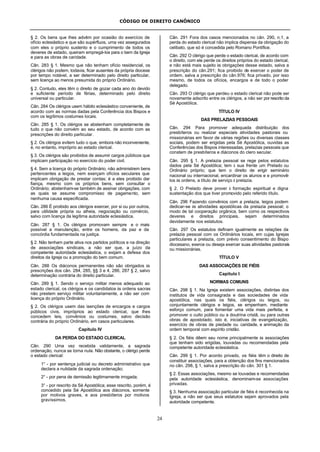 CÓDIGO DE DIREITO CANÔNICO
24
§ 2. Os bens que lhes advêm por ocasião do exercício de
ofício eclesiástico e que são supérfluos, uma vez assegurados
com eles o próprio sustento e o cumprimento de todos os
deveres de estado, queiram empregá-los para o bem da Igreja
e para as obras de caridade.
Cân. 283 § 1. Mesmo que não tenham ofício residencial, os
clérigos não podem, todavia, ficar ausentes da própria diocese
por tempo notável, a ser determinado pelo direito particular,
sem licença ao menos presumida do próprio Ordinário.
§ 2. Contudo, eles têm o direito de gozar cada ano do devido
e suficiente período de férias, determinado pelo direito
universal ou particular.
Cân. 284 Os clérigos usem hábito eclesiástico conveniente, de
acordo com as normas dadas pela Conferência dos Bispos e
com os legítimos costumes locais.
Cân. 285 § 1. Os clérigos se abstenham completamente de
tudo o que não convém ao seu estado, de acordo com as
prescrições do direito particular.
§ 2. Os clérigos evitem tudo o que, embora não inconveniente,
é, no entanto, impróprio ao estado clerical.
§ 3. Os clérigos são proibidos de assumir cargos públicos que
implicam participação no exercício do poder civil.
§ 4. Sem a licença do próprio Ordinário, não administrem bens
pertencentes a leigos, nem exerçam ofícios seculares que
implicam obrigação de prestar contas; é a eles proibido dar
fiança, mesmo com os próprios bens, sem consultar o
Ordinário; abstenham-se também de assinar obrigações, com
as quais se assume compromisso de pagamento, sem
nenhuma causa especificada.
Cân. 286 É proibido aos clérigos exercer, por si ou por outros,
para utilidade própria ou alheia, negociação ou comércio,
salvo com licença da legítima autoridade eclesiástica.
Cân. 287 § 1. Os clérigos promovam sempre e o mais
possível a manutenção, entre os homens, da paz e da
concórdia fundamentada na justiça.
§ 2. Não tenham parte ativa nos partidos políticos e na direção
de associações sindicais, a não ser que, a juízo da
competente autoridade eclesiástica, o exijam a defesa dos
direitos da Igreja ou a promoção do bem comum.
Cân. 288 Os diáconos permanentes não são obrigados às
prescrições dos cân. 284, 285, §§ 3 e 4, 286, 287 § 2, salvo
determinação contrária do direito particular.
Cân. 289 § 1. Sendo o serviço militar menos adequado ao
estado clerical, os clérigos e os candidatos às ordens sacras
não prestem serviço militar voluntariamente, a não ser com
licença do próprio Ordinário.
§ 2. Os clérigos usem das isenções de encargos e cargos
públicos civis, impróprios ao estado clerical, que lhes
concedem leis, convênios ou costumes, salvo decisão
contrária do próprio Ordinário, em casos particulares.
Capítulo IV
DA PERDA DO ESTADO CLERICAL
Cân. 290 Uma vez recebida validamente, a sagrada
ordenação, nunca se torna nula. Não obstante, o clérigo perde
o estado clerical:
1° - por sentença judicial ou decreto administrativo que
declara a nulidade da sagrada ordenação;
2° - por pena de demissão legitimamente irrogada;
3° - por rescrito da Sé Apostólica; esse rescrito, porém, é
concedido pela Sé Apostólica aos diáconos, somente
por motivos graves, e aos presbíteros por motivos
gravíssimos.
Cân. 291 Fora dos casos mencionados no cân. 290, n.1, a
perda do estado clerical não implica dispensa da obrigação do
celibato, que só é concedida pelo Romano Pontífice.
Cân. 292 O clérigo que perde o estado clerical, de acordo com
o direito, com ele perde os direitos próprios do estado clerical,
e não está mais sujeito às obrigações desse estado, salva a
prescrição do cân.291; fica proibido de exercer o poder de
ordem, salva a prescrição do cân.976; fica privado, por isso
mesmo, de todos os ofícios, encargos e de todo o poder
delegado.
Cân. 293 O clérigo que perdeu o estado clerical não pode ser
novamente adscrito entre os clérigos, a não ser por rescrito da
Sé Apostólica.
TÍTULO IV
DAS PRELAZIAS PESSOAIS
Cân. 294 Para promover adequada distribuição dos
presbíteros ou realizar especiais atividades pastorais ou
missionárias em favor de várias regiões ou diversas classes
sociais, podem ser erigidas pela Sé Apostólica, ouvidas as
Conferências dos Bispos interessadas, prelazias pessoais que
constem de presbíteros e diáconos do clero secular.
Cân. 295 § 1. A prelazia pessoal se rege pelos estatutos
dados pela Sé Apostólica; tem à sua frente um Prelado ou
Ordinário próprio; que tem o direito de erigir seminário
nacional ou internacional, encardinar os alunos e e promovê-
los às ordens, a título de serviço à prelazia.
§ 2. O Prelado deve prover à formação espiritual e digna
sustentação dos que tiver promovido pelo referido título.
Cân. 296 Fazendo convênios com a prelazia, leigos podem
dedicar-se às atividades apostólicas da prelazia pessoal; o
modo de tal cooperação orgânica, bem como os respectivos
deveres e direitos principais, sejam determinados
devidamente nos estatutos.
Cân. 297 Os estatutos definam igualmente as relações da
prelazia pessoal com os Ordinários locais, em cujas Igrejas
particulares a prelazia, com prévio consentimento do Bispo
diocesano, exerce ou deseja exercer suas atividades pastorais
ou missionárias.
TÍTULO V
DAS ASSOCIAÇÕES DE FIÉIS
Capítulo I
NORMAS COMUNS
Cân. 298 § 1. Na Igreja existem associações, distintas dos
institutos de vida consagrada e das sociedades de vida
apostólica, nas quais os fiéis, clérigos ou leigos, ou
conjuntamente clérigos e leigos, se empenham, mediante
esforço comum, para fomentar uma vida mais perfeita, e
promover o culto público ou a doutrina cristã, ou para outras
obras de apostolado, isto é, iniciativas de evangelização,
exercício de obras de piedade ou caridade, e animação da
ordem temporal com espírito cristão.
§ 2. Os fiéis dêem seu nome principalmente às associações
que tenham sido erigidas, louvadas ou recomendadas pela
competente autoridade eclesiástica.
Cân. 299 § 1. Por acordo privado, os fiéis têm o direito de
constituir associações, para a obtenção dos fins mencionados
no cân. 298, § 1, salva a prescrição do cân. 301 § 1.
§ 2. Essas associações, mesmo se louvadas e recomendadas
pela autoridade eclesiástica, denominam-se associações
privadas.
§ 3. Nenhuma associação particular de fiéis é reconhecida na
Igreja, a não ser que seus estatutos sejam aprovados pela
autoridade competente.
 