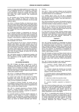 CÓDIGO DE DIREITO CANÔNICO
27
supremo na Igreja pela eleição legítima por ele aceita, junto
com a consagração episcopal. Por conseguinte, o eleito para
o sumo pontificado, que já tiver o caráter episcopal, obtém
esse poder desde o instante da aceitação. Se o eleito não
tiver caráter tiver caráter episcopal, seja imediatamente
ordenado Bispo.
§ 2. Se acontecer que o Romano Pontífice renuncie a seu
múnus, para a validade se requer que a renúncia seja
livremente feita e devidamente manifestada, mas não que seja
aceita por alguém.
Cân. 333 § 1. O Romano Pontífice, em virtude de seu múnus,
não só tem poder sobre a Igreja universal, mas obtém ainda a
primazia do poder ordinário sobre todas as Igrejas particulares
e entidades que as congregam, pelo qual é, ao mesmo tempo,
reforçado e defendido o poder próprio, ordinário e imediato
que os Bispos têm sobre as Igrejas particulares confiadas a
seu cuidado.
§ 2. O Romano Pontífice, no desempenho do múnus de
Pastor supremo da Igreja, está sempre unido em comunhão
com os outros Bispos e até com toda a Igreja; entretanto, ele
tem o direito de determinar, de acordo com as necessidades
da Igreja, o modo pessoal ou colegial de exercer esse ofício.
§ 3. Contra uma sentença ou decreto do Romano Pontífice,
não há apelação, nem recurso.
Cân. 334 No exercício de seu múnus, o Romano Pontífice é
assistido pelos Bispos, que podem cooperar com ele em
diversos modos, entre os quais está o Sínodo dos Bispos. São
ainda de ajuda para ele os Padres Cardeais e outras pessoas,
bem como diversos organismos, segundo as necessidades
dos tempos; todas essas pessoas e organismos exercem o
múnus que lhes é confiado, em nome por autoridade dele,
para o bem de todas as Igrejas, de acordo com as normas
determinadas pelo direito.
Cân. 335 Estando vacante ou completamente impedida a Sé
Romana, nada se modifique no regime da Igreja Universal;
mas observem-se as leis especiais dadas para essas
circunstâncias.
Art. 2
DO COLÉGIO DOS BISPOS
Cân. 336 O Colégio dos Bispos, cuja cabeça é o Sumo
Pontífice e cujos membros são os Bispos, em virtude da
consagração sacramental e da comunhão hierárquica coma
cabeça e com os membros do Colégio, no qual o corpo
apostólico persevera continuamente, junto com sua cabeça, e
nunca sem essa cabeça, é também sujeito de poder supremo
e pleno sobre a Igreja universal.
Cân. 337 § 1. O Colégio dos Bispos exerce seu poder sobre
toda a Igreja, de modo solene, no Concílio Ecumênico.
§ 2. Exerce esse poder pela ação conjunta dos Bispos
espalhados pelo mundo, se essa ação for, como tal,
convocada ou livremente aceita pelo Romano Pontífice, de
modo a se tornar verdadeiro ato colegial.
§ 3. Compete ao Romano Pontífice, de acordo com as
necessidades da Igreja, escolher e promover os modos pelos
quais o Colégio dos Bispos pode exercer colegialmente seu
ofício no que se refere à Igreja universal.
Cân. 338 § 1. Compete unicamente ao Romano Pontífice
convocar o Concílio Ecumênico, presidi- lo por si ou por
outros, como também transferir, suspender ou dissolver o
Concílio e aprovar seus decretos.
§ 2. Compete também ao Romano Pontífice determinar as
questões a serem tratadas no Concílio e estabelecer o
regimento a ser nele observado; às questões propostas pelo
Romano Pontífice, os Padres Conciliares podem acrescentar
outras, que devem ser também aprovadas pelo Romano
Pontífice.
Cân. 339 § 1. Todos e somente os Bispos que são membros
do Colégio dos Bispos têm o direito e o dever de participar do
Concílio Ecumênico com voto deliberativo.
§ 2. Também alguns outros, que não têm a dignidade
episcopal, podem ser convocados para o Concílio Ecumênico
pela autoridade suprema da Igreja, à qual cabe determinar a
função deles no Concílio.
Cân. 340 Se acontece ficar vacante a Sé Apostólica durante a
celebração do Concílio, este fica suspenso, ipso iure atéqueo
novo Sumo Pontífice o mande continuar ou o dissolva.
Cân. 341 § 1. Os decretos do Concílio Ecumênico não têm
força de obrigar, a não ser que, aprovados pelo Romano
Pontífice junto com os Padres Conciliares, tenham sido por ele
confirmados e por sua ordem promulgados.
§ 2. Para terem força de obrigar, precisam também dessa
confirmação e promulgação os decretos dados pelo Colégio
dos Bispos, quando este pratica um ato propriamente colegial,
de acordo com outro modo diferente, determinado ou
livremente aceito pelo Romano Pontífice.
Capítulo II
DO SÍNODO DOS BISPOS
Cân. 342 O Sínodo dos Bispos é a assembléia dos Bispos
que, escolhidos das diversas regiões do mundo, reúnem-se
em determinados tempos, para promover a estreita união
entre o Romano Pontífice e os Bispos, para auxiliar com seu
conselho ao Romano Pontífice, na preservação e crescimento
da fé e dos costumes, na observância e consolidação da
disciplina eclesiástica, e ainda para examinar questões que se
referem à ação da Igreja no mundo.
Cân. 343 Compete ao Sínodo dos Bispos discutir sobre as
questões em pauta e manifestar desejos, e não sobre elas dar
decisões ou decretos, a não ser que em determinados casos
lhe tenha sido concedido poder deliberativo pelo Romano
Pontífice, a quem cabe, nesse caso, ratificar as decisões do
Sínodo.
Cân. 344 O Sínodo dos Bispos está sujeito diretamente à
autoridade do Romano Pontífice, a quem compete:
1° - convocar o Sínodo, sempre que lhe parecer
oportuno, e designar o lugar onde devam ser feitas as
reuniões;
2° - confirmar a eleição dos membros que, de acordo
com o direito especial, devem ser eleitos, bem como
designar e nomear outros membros;
3° - em tempo oportuno, antes da celebração do Sínodo,
estabelecer os temas a serem tratados, de acordo com o
direito especial;
4° - determinar a ordem dos assuntos a tratar;
5° - presidir o Sínodo pessoalmente ou por outros;
6° - encerrar, transferir, suspender ou dissolver o
Sínodo.
Cân. 345 O Sínodo dos Bispos pode reunir- se em assembléia
geral, isto é, na qual são tratadas questões que se referem
diretamente ao bem da Igreja universal; essa assembléia é
ordinária ou extraordinária; pode também reunir-se em
assembléia especial, na qual são tratadas questões que se
referem diretamente a uma ou mais regiões.
Cân. 346 § 1. A assembléia geral ordinária do Sínodo dos
Bispos compõe-se de membros, na maioria Bispos, que são
eleitos para cada assembléia pelas Conferências dos Bispos,
na maneira determinada pelo direito especial do Sínodo;
outros são designados pelo próprio direito; e outros são
nomeados diretamente pelo Romano Pontífice; a eles
 