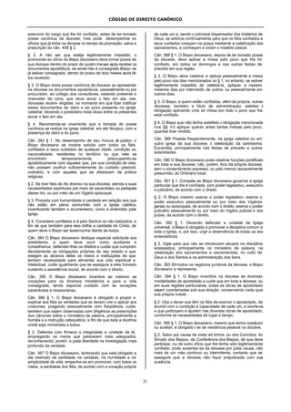 CÓDIGO DE DIREITO CANÔNICO
31
exercício do cargo que lhe foi confiado, antes de ter tomado
posse canônica da diocese; mas pode desempenhar os
ofícios que já tinha na diocese no tempo da promoção, salva a
prescrição do cân. 409 § 2.
§ 2. A não ser que esteja legitimamente impedido, o
promovido ao ofício de Bispo diocesano deve tomar posse de
sua diocese dentro do prazo de quatro meses após receber os
documentos apostólicos, se ainda não é consagrado Bispo; se
já estiver consagrado, dentro do prazo de dois meses após tê-
los recebido.
§ 3. O Bispo toma posse canônica da diocese ao apresentar
na diocese os documentos apostólicos, pessoalmente ou por
procurador, ao colégio dos consultores, estando presente o
chanceler da cúria, que deve lavrar o fato em ata; nas
dioceses recém- erigidas, no momento em que fizer notificar
esses documentos ao clero e ao povo presente na igreja
catedral, devendo o presbítero mais idoso entre os presentes
lavrar o fato em ata.
§ 4. Recomenda-se vivamente que a tomada de posse
canônica se realize na igreja catedral, em ato litúrgico, com a
presença do clero e do povo.
Cân. 383 § 1. No desempenho de seu múnus de pastor, o
Bispo diocesano se mostre solicito com todos os fiéis
confiados a seus cuidados de qualquer idade, condição ou
nacionalidade, residentes no território ou que nele se
encontrem temporariamente, preocupando-se
apostolicamente com aqueles que, por sua condição de vida,
não possam usufruir suficientemente do cuidado pastoral
ordinário, e com aqueles que se afastaram da prática
religiosa.
§ 2. Se tiver fiéis de rito diverso na sua diocese, atenda a suas
necessidades espirituais por meio de sacerdotes ou paróquias
desse rito, ou por meio de um Vigário episcopal.
§ 3. Proceda com humanidade e caridade em relação aos que
não estão em plena comunhão com a Igreja católica,
incentivando também o ecumenismo, como é entendido pela
Igreja.
§ 4. Considere confiados a si pelo Senhor os não batizados, a
fim de que também para eles brilhe a caridade de Cristo, de
quem deve o Bispo ser testemunha diante de todos.
Cân. 384 O Bispo diocesano dedique especial solicitude aos
presbíteros, a quem deve ouvir como auxiliares e
conselheiros, defender-lhes os direitos e cuidar que cumpram
devidamente as obrigações próprias do seu estado e que
estejam ao alcance deles os meios e instituições de que
tenham necessidade para alimentar sua vida espiritual e
intelectual; cuide igualmente que se assegure a eles honesto
sustento e assistência social, de acordo com o direito.
Cân. 385 O Bispo diocesano incentive ao máximo as
vocações para os diversos ministérios e para a vida
consagrada, tendo especial cuidado com as vocações
sacerdotais e missionárias.
Cân. 386 § 1. O Bispo diocesano é obrigado a propor e
explicar aos fiéis as verdades que se devem crer e aplicar aos
costumes, pregando pessoalmente com freqüência; cuide
também que sejam observadas com diligência as prescrições
dos cânones sobre o ministério da palavra, principalmente a
homilia e a instrução catequética, a fim de que toda a doutrina
cristã seja ministrada a todos.
§ 2. Defenda com firmeza a integridade e unidade da fé,
empregando os meios que parecerem mais adequados,
reconhecendo, porém, a justa liberdade na investigação mais
profunda da verdade.
Cân. 387 O Bispo diocesano, lembrando que está obrigado a
dar exemplo de santidade na caridade, na humildade e na
simplicidade de vida, empenhe-se em promover, com todos os
meios, a santidade dos fiéis, de acordo com a vocação própria
de cada um e, sendo o principal dispensador dos mistérios de
Deus, se esforce continuamente para que os fiéis confiados a
seus cuidados cresçam na graça mediante a celebração dos
sacramentos, e conheçam e vivam o mistério pascal.
Cân. 388 § 1. O Bispo diocesano, depois de ter tomado posse
da diocese, deve aplicar a missa pelo povo que lhe foi
confiado, em todos os domingos e nas outras festas de
preceito em sua região.
§ 2. O Bispo deve celebrar e aplicar pessoalmente a missa
pelo povo nos dias mencionados no § 1; no entanto, se estiver
legitimamente impedido de celebrá-la, aplique- a nesses
mesmos dias por intermédio de outros, ou pessoalmente em
outros dias.
§ 3. O Bispo, a quem estão confiadas, além da própria, outras
dioceses, também a título de administração, satisfaz à
obrigação aplicando uma só missa por todo o povo que lhe
está confiado.
§ 4. O Bispo que não tenha satisfeito à obrigação mencionada
nos §§ 1-3 aplique quanto antes tantas missas pelo povo,
quantas tiver omitido.
Cân. 389 Presida freqüentemente, na igreja catedral ou em
outra igreja da sua diocese, à celebração da santíssima
Eucaristia, principalmente nas festas de preceito e outras
solenidades.
Cân. 390 O Bispo diocesano pode celebrar funções pontificais
em toda a sua diocese; não, porém, fora da própria diocese,
sem o consentimento expresso, ou pelo menos razoavelmente
presumido, do Ordinário local.
Cân. 391 § 1. Compete ao Bispo diocesano governar a Igreja
particular que lhe é confiada, com poder legislativo, executivo
e judiciário, de acordo com o direito.
§ 2. O Bispo mesmo exerce o poder legislativo; exerce o
poder executivo pessoalmente ou por meio dos Vigários
gerais ou episcopais, de acordo com o direito; exerce o poder
judiciário pessoalmente ou por meio do Vigário judicial e dos
juízes, de acordo com o direito.
Cân. 392 § 1. Devendo defender a unidade da Igreja
universal, o Bispo é obrigado a promover a disciplina comum a
toda a Igreja, e, por isso, urgir a observância de todas as leis
eclesiásticas.
§ 2. Vigie para que não se introduzam abusos na disciplina
eclesiástica, principalmente no ministério da palavra, na
celebração dos sacramentos e sacramentais, no culto de
Deus e dos Santos e na administração dos bens.
Cân. 393 Em todos os negócios jurídicos da diocese, o Bispo
diocesano a representa.
Cân. 394 § 1. O Bispo incentive na diocese as diversas
modalidades de apostolado e cuide que em toda a diocese, ou
em suas regiões particulares, todas as obras de apostolado
sejam coordenadas sob sua direção, conservando cada qual
sua própria índole.
§ 2. Urja o dever que têm os fiéis de exercer o apostolado, de
acordo com a condição e capacidade de cada um, e exorte-os
a que participem e ajudem nas diversas obras de apostolado,
conforme as necessidades de lugar e tempo.
Cân. 395 § 1. O Bispo diocesano, mesmo que tenha coadjutor
ou auxiliar, é obrigado à lei de residência pessoal na diocese.
§ 2. Salvo por causa da visita ad limina, ou dos Concílios, do
Sínodo dos Bispos, da Conferência dos Bispos, de que deve
participar, ou de outro ofício que lhe tenha sido legitimamente
confiado, pode ausentar-se da diocese por justa causa, não
mais de um mês contínuo ou intermitente, contanto que se
assegure que a diocese não fique prejudicada com sua
ausência.
 