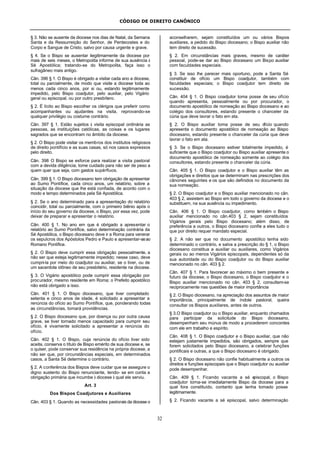 CÓDIGO DE DIREITO CANÔNICO
32
§ 3. Não se ausente da diocese nos dias de Natal, da Semana
Santa e da Ressurreição do Senhor, de Pentecostes e do
Corpo e Sangue de Cristo, salvo por causa urgente e grave.
§ 4. Se o Bispo se ausentar ilegitimamente da diocese por
mais de seis meses, o Metropolita informe de sua ausência à
Sé Apostólica; tratando-se do Metropolita, faça isso o
sufragâneo mais antigo.
Cân. 396 § 1. O Bispo é obrigado a visitar cada ano a diocese,
total ou parcialmente, de modo que visite a diocese toda ao
menos cada cinco anos, por si ou, estando legitimamente
impedido, pelo Bispo coadjutor, pelo auxiliar, pelo Vigário
geral ou episcopal, ou por outro presbítero.
§ 2. É lícito ao Bispo escolher os clérigos que preferir como
acompanhantes ou ajudantes na visita, reprovando-se
qualquer privilégio ou costume contrário.
Cân. 397 § 1. Estão sujeitos à visita episcopal ordinária as
pessoas, as instituições católicas, as coisas e os lugares
sagrados que se encontram no âmbito da diocese.
§ 2. O Bispo pode visitar os membros dos institutos religiosos
de direito pontifício e as suas casas, só nos casos expressos
pelo direito.
Cân. 398 O Bispo se esforce para realizar a visita pastoral
com a devida diligência; tome cuidado para não ser de peso a
quem quer que seja, com gastos supérfluos.
Cân. 399 § 1. O Bispo diocesano tem obrigação de apresentar
ao Sumo Pontífice, cada cinco anos, um relatório, sobre a
situação da diocese que lhe está confiada, de acordo com o
modo e tempo determinados pela Sé Apostólica.
§ 2. Se o ano determinado para a apresentação do relatório
coincidir, total ou parcialmente, com o primeiro biênio após o
início do seu governo da diocese, o Bispo, por essa vez, pode
deixar de preparar e apresentar o relatório.
Cân. 400 § 1. No ano em que é obrigado a apresentar o
relatório ao Sumo Pontífice, salvo determinação contrária da
Sé Apostólica, o Bispo diocesano deve ir a Roma para venerar
os sepulcros dos Apóstolos Pedro e Paulo e apresentar-seao
Romano Pontífice.
§ 2. O Bispo deve cumprir essa obrigação pessoalmente, a
não ser que esteja legitimamente impedido; nesse caso, deve
cumpri-la por meio do coadjutor ou auxiliar, se o tiver, ou de
um sacerdote idôneo de seu presbitério, residente na diocese.
§ 3. O Vigário apostólico pode cumprir essa obrigação por
procurador, mesmo residente em Roma; o Prefeito apostólico
não está obrigado a isso.
Cân. 401 § 1. O Bispo diocesano, que tiver completado
setenta e cinco anos de idade, é solicitado a apresentar a
renúncia do ofício ao Sumo Pontífice, que, ponderando todas
as circunstâncias, tomará providências.
§ 2. O Bispo diocesano que, por doença ou por outra causa
grave, se tiver tornado menos capacitado para cumprir seu
ofício, é vivamente solicitado a apresentar a renúncia do
ofício.
Cân. 402 § 1. O Bispo, cuja renúncia do ofício tiver sido
aceita, conserva o título de Bispo emérito de sua diocese e, se
o quiser, pode conservar sua residência na própria diocese, a
não ser que, por circunstâncias especiais, em determinados
casos, a Santa Sé determine o contrário.
§ 2. A conferência dos Bispos deve cuidar que se assegure o
digno sustento do Bispo renunciante, tendo- se em conta a
obrigação primária que incumbe à diocese à qual ele serviu.
Art. 3
Dos Bispos Coadjutores e Auxiliares
Cân. 403 § 1. Quando as necessidades pastorais da diocese o
aconselharem, sejam constituídos um ou vários Bispos
auxiliares, a pedido do Bispo diocesano; o Bispo auxiliar não
tem direito de sucessão.
§ 2. Em circunstâncias mais graves, mesmo de caráter
pessoal, pode-se dar ao Bispo diocesano um Bispo auxiliar
com faculdades especiais.
§ 3. Se isso lhe parecer mais oportuno, pode a Santa Sé
constituir de ofício um Bispo coadjutor, também com
faculdades especiais; o Bispo coadjutor tem direito de
sucessão.
Cân. 404 § 1. O Bispo coadjutor toma posse de seu ofício
quando apresenta, pessoalmente ou por procurador, o
documento apostólico de nomeação ao Bispo diocesano e ao
colégio dos consultores, estando presente o chanceler da
cúria que deve lavrar o fato em ata.
§ 2. O Bispo auxiliar toma posse de seu ofício quando
apresenta o documento apostólico de nomeação ao Bispo
diocesano, estando presente o chanceler da cúria que deve
lavrar o fato em ata.
§ 3. Se o Bispo diocesano estiver totalmente impedido, é
suficiente que o Bispo coadjutor ou Bispo auxiliar apresente o
documento apostólico de nomeação somente ao colégio dos
consultores, estando presente o chanceler da cúria.
Cân. 405 § 1. O Bispo coadjutor e o Bispo auxiliar têm as
obrigações e direitos que se determinam nas prescrições dos
cânones seguintes e os que são definidos no documento da
sua nomeação.
§ 2. O Bispo coadjutor e o Bispo auxiliar mencionado no cân.
403 § 2, assistem ao Bispo em todo o governo da diocese e o
substituem, na sua ausência ou impedimento.
Cân. 406 § 1. O Bispo coadjutor, como também o Bispo
auxiliar mencionado no cân.403 § 2, sejam constituídos
Vigários gerais pelo Bispo diocesano; além disso, de
preferência a outros, o Bispo diocesano confie a eles tudo o
que por direito requer mandato especial.
§ 2. A não ser que no documento apostólico tenha sido
determinado o contrário, e salva a prescrição do § 1, o Bispo
diocesano constitua a auxiliar ou auxiliares, como Vigários
gerais ou ao menos Vigários episcopais, dependentes só da
sua autoridade ou do Bispo coadjutor ou do Bispo auxiliar
mencionado no cân. 403 § 2.
Cân. 407 § 1. Para favorecer ao máximo o bem presente e
futuro da diocese, o Bispo diocesano, o Bispo coadjutor e o
Bispo auxiliar mencionado no cân. 403 § 2, consultem-se
reciprocamente nas questões de maior importância
§ 2. O Bispo diocesano, na apreciação dos assuntos de maior
importância, principalmente de índole pastoral, queira
consultar os Bispos auxiliares, antes de outros.
§ 3.O Bispo coadjutor ou o Bispo auxiliar, enquanto chamados
para participar da solicitude do Bispo diocesano,
desempenham seu múnus de modo a procederem concordes
com ele em trabalho e espírito.
Cân. 408 § 1. O Bispo coadjutor e o Bispo auxiliar, que não
estejam justamente impedidos, são obrigados, sempre que
forem solicitados pelo Bispo diocesano, a celebrar funções
pontificais e outras, a que o Bispo diocesano é obrigado.
§ 2. O Bispo diocesano não confie habitualmente a outros os
direitos e funções episcopais que o Bispo coadjutor ou auxiliar
pode desempenhar.
Cân. 409 § 1. Ficando vacante a sé episcopal, o Bispo
coadjutor torna-se imediatamente Bispo da diocese para a
qual fora constituído, contanto que tenha tomado posse
legitimamente.
§ 2. Ficando vacante a sé episcopal, salvo determinação
 