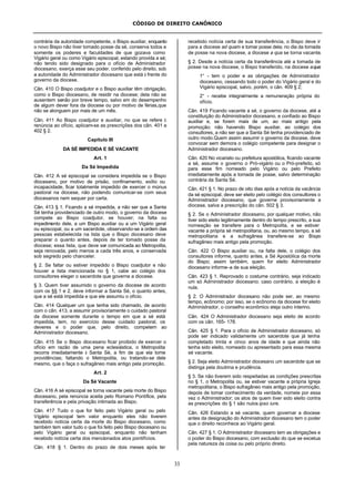 CÓDIGO DE DIREITO CANÔNICO
33
contrária da autoridade competente, o Bispo auxiliar, enquanto
o novo Bispo não tiver tomado posse da sé, conserva todos e
somente os poderes e faculdades de que gozava como
Vigário geral ou como Vigário episcopal, estando provida a sé;
não tendo sido designado para o ofício de Administrador
diocesano, exerça esse seu poder, conferido pelo direito, sob
a autoridade do Administrador diocesano que está à frente do
governo da diocese.
Cân. 410 O Bispo coadjutor e o Bispo auxiliar têm obrigação,
como o Bispo diocesano, de residir na diocese; dela não se
ausentem senão por breve tempo, salvo em do desempenho
de algum dever fora da diocese ou por motivo de férias,que
não se alonguem por mais de um mês.
Cân. 411 Ao Bispo coadjutor e auxiliar, no que se refere à
renúncia ao ofício, aplicam-se as prescrições dos cân. 401 e
402 § 2.
Capítulo III
DA SÉ IMPEDIDA E SÉ VACANTE
Art. 1
Da Sé Impedida
Cân. 412 A sé episcopal se considera impedida se o Bispo
diocesano, por motivo de prisão, confinamento, exílio ou
incapacidade, ficar totalmente impedido de exercer o múnus
pastoral na diocese, não podendo comunicar-se com seus
diocesanos nem sequer por carta.
Cân. 413 § 1. Ficando a sé impedida, a não ser que a Santa
Sé tenha providenciado de outro modo, o governo da diocese
compete ao Bispo coadjutor, se houver; na falta ou
impedimento dele, a um Bispo auxiliar ou a um Vigário geral
ou episcopal, ou a um sacerdote, observando-se a ordem das
pessoas estabelecida na lista que o Bispo diocesano deve
preparar o quanto antes, depois de ter tomado posse da
diocese; essa lista, que deve ser comunicada ao Metropolita,
seja renovada, pelo menos a cada três anos, e conservada
sob segredo pelo chanceler.
§ 2. Se faltar ou estiver impedido o Bispo coadjutor e não
houver a lista mencionada no § 1, cabe ao colégio dos
consultores eleger o sacerdote que governe a diocese.
§ 3. Quem tiver assumido o governo da diocese de acordo
com os §§ 1 e 2, deve informar a Santa Sé, o quanto antes,
que a sé está impedida e que ele assumiu o ofício.
Cân. 414 Qualquer um que tenha sido chamado, de acordo
com o cân. 413, a assumir provisoriamente o cuidado pastoral
da diocese somente durante o tempo em que a sé está
impedida, tem, no exercício desse cuidado pastoral, os
deveres e o poder que, pelo direito, competem ao
Administrador diocesano.
Cân. 415 Se o Bispo diocesano ficar proibido de exercer o
ofício em razão de uma pena eclesiástica, o Metropolita
recorra imediatamente à Santa Sé, a fim de que ela tome
providências; faltando o Metropolita, ou tratando-se dele
mesmo, que o faça o sufragâneo mais antigo pela promoção.
Art. 2
Da Sé Vacante
Cân. 416 A sé episcopal se torna vacante pela morte do Bispo
diocesano, pela renúncia aceita pelo Romano Pontífice, pela
transferência e pela privação intimada ao Bispo.
Cân. 417 Tudo o que for feito pelo Vigário geral ou pelo
Vigário episcopal tem valor enquanto eles não tiverem
recebido notícia certa da morte do Bispo diocesano, como
também tem valor tudo o que foi feito pelo Bispo diocesano ou
pelo Vigário geral ou episcopal, enquanto não tenham
recebido notícia certa dos mencionados atos pontifícios.
Cân. 418 § 1. Dentro do prazo de dois meses após ter
recebido notícia certa de sua transferência, o Bispo deve ir
para a diocese ad quam e tomar posse dela; no dia da tomada
de posse na nova diocese, a diocese a qua se torna vacante.
§ 2. Desde a notícia certa da transferência até a tomada de
posse na nova diocese, o Bispo transferido, na diocese aqua:
1° - tem o poder e as obrigações de Administrador
diocesano, cessando todo o poder do Vigário geral e do
Vigário episcopal, salvo, porém, o cân. 409 § 2;
2° - recebe integralmente a remuneração própria do
ofício.
Cân. 419 Ficando vacante a sé, o governo da diocese, até a
constituição do Administrador diocesano, e confiado ao Bispo
auxiliar e, se forem mais de um, ao mais antigo pela
promoção; não havendo Bispo auxiliar, ao colégio dos
consultores, a não ser que a Santa Sé tenha providenciado de
outro modo.Quem assim assumir o governo da diocese, deve
convocar sem demora o colégio competente para designar o
Administrador diocesano.
Cân. 420 No vicariato ou prefeitura apostólica, ficando vacante
a sé, assume o governo o Pró-vigário ou o Pró-prefeito, só
para esse fim nomeado pelo Vigário ou pelo Prefeito
imediatamente após a tomada de posse, salvo determinação
contrária da Santa Sé.
Cân. 421 § 1. No prazo de oito dias após a notícia da vacância
da sé episcopal, deve ser eleito pelo colégio dos consultores o
Administrador diocesano, que governe provisoriamente a
diocese, salva a prescrição do cân. 502 § 3.
§ 2. Se o Administrador diocesano, por qualquer motivo, não
tiver sido eleito legitimamente dentro do tempo prescrito, a sua
nomeação se transfere para o Metropolita, e se estiver
vacante a própria sé metropolitana, ou, ao mesmo tempo, a sé
metropolitana e a sufragânea transfere-se ao Bispo
sufragâneo mais antigo pela promoção.
Cân. 422 O Bispo auxiliar ou, na falta dele, o colégio dos
consultores informe, quanto antes, a Sé Apostólica da morte
do Bispo; assim também, quem for eleito Administrador
diocesano informe-a de sua eleição.
Cân. 423 § 1. Reprovado o costume contrário, seja indicado
um só Administrador diocesano; caso contrário, a eleição é
nula.
§ 2. O Administrador diocesano não pode ser, ao mesmo
tempo, ecônomo; por isso, se o ecônomo da diocese for eleito
Administrador, o conselho econômico eleja outro interino.
Cân. 424 O Administrador diocesano seja eleito de acordo
com os cân. 165- 178.
Cân. 425 § 1. Para o ofício de Administrador diocesano, só
pode ser indicado validamente um sacerdote que já tenha
completado trinta e cinco anos de idade e que ainda não
tenha sido eleito, nomeado ou apresentado para essa mesma
sé vacante.
§ 2. Seja eleito Administrador diocesano um sacerdote que se
distinga pela doutrina e prudência.
§ 3. Se não tiverem sido respeitadas as condições prescritas
no § 1, o Metropolita ou, se estiver vacante a própria Igreja
metropolitana, o Bispo sufragâneo mais antigo pela promoção,
depois de tomar conhecimento da verdade, nomeie por essa
vez o Administrador; os atos de quem tiver sido eleito contra
as prescrições do § 1 são nulos ipso iure.
Cân. 426 Estando a sé vacante, quem governar a diocese
antes da designação do Administrador diocesano tem o poder
que o direito reconhece ao Vigário geral.
Cân. 427 § 1. O Administrador diocesano tem as obrigações e
o poder do Bispo diocesano, com exclusão do que se excetua
pela natureza da coisa ou pelo próprio direito.
 