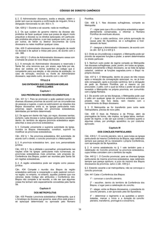CÓDIGO DE DIREITO CANÔNICO
34
§ 2. O Administrador diocesano, aceita a eleição, obtém o
poder sem que se requeira a confirmação de ninguém, firme a
obrigação mencionada no cân. 833 n. 4.
Cân. 428 § 1. Durante a sé vacante, nada se modifique.
§ 2. Os que cuidam do governo interino da diocese são
proibidos de fazer qualquer coisa que possa de algum modo
prejudicar a diocese ou os direitos episcopais; em particular,
são proibidos ele próprios, e por isso qualquer outro, por si ou
por outros, de retirar ou destruir documentos da Cúria
diocesana ou neles modificar qualquer coisa.
Cân. 429 O administrador diocesano tem obrigação de residir
na diocese e de aplicar a missa pelo povo, de acordo com o
cân. 388.
Cân. 430 § 1. O ofício de Administrador diocesano cessa com
a tomada de posse do novo Bispo da diocese.
§ 2. A remoção do Administrador diocesano e reservada à
Santa Sé; uma renúncia que, por acaso, seja feita por ele,
deve ser exibida em forma autêntica ao colégio que é
competente para sua eleição, e não precisa de aceitação; no
caso de remoção, renúncia ou morte do Administrador
diocesano, seja eleito outro, de acordo com o cân.421
TÍTULO II
DAS ENTIDADES QUE CONGREGAM IGREJAS
PARTICULARES
Capítulo I
DAS PROVÍNCIAS E REGIÕES ECLESIÁSTICAS
Cân. 431 § 1. Para se promover a ação pastoral comum de
diversas dioceses próximas de acordo com as circunstâncias
de pessoas e lugares, e para se estimularem as relações dos
Bispos diocesanos entre si, as Igrejas particulares mais
próximas sejam reunidas em províncias eclesiásticas,
delimitadas por território determinado.
§ 2. De agora em diante não haja, por regra, dioceses isentas;
portanto, cada diocese e outras Igrejas particulares existentes
dentro do território de alguma província eclesiástica sejam
adscritas a essa província eclesiástica.
§ 3. Compete unicamente a suprema autoridade da Igreja,
ouvidos os Bispos interessados, constituir, suprimir ou
modificar as províncias eclesiásticas.
Cân. 432 § 1. Na província eclesiástica, têm autoridade, de
acordo com o direito, o concílio provincial e o Metoropolita
§ 2. A província eclesiástica tem, ipso iure, personalidade
jurídica.
Cân. 433 § 1. Se a utilidade o aconselhar, principalmente nas
nações onde há Igrejas particulares mais numerosas, as
províncias eclesiásticas mais próximas, sob proposta da
Conferência dos Bispos, podem ser reunidas pela Santa Sé
em regiões eclesiásticas.
§ 2. A região eclesiástica pode ser erigida como pessoa
jurídica.
Cân. 434 Compete à reunião dos Bispos da região
eclesiástica estimular a cooperação e ação pastoral comum
na região; no entanto, no entanto, aqueles poderes que nos
cânones deste Código são atribuídos à Conferência dos
Bispos não compete a tal reunião, a não ser que algumas
coisas lhe tenham sido especialmente concedidas pela Santa
Sé.
Capítulo II
DOS METROPOLITAS
Cân. 435 Preside à província eclesiástica o Metropolita, que é
o Arcebispo da diocese que governa; esse ofício está anexo à
sé episcopal determinada ou aprovada pelo Romano
Pontífice.
Cân. 436 § 1. Nas dioceses sufragâneas, compete ao
Metropolita:
1° - vigiar para que a fé e a disciplina eclesiástica sejam
atentamente conservadas, e informar o Romano
Pontífice de eventuais abusos;
2° - fazer a visita canônica, com prévia aprovação da
causa pela Sé Apostólica, se o sufragâneo a tiver
deixado de fazer;
3° - designar o Administrado r diocesano, de acordo com
os cân. 421 § 2 e 425 § 3.
§ 2. Onde as circunstâncias o exigirem, o Metropolita pode ser
provido de especiais funções e poder, a serem determinados
no direito particular.
§ 3. Nenhum outro poder de regime compete ao Metropolita
nas dioceses sufragâneas; pode, porém, em todas as igrejas,
avisado previamente o Bispo diocesano, se se trata da Igreja
catedral, celebrar as funções sagradas,como o Bispo na
própria diocese.
Cân. 437 § 1. O Metropolita, dentro do prazo de três meses
após a recepção da consagração episcopal, ou, se já tiver
sido consagrado, após a provisão canônica, tem a obrigação
de pedir ao Romano Pontífice, por si mesmo ou por
procurador, o pálio, com o qual se indica o poder de que está
revestido o Metropolita na própria província, em comunhão
com a Igreja Romana.
§ 2. De acordo com as leis litúrgicas, o Metropolita pode usar
o pálio em qualquer igreja da província eclesiástica a que
preside, mas não fora desta, nem mesmo com o
consentimento do Bispo diocesano.
§ 3. O Metropolita se for transferido para outra sede
metropolitana, precisa de novo pálio.
Cân. 438 O título de Patriarca e de Primaz, além da
prerrogativa de honra, não implica, na Igreja latina, nenhum
poder de regime, a não ser que conste o contrário quanto a
algumas coisas, por privilégio apostólico ou por costume
aprovado.
Capítulo III
DOS CONCÍLIOS PARTICULARES
Cân. 439 § 1. O concílio plenário, isto é, para todas as Igrejas
particulares da mesma Conferência de Bispos, seja celebrado
sempre que pareça útil ou necessário à própria Conferência,
com aprovação da Sé Apostólica.
§ 2. A norma estabelecida no § 1 vale também para a
celebração do Concílio provincial na província eclesiástica,
cujos limites coincidem com o território da nação.
Cân. 440 § 1. O Concílio provincial, para as diversas Igrejas
particulares da mesma província eclesiástica, seja celebrado
sempre que pareça oportuno, a juízo da maioria dos Bispos
diocesanos da província, salvo o cân. 439 § 2.
§ 2. Estando vacante a sé metropolitana, não se convoque o
concílio provincial.
Cân. 441 Cabe à Conferência dos Bispos:
1° - convocar o concílio plenário;
2° - escolher, dentro do território da Conferência dos
Bispos, o lugar para a celebração do concílio;
3° - eleger, entre os Bispos diocesanos, o presidente do
concílio plenário, a ser aprovado pela Sé Apostólica;
4° - determinar o regimento e as questões a serem
tratadas, marcar o início e a duração do concílio
plenário, transferi-lo, prorrogá-lo e encerrá-lo.
 