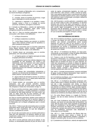 CÓDIGO DE DIREITO CANÔNICO
35
Cân. 442 § 1. Compete ao Metropolita, com o consentimento
da maioria dos Bispos sufragâneos:
1° - convocar o concílio provincial;
2° - escolher, dentro do território da província, o lugar
para a celebração do concílio provincial;
3° - determinar o regimento e as questões a serem
tratadas, marcar o início e a duração do concílio
provincial, transferi-lo, prorrogá-lo e encerrá-lo.
§ 2. Compete ao Metropolita e, estando ele legitimamente
impedido, ao Bispo sufragâneo eleito pelos outros
sufragâneos presidir ao concílio provincial.
Cân. 443 § 1. Para os concílios particulares, devem ser
convocados, e têm direito a voto deliberativo:
1° - os Bispos diocesanos;
2° - os Bispos coadjutores e auxiliares;
3° - outros Bispos titulares que exercem no território
algum ofício especial confiado pela Sé Apostólica ou
pela Conferência dos Bispos.
§ 2. Podem ser convocados para os Concílios particulares
outros Bispos titulares, mesmo eméritos, residentes no
território; também eles têm direito a voto deliberativo.
§ 3. Também devem ser convocados para os concílios
particulares, com voto somente consultivo:
1° - os Vigários gerais e os Vigários episcopais de todas
as Igrejas particulares do território;
2° - os Superiores maiores dos institutos religiosos e das
sociedades de vida apostólica, em número a ser
determinado, tanto para homens como para mulheres
pela Conferência dos Bispos ou pelos Bispos da
província, respectivamente eleitos por todos os
Superiores maiores dos institutos e sociedade que têm
sede no território;
3° - os reitores das universidades eclesiásticas e
católicas e os decanos das faculdades de teologia e de
direito canônico, que têm sede no território;
4° - alguns reitores de seminários maiores, em número a
ser determinado como no nº 2, eleitos pelos reitores dos
seminários situados no território.
§ 4. Podem também ser convocados para os concílios
particulares, com voto somente consultivo, também
presbíteros e outros fiéis, de modo, porém, que seu número
não ultrapasse a metade dos mencionados nos §§ 1-3;
§ 5. Para os concílios provinciais, sejam também convidados
os cabidos das catedrais, o conselho presbiteral e o conselho
de pastoral de cada Igreja particular, de modo porém que
cada um deles envie dois de seus membros, por eles
designados colegialmente; mas têm só voto consultivo.
§ 6. Para os concílios particulares, também outros podem ser
convidados como ouvintes, se isso for oportuno, segundo o
juízo da Conferência dos Bispos para o concílio plenário, ou
do Metropolita com os Bispos sufragâneos para o concílio
provincial.
Cân. 444 § 1. Todos os que são convocados para os concílios
particulares devem tomar parte neles, a não ser que sejam
detidos por justo impedimento, do qual são obrigados a
informar o presidente do concílio.
§ 2. Os que são convocados para os concílios particulares e
neles têm voto deliberativo, se estiverem detidos por justo
impedimento, podem enviar um procurador; esse procurador
só tem voto consultivo.
Cân. 445 O concílio particular cuide que se atenda, no seu
território, às necessidades pastorais do povo de Deus; e tem
poder de regime, principalmente legislativo, de modo que
pode determinar, salvo sempre o direito universal da Igreja,
tudo o que parecer oportuno para o crescimento da fé, para a
organização da atividade pastoral comum, para a orientação
dos costumes e para a conservação, promoção e defesa da
disciplina eclesiástica comum.
Cân. 446 Encerrado o concílio particular, o presidente cuide
que se enviem todas as atas à Sé Apostólica; os decretos
baixados pelo concílio não sejam promulgados, a não ser
depois de aprovados pela Sé Apostólica; os decretos baixados
pelo concílio sejam promulgados, a não ser depois de
aprovados pela Sé Apostólica; compete ao próprio concílio
determinar o modo de promulgação dos decretos e o tempo
em que os decretos promulgados começam a obrigar.
Capítulo IV
DAS CONFERÊNCIAS DOS BISPOS
Cân. 447 A Conferência dos Bispos, organismo permanente, é
a reunião dos Bispos de uma nação ou de determinado
território, que exercem conjuntamente certas funções
pastorais em favor dos fiéis do seu território, a fim de
promover o maior bem que a Igreja proporciona aos homens,
principalmente em formas e modalidades de apostolado
devidamente adaptadas às circunstâncias de tempo e lugar,
de acordo com o direito.
Cân. 448 § 1. A Conferência dos Bispos, por regra geral,
compreende os que presidem a todas as Igrejas particulares
da mesma nação, de acordo com o cân. 450.
§ 2. Todavia a juízo da Sé Apostólica, ouvidos os Bispos
diocesanos interessados, se o aconselharem circunstâncias
de pessoas ou de coisas, pode-se erigir a Conferência dos
Bispos para um território de menor ou maior extensão, de
modo que compreenda ou somente os Bispos de algumas
Igrejas particulares constituídas em determinado território, ou
os que presidem às Igrejas particulares existentes em
diversas nações; compete à Sé Apostólica estabelecer
normas especiais para cada uma delas.
Cân. 449 § 1. Compete exclusivamente à suprema autoridade
da Igreja, ouvidos os Bispos interessados, erigir, suprimir e
modificar as Conferências dos Bispos.
§ 2. A Conferência dos Bispos, uma vez legitimamente erigida,
tem ipso iure personalidade jurídica.
Cân. 450 § 1. A Conferência dos Bispos pertencem pelo
próprio direito todos os Bispos diocesanos do território e os
que são a eles equiparados pelo direito, os Bispos
coadjutores, os Bispos auxiliares e os outros Bispos titulares
que exercem no mesmo território algum encargo especial,
confiado pela Sé Apostólica ou pela Conferência dos Bispos;
podem ser convidados também os Ordinários de outro rito, de
modo porém que tenham só voto consultivo, a não ser que os
estatutos da Conferência dos Bispos determinem outra coisa.
§ 2. Os outros Bispos titulares e o Legado do Romano
Pontífice, não são de direito membros da Confêrencia dos
Bispos.
Cân. 451 Cada Conferência dos Bispos faça os próprios
estatutos, que devem ser aprovados pela Sé Apostólica, nos
quais, além de outras coisas, sejam reguladas as assembléias
gerais da Conferência, e se providencie à constituição do
conselho permanente dos Bispos, da secretaria geral da
Conferencia, e também dos outros ofícios e comissões que, a
juízo da Conferência, promovam mais eficazmente a
consecução da sua finalidade.
Cân. 452 § 1. Cada Conferência dos Bispos eleja seu
presidente, determine quem exerça a função de pró-
presidente, estando legitimamente impedido o presidente, e
designe o secretário geral, de acordo com os estatutos.
§ 2. O presidente da Conferência e, estando ele legitimamente
 
