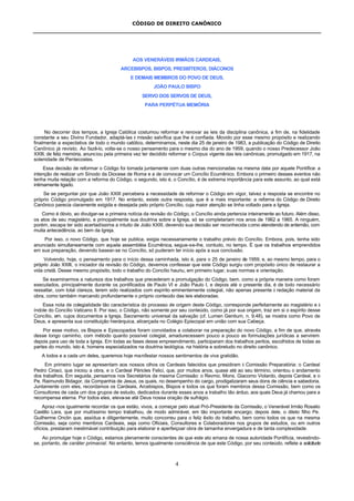 CÓDIGO DE DIREITO CANÔNICO
4
AOS VENERÁVEIS IRMÃOS CARDEAIS,
ARCEBISPOS, BISPOS, PRESBÍTEROS, DIÁCONOS
E DEMAIS MEMBROS DO POVO DE DEUS,
JOÃO PAULO BISPO
SERVO DOS SERVOS DE DEUS,
PARA PERPÉTUA MEMÓRIA
No decorrer dos tempos, a Igreja Católica costumou reformar e renovar as leis da disciplina canônica, a fim de, na fidelidade
constante a seu Divino Fundador, adaptá-las à missão salvífica que lhe é confiada. Movido por esse mesmo propósito e realizando
finalmente a expectativa de todo o mundo católico, determinamos, neste dia 25 de janeiro de 1983, a publicação do Código de Direito
Canônico já revisto. Ao fazê-lo, volta-se o nosso pensamento para o mesmo dia do ano de 1959, quando o nosso Predecessor João
XXIII, de feliz memória, anunciou pela primeira vez ter decidido reformar o Corpus vigente das leis canônicas, promulgado em 1917, na
solenidade de Pentecostes.
Essa decisão de reformar o Código foi tomada juntamente com duas outras mencionadas na mesma data por aquele Pontífice: a
intenção de realizar um Sínodo da Diocese de Roma e a de convocar um Concílio Ecumênico. Embora o primeiro desses eventos não
tenha muita relação com a reforma do Código, o segundo, isto é, o Concílio, é de extrema importância para este assunto, ao qual está
intimamente ligado.
Se se perguntar por que João XXIII percebera a necessidade de reformar o Código em vigor, talvez a resposta se encontre no
próprio Código promulgado em 1917. No entanto, existe outra resposta, que é a mais importante: a reforma do Código de Direito
Canônico parecia claramente exigida e desejada pelo próprio Concílio, cuja maior atenção se tinha voltado para a Igreja.
Como é óbvio, ao divulgar-se a primeira notícia da revisão do Código, o Concílio ainda pertencia inteiramente ao futuro. Além disso,
os atos de seu magistério, e principalmente sua doutrina sobre a Igreja, só se completariam nos anos de 1962 a 1965. A ninguém,
porém, escapa ter sido acertadíssima a intuito de João XXIII, devendo sua decisão ser reconhecida como atendendo de antemão, com
muita antecedência, ao bem da Igreja.
Por isso, o novo Código, que hoje se publica, exigia necessariamente o trabalho prévio do Concílio. Embora, pois, tenha sido
anunciado simultaneamente com aquela assembléia Ecumênica, segue-se-lhe, contudo, no tempo. É que os trabalhos emprendidos
em sua preparação, devendo basear-se no Concílio, só puderam ter início após a sua conclusão.
Volvendo, hoje, o pensamento para o início dessa caminhada, isto é, para o 25 de janeiro de 1959, e, ao mesmo tempo, para o
próprio João XXIII, o iniciador da revisão do Código, devemos confessar que este Código surgiu com propósito único de restaurar a
vida cristã. Desse mesmo propósito, todo o trabalho do Concílio hauriu, em primeiro lugar, suas normas e orientação.
Se examinarmos a natureza dos trabalhos que precederam a promulgação do Código, bem. como a própria maneira como foram
executados, principalmente durante os pontificados de Paulo VI e João Paulo I, e depois até o presente dia, é de todo necessário
ressaltar, com total clareza, terem sido realizados com espírito eminentemente colegial, não apenas presente à redação material da
obra, como também marcando profundamente o próprio conteúdo das leis elaboradas.
Essa nota de colegialidade tão característica do processo de origem deste Código, corresponde perfeitamente ao magistério e à
índole do Concílio Vaticano II. Por isso, o Código, não somente por seu conteúdo, como já por sua origem, traz em si o espírito desse
Concílio, em. cujos documentos a Igreja, Sacramento universal da salvação (cf. Lumen Gentium, n. 9,48), se mostra como Povo de
Deus, e apresenta sua constituição hierárquica, alicerçada no Colégio Episcopal em união com sua Cabeça.
Por esse motivo, os Bispos e Episcopados foram convidados a colaborar na preparação do novo Código, a fim de que, através
desse longo caminho, com método quanto possível colegial, amadurecessem pouco a pouco as formulações jurídicas a servirem
depois para uso de toda a Igreja. Em todas as fases desse empreendimento, participaram dos trabalhos peritos, escolhidos de todas as
partes do mundo, isto é, homens especializados na doutrina teológica, na história e sobretudo no direito canônico.
A todos e a cada um deles, queremos hoje manifestar nossos sentimentos de viva gratidão.
Em primeiro lugar se apresentam aos nossos olhos os Cardeais falecidos que presidiram à Comissão Preparatória: o Cardeal
Pedro Ciriaci, que iniciou a obra, e o Cardeal Péricles Felici, que, por muitos anos, quase até ao seu término, orientou o andamento
dos trabalhos. Em seguida, pensamos nos Secretários da mesma Comissão: o Revmo. Mons. Giacomo Violardo, depois Cardeal, e o
Pe. Raimundo Bidagor, da Companhia de Jesus, os quais, no desempenho do cargo, prodigalizaram seus dons de ciência e sabedoria.
Juntamente com eles, recordamos os Cardeais, Arcebispos, Bispos e todos os que foram membros dessa Comissão, bem como os
Consultores de cada um dos grupos de estudo, dedicados durante esses anos a trabalho tão árduo, aos quais Deus já chamou para a
recompensa eterna. Por todos eles, eleva-se até Deus nossa oração de sufrágio.
Apraz-nos igualmente recordar os que estão, vivos, a começar pelo atual Pró-Presidente da Comissão, o Venerável Irmão Rosalio
Castillo Lara, que por muitíssimo tempo trabalhou, de modo admirável, em tão importante encargo; depois dele, o dileto filho Pe.
Guilherme Onclin que, assídua e diligentemente, muito concorreu para o feliz êxito do trabalho, bem como todos os que na mesma
Comissão, seja como membros Cardeais, seja como Oficiais, Consultores e Colaboradores nos grupos de estudos, ou em outros
ofícios, prestaram inestimável contribuição para elaborar e aperfeiçoar obra de tamanha envergadura e de tanta complexidade.
Ao promulgar hoje o Código, estamos plenamente conscientes de que este ato emana de nossa autoridade Pontifícia, revestindo-
se, portanto, de caráter primacial. No entanto, temos igualmente consciência de que este Código, por seu conteúdo, reflete a solicitude
 