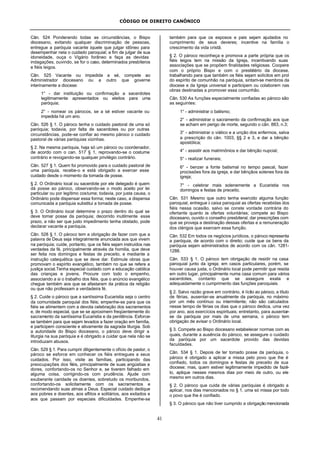 CÓDIGO DE DIREITO CANÔNICO
41
Cân. 524 Ponderando todas as circunstâncias, o Bispo
diocesano, evitando qualquer discriminação de pessoas,
entregue a paróquia vacante àquele que julgar idôneo para
desempenhar nela o cuidado paroquial; a fim de julgar de sua
idoneidade, ouça o Vigário forâneo e faça as devidas
indagações, ouvindo, se for o caso, determinados presbíteros
e fiéis leigos.
Cân. 525 Vacante ou impedida a sé, compete ao
Administrador diocesano ou a outro que governe
interinamente a diocese:
1° - dar instituição ou confirmação a sacerdotes
legitimamente apresentados ou eleitos para uma
paróquia;
2° - nomear os párocos, se a sé estiver vacante ou
impedida há um ano.
Cân. 526 § 1. O pároco tenha o cuidado pastoral de uma só
paróquia; todavia, por falta de sacerdotes ou por outras
circunstâncias, pode-se confiar ao mesmo pároco o cuidado
pastoral de várias paróquias vizinhas.
§ 2. Na mesma paróquia, haja só um pároco ou coordenador,
de acordo com o can. 517 § 1, reprovando-se o costume
contrário e revogando-se qualquer privilégio contrário.
Cân. 527 § 1. Quem foi promovido para o cuidado pastoral de
uma paróquia, recebe-o e está obrigado a exercer esse
cuidado desde o momento da tomada de posse.
§ 2. O Ordinário local ou sacerdote por ele delegado é quem
dá posse ao pároco, observando-se o modo aceito por lei
particular ou por legítimo costume; todavia, por justa causa, o
Ordinário pode dispensar essa forma; neste caso, a dispensa
comunicada a paróquia substitui a tomada de posse.
§ 3. O Ordinário local determine o prazo dentro do qual se
deve tomar posse da paróquia; decorrido inutilmente esse
prazo, a não ser que justo impedimento tenha obstado, pode
declarar vacante a paróquia.
Cân. 528 § 1. O pároco tem a obrigação de fazer com que a
palavra de Deus seja integralmente anunciada aos que vivem
na paróquia; cuide, portanto, que os fiéis sejam instruídos nas
verdades da fé, principalmente através da homilia, que deve
ser feita nos domingos e festas de preceito, e mediante a
instrução catequética que se deve dar. Estimule obras que
promovam o espírito evangélico, também no que se refere a
justiça social.Tenha especial cuidado com a educação católica
das crianças e jovens. Procure com todo o empenho,
associando a si o trabalho dos fiéis, que o anúncio evangélico
chegue também aos que se afastaram da prática da religião
ou que não professam a verdadeira fé.
§ 2. Cuide o pároco que a santíssima Eucaristia seja o centro
da comunidade paroquial dos fiéis; empenhe-se para que os
fiéis se alimentem com a devota celebração dos sacramentos
e, de modo especial, que se se aproximem freqüentemente do
sacramento da santíssima Eucaristia e da penitência. Esforce-
se também para que sejam levados a fazer oração em família,
e participem consciente e ativamente da sagrada liturgia. Sob
a autoridade do Bispo diocesano, o pároco deve dirigir a
liturgia na sua paróquia e é obrigado a cuidar que nela não se
introduzam abusos.
Cân. 529 § 1. Para cumprir diligentemente o ofício de pastor, o
pároco se esforce em conhecer os fiéis entregues a seus
cuidados. Por isso, visite as famílias, participando das
preocupações dos fiéis, principalmente de suas angústias e
dores, confortando-os no Senhor e, se tiverem falhado em
alguma coisa, corrigindo-os com prudência. Ajude com
exuberante caridade os doentes, sobretudo os moribundos,
confortando-os solicitamente com os sacramentos e
recomendando suas almas a Deus. Especial cuidado dedique
aos pobres e doentes, aos aflitos e solitários, aos exilados e
aos que passam por especiais dificuldades. Empenhe-se
também para que os esposos e pais sejam ajudados no
cumprimento de seus deveres; incentive na família o
crescimento da vida cristã.
§ 2. O pároco reconheça e promova a parte própria que os
fiéis leigos tem na missão da Igreja, incentivando suas
associações que se propõem finalidades religiosas. Coopere
com o próprio Bispo e com o presbitério da diocese,
trabalhando para que também os fiéis sejam solícitos em prol
do espírito de comunhão na paróquia, sintam-se membros da
diocese e da Igreja universal e participem ou colaborem nas
obras destinadas a promover essa comunhão.
Cân. 530 As funções especialmente confiadas ao pároco são
as seguintes:
1° - administrar o batismo;
2° - administrar o sacramento da confirmação aos que
se acham em perigo de morte, segundo o cân. 883, n.3;
3° - administrar o viático e a unção dos enfermos, salva
a prescrição do cân. 1003, §§ 2 e 3, e dar a bênção
apostólica;
4° - assistir aos matrimônios e dar bênção nupcial;
5° - realizar funerais;
6° - benzer a fonte batismal no tempo pascal, fazer
procissões fora da igreja, e dar bênçãos solenes fora da
igreja;
7° - celebrar mais solenemente a Eucaristia nos
domingos e festas de preceito.
Cân. 531 Mesmo que outro tenha exercido alguma função
paroquial, entregue à caixa paroquial as ofertas recebidas dos
fiéis nessa ocasião, salvo se conste vontade contrária do
ofertante quanto às ofertas voluntárias; compete ao Bispo
diocesano, ouvido o conselho presbiteral, dar prescrições com
que se proveja a destinação dessas ofertas e a remuneração
dos clérigos que exercem essa função.
Cân. 532 Em todos os negócios jurídicos, o pároco representa
a paróquia, de acordo com o direito; cuide que os bens da
paróquia sejam administrados de acordo com os cân. 1281-
1288.
Cân. 533 § 1. O pároco tem obrigação de residir na casa
paroquial junto da igreja; em casos particulares, porém, se
houver causa justa, o Ordinário local pode permitir que resida
em outro lugar, principalmente numa casa comum para vários
sacerdotes, contanto que se assegure exata e
adequadamente o cumprimento das funções paroquiais.
§ 2. Salvo razão grave em contrário, é lícito ao pároco, a título
de férias, ausentar-se anualmente da paróquia, no máximo
por um mês contínuo ou intermitente; não são calculados
nesse tempo de férias os dias que o pároco dedica, uma vez
por ano, aos exercícios espirituais; entretanto, para ausentar-
se da paróquia por mais de uma semana, o pároco tem
obrigação de avisar o Ordinário local.
§ 3. Compete ao Bispo diocesano estabelecer normas com as
quais, durante a ausência do pároco, se assegure o cuidado
da paróquia por um sacerdote provido das devidas
faculdades.
Cân. 534 § 1. Depois de ter tomado posse da paróquia, o
pároco é obrigado a aplicar a missa pelo povo que lhe é
confiado, todos os domingos e festas de preceito de sua
diocese; mas, quem estiver legitimamente impedido de fazê-
lo, aplique nesses mesmos dias por meio de outro, ou ele
mesmo em outros dias.
§ 2. O pároco que cuida de várias paróquias é obrigado a
aplicar, nos dias mencionados no § 1, uma só missa por todo
o povo que lhe é confiado.
§ 3. O pároco que não tiver cumprido a obrigação mencionada
 